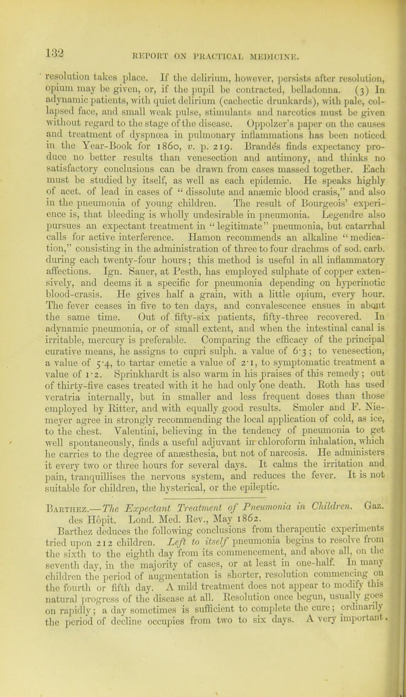 Itl'.l'OItT OX I'KACTICAI. MKDIClXK. resolution takes place. If the delirium, however, persists after resolution, opium may he given, or, if the pupil he contracted, helladonna. (3) in adynamic patients, with quiet delirium (cachectic drunkards), with pale, col- lapsed face, and small weak pulse, stimulants and narcotics must he given without regard to the stage of the disease. Oppolzer's paper on the causes and treatment of dyspnoea in pulmonary inflammations has heen noticed in the Year-Book for i860, v. p. 219. JBrandes finds expectancy pro- duce no hetter results than venesection and antimony, and thinks no satisfactory conclusions can he drawn from cases massed together. Each must he studied by itself, as well as each epidemic. He speaks highly of acet. of lead in cases of  dissolute and anaemic blood crasis, and also in the pneumonia of young children. The result of Bourgeois' experi- ence is, that bleeding is wholly undesirable in pneumonia. Legendre also pursues an expectant treatment in legitimate pneumonia, but catarrhal calls for active interference. Hamon recommends an alkaline  medica- tion, consisting in the administration of three to four drachms of sod. carb. during each twenty-four hours; this method is useful in all inflammatory affections. Igu. Sauer, at Pesth, has employed sulphate of copper exten- sively, and deems it a specific for pneumonia depending on hyperinotic hlood-crasis. He gives half a grain, with a little opium, every hour. The fever ceases in five to ten days, and convalescence ensues in about the same time. Out of fifty-six patients, fifty-three recovered. In adynamic pneumonia, or of small extent, and when the intestinal canal is irritable, mercury is preferable. Comparing the efficacy of the principal curative means, he assigns to cupri sulph. a value of 6*3; to venesection, a value of 5-4, to tartar emetic a value of 21, to symptomatic treatment a value of 1-2. Sprinkhardt is also warm in his ^praises of this remedy; out of thirty-five cases treated with it he had only one death. Roth has used veratria internally, but in smaller and less frequent doses than those employed by Bitter, and with equally good results. Smoler and F. Nie- meyer agree in strongly recommending the local application of cold, as ice, to the chest. Valentini, believing in the tendency of pneumonia to get avcII spontaneously, finds a useful adjuvant hr chloroform inhalation, which he carries to the degree of anaesthesia, but not of narcosis. He administers it every two or three horns for several days. It calms the irritation and pain, tranquillises the nervous system, and reduces the fever. It is not suitable for children, the hysterical, or the epileptic. Barthez.—The Expectant Treatment of Pneumonia in Children. Gaz. des Hopit. Lond. Med. Rev., May 1862. Barthez deduces the following conclusions from therapeutic experiments tried upon 212 children. Left to itself pneumonia Begins to resolve from the sixth to the eighth day from its commencement, and above all, on the seventh day, in the majority of cases, or at least in one-half. In many children the period of augmentation is shorter, resolution commencing on the fourth or fifth day. A mild treatment does not appear to modify tins natural progress of the disease at all. Resolution once begun, usually goes on rapidly; a day sometimes is sufficient to complete the cure; ordinarily the period of decline occupies from two to six days. A very important