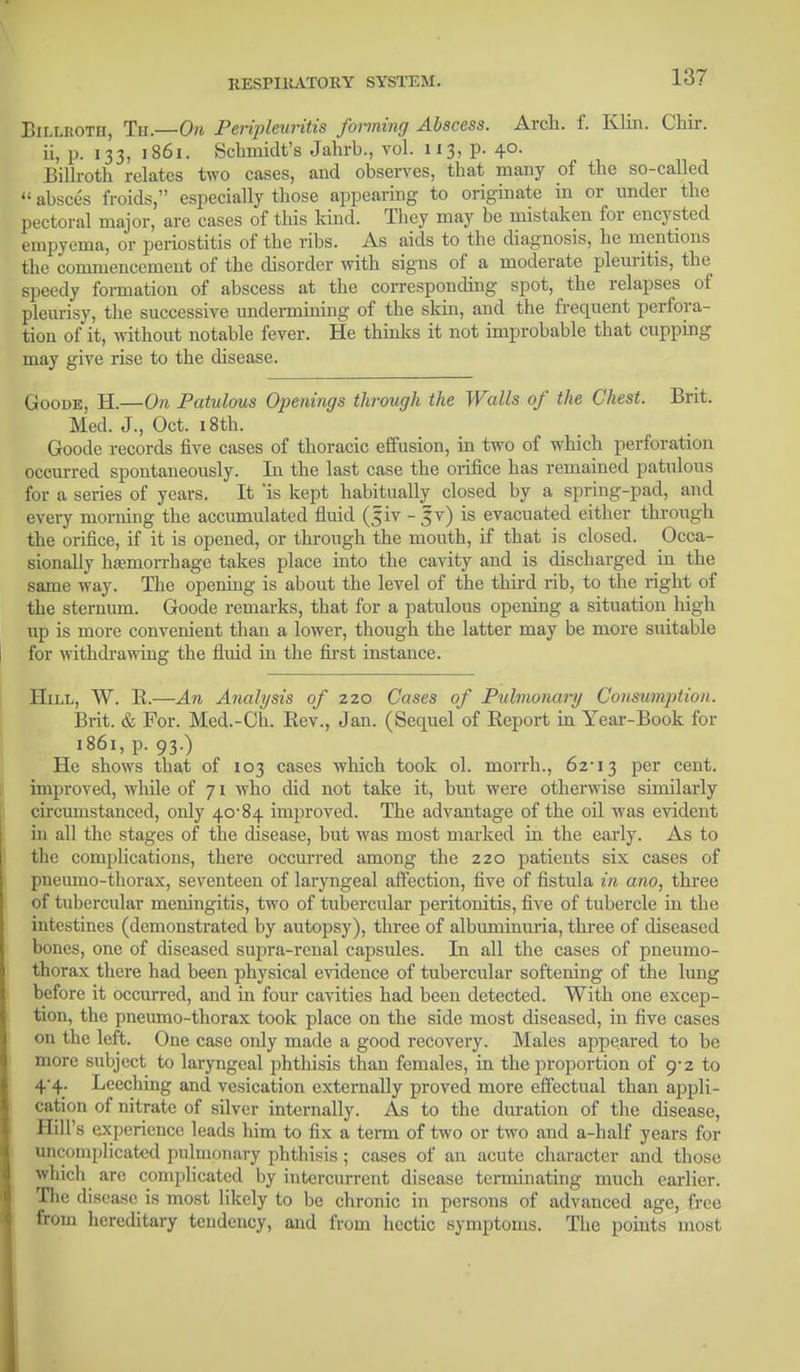 Billroth, Th.—On Peripleuritis fanning Abscess. Arch. £ Klin. Chir. ii, p. 133, 1861. Schmidt's Jahrb., vol. 1x3, p. 40. Billroth relates two cases, and observes, that many of the so-called  absces froids, especially those appearing to originate in or under the pectoral major, arc cases of this kind. They may be mistaken for encysted empyema, or periostitis of the ribs. As aids to the diagnosis, he mentions the commencement of the disorder with signs of a moderate pleuritis, the speedy formation of abscess at the corresponding spot, the relapses of pleurisy, the successive undermining of the skin, and the frequent perfora- tion of it, without notable fever. He thinks it not improbable that cupping may give rise to the disease. Goode, H.—On Patulous Openings through the Walls of the Chest. Brit. Med. J., Oct. 18th. Goode records five cases of thoracic effusion, in two of which perforation occurred spontaneously. In the last case the orifice has remained patulous for a series of years. It 'is kept habitually closed by a spring-pad, and every morning the accumulated fluid (Jiv - §v) is evacuated either through the orifice, if it is opened, or through the mouth, if that is closed. Occa- sionally hemorrhage takes place into the cavity and is discharged in the same way. The opening is about the level of the third rib, to the right of the sternum. Goode remarks, that for a patulous opening a situation high up is more convenient than a lower, though the latter may be more suitable for withdrawing the fluid in the first instance. Hill, W. K.—An Analysis of 220 Cases of Pulmonary Consumption. Brit. & For. Med.-Ch. Rev., Jan. (Sequel of Report in Year-Book for 1861, p. 93.) He shows that of 103 cases which took ol. morrh., 62-13 Per cent. improved, while of 71 who did not take it, but were otherwise similarly circumstanced, only 40-84 improved. The advantage of the oil was evident in all the stages of the disease, but was most marked in the early. As to the complications, there occurred among the 220 patients six cases of pneumo-thorax, seventeen of laryngeal affection, five of fistula in ano, three of tubercular meningitis, two of tubercular peritonitis, five of tubercle in the intestines (demonstrated by autopsy), three of albuminuria, three of diseased bones, one of diseased supra-renal capsules. In all the cases of pneumo- thorax there had been physical evidence of tubercular softening of the lung before it occurred, and in four cavities had been detected. With one excep- tion, the pneumo-thorax took place on the side most diseased, in five cases on the left. One case only made a good recovery. Males appeared to be more subject to laryngeal phthisis than females, in the proportion of 9-2 to 4-4. Leeching and vesication externally proved more effectual than appli- cation of nitrate of silver internally. As to the duration of the disease, Hill's experience leads him to fix a term of two or two and a-half years for uncomplicated pulmonary phthisis; cases of an acute character and those wliich are complicated by intercurrent disease terminating much earlier. The disease is most likely to be chronic in persons of advanced age, free from hereditary tendency, and from hectic symptoms. The points most