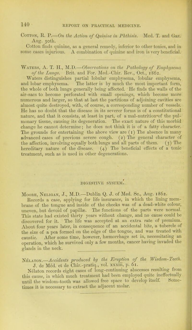 Cotton, R. P.—On the Action of Quinine in Phthisis. Med. T. and (Jaz. Aug. 30th. Cotton finds quinine, as a general remedy, inferior to other tonies, and in some eases injurious. A combination of quinine and iron is very beneficial. Waters, A. T. EL, M.D.—Observations on the Pathology of Emphysema of the Lungs. Brit, and For. Med.-Chir. Rev., Oct., 1862. Waters distinguishes partial lobular emphysema, lobular emphysema, and lobar emphysema. The latter is by much the most important form, the whole of both lungs generally being affected. He finds the walls of the air-sacs to become perforated with small openings, which become more numerous and larger, so that at last the partitions of adjoining cavities are almost quite destroyed, with, of course, a corresponding number of vessels. He has no doubt that the disease in its severer forms is of a constitutional nature, and that it consists, at least in part, of a mal-nutrition-of the pul- monary tissue, causing its degeneration. The exact nature of this morbid change he cannot determine; he does not think it is of a fatty character. The grounds for entertaining the above view are (1) The absence in many advanced cases of previous severe cough. (2) The general character of the affection, involving equally both lungs and all parts of them. (3) The hereditary nature of the disease. (4) The beneficial effects of a tome treatment, such as is used in other degenerations. DIGESTIVE SYSTE.m! Moore, Neligan, J., M.D.—Dublin Q. J. of Med. Sc., Aug. 1862. Records a case, applying for life insurance, in which the lining mem- brane of the tongue and inside of the cheeks was of a dead-white colour, uneven, but devoid of papillas. The functions of the parts were normal. This state had existed thirty years without change, and no cause could be discovered for it. The life was accepted at an extra rate of premium. About four years later, in consequence of an accidental bite, a tubercle of the size of a pea formed on the edge of the tongue, and was treated with caustic. After some time, however, hajmorrhage set in, necessitating an operation, which he survived only a few months, cancer having invaded the glands iu the neck. Nelaton.—Accidents produced by the Eruption of the Wisdom-Teeth. J. de Med. et de Chir.-pratiq., vol. xxxiii, p. 61. Nelaton records eight cases of long-continuing abscesses resulting from this cause, in which much treatment had been employed quite ineffectually until the wisdom-tooth was allowed free space to develop itself. Some- times it is necessary to extract the adjacent molar.