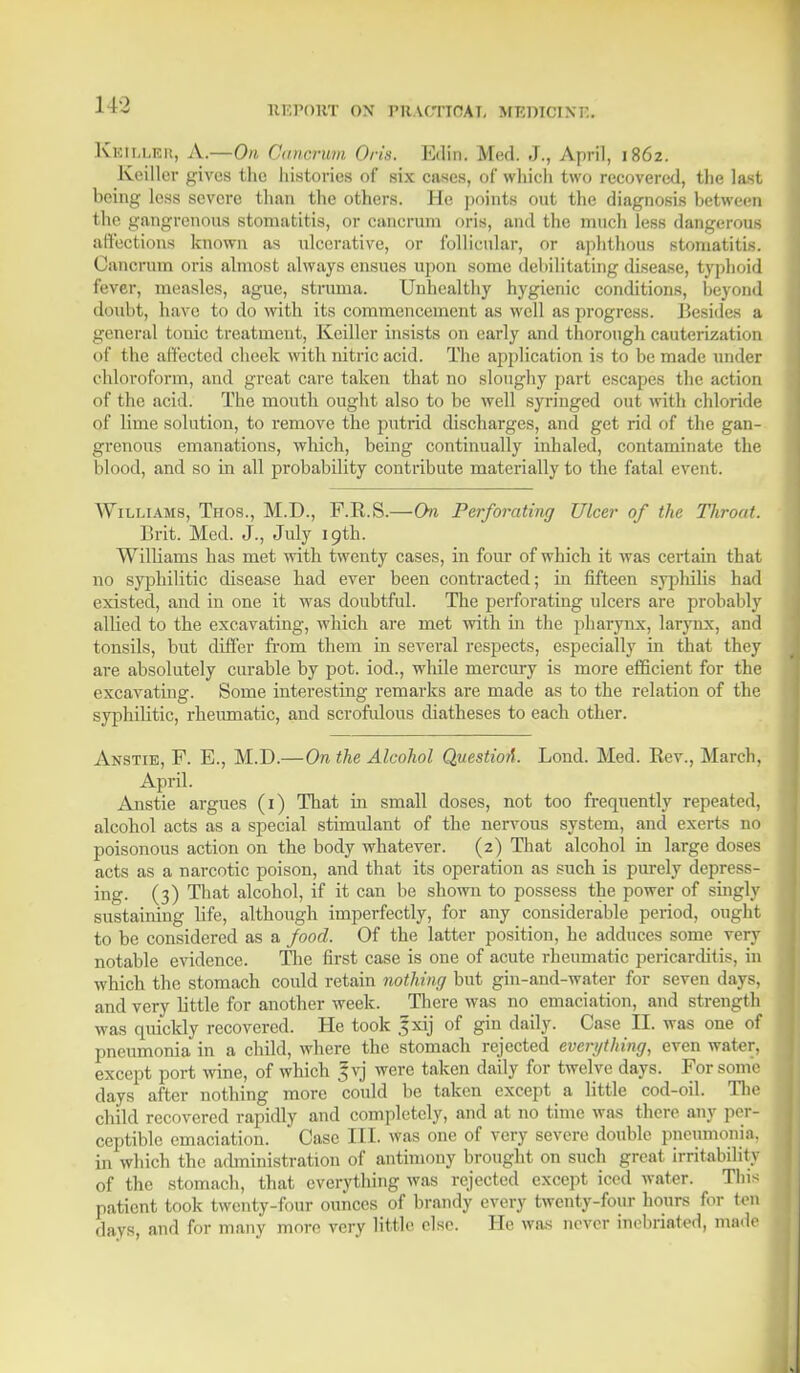 Kkilleh, A.—On. Oanorum Oris. Edin. Med. J., April, 1862. Keillor gives the histories of six cases, of which two recovered, the last being less severe than the others. He points out the diagnosis between the gangrenous stomatitis, or cancrum oris, and the much less dangerous affections known as ulcerative, or follicular, or .aphthous stomatitis. Cancrum oris almost always ensues upon some debilitating disease, typhoid fever, measles, ague, struma. Unhealthy hygienic conditions, beyond doubt, have to do with its commencement as well as progress. Besides a general tonic treatment, Keiller insists on early and thorough cauterization of the affected cheek with nitric acid. The application is to be made under chloroform, and great care taken that no sloughy part escapes the action of the .acid. The mouth ought also to be well syringed out with chloride of lime solution, to remove the putrid discharges, and get rid of the gan- grenous emanations, which, being continually inhaled, contaminate the blood, and so in all probability contribute materially to the fatal event. Williams, Tfios., M.D., F.E.S.—On Perforating Ulcer of the TJiroat. Brit. Med. J., July 19th. Williams has met with twenty cases, in four of which it was certain that no syphilitic disease had ever been contracted; in fifteen syphilis had existed, and in one it was doubtful. The perforating ulcers are probably allied to the excavating, which are met with in the pharynx, larynx, and tonsils, but differ from them in several respects, especially in that they are absolutely curable by pot. iod., while mercury is more efficient for the excavating. Some interesting remarks are made as to the relation of the syphilitic, rheumatic, and scrofulous diatheses to each other. Anstie, F. E., M.D.—On the Alcohol QuestioA. Lond. Med. Rev., March, April. Anstie argues (1) That in small doses, not too frequently repeated, alcohol acts as a special stimulant of the nervous system, and exerts no poisonous action on the body whatever. (2) That alcohol in large doses acts as a narcotic poison, and that its operation as such is purely depress- ing. (3) That alcohol, if it can be shown to possess the power of singly sustaining life, although imperfectly, for any considerable period, ougbi to be considered as a food. Of the latter position, he adduces some very notable evidence. The first case is one of acute rheumatic pericarditis, in which the stomach could retain nothing but gin-and-water for seven days, and very little for another week. There was no emaciation, and strength was quickly recovered. He took ,fxij of gin daily. Case II. was one of pneumonia in a child, where the stomach rejected even/thing, even water, except port wine, of which |vj were taken daily for twelve days. For some days after nothing more could be taken except a little cod-oil. The child recovered rapidly and completely, and at no time was there any per- ceptible emaciation. Case III. was one of very severe double pneumonia, in which the administration of antimony brought on such great irritability of the stomach, that everything was rejected except iced water. This patient took twenty-four ounces of brandy every twenty-four hours for ton davs, and for many more very little else. He was never inebriated, ma.le