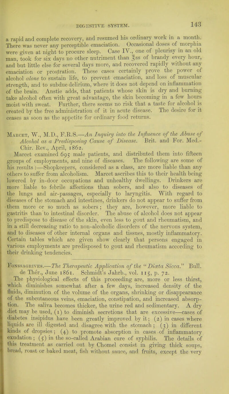 a rapid and complete recovery, and resumed his ordinary work in a month. There was never any perceptible emaciation. Occasional doses of morphia were given at night to procure sleep. Case IV., one of pleurisy in an old man, took for six days no other nutriment than |ss of brandy every hour, and but little else for several days more, and recovered rapidly without any emaciation or prostration. These cases certainly prove the power of alcohol alone to sustain life, to prevent emaciation, and loss _ of muscular strength, and to subdue delirium, where it does not depend on inflammation of the brain. Anstie adds, that patients whose skin is dry and burning take alcohol often with great advantage, the skin becoming in a few hours moist with sweat. Further, there seems no risk that a taste for alcohol is created by the free administration of it in acute disease. The desire for it ceases as soon as the appetite for ordinary food returns. Maucet, TV, M.D., F.R.S.—An Inquiry into the Influence of the Abuse of Alcohol as a Predisposing Cause of Disease. Brit, and For. Med.- Chir. Rev., April, 1862. Marcet examined 695 male patients, and distributed them into fifteen groups of employments, and nine of diseases. The following are some of his results :—Shopkeepers, considered as a class, are more liable than any others to suffer from alcoholism. Marcet ascribes this to their health being lowered by in-door occupations and unhealthy dwellings. Drinkers are more liable to febrile affections than sobers, and also to diseases of the lungs and air-passages, especially to laryngitis. With regard to diseases of the stomach and intestines, drinkers do not appear to suffer from them more or so much as sobers; they are, however, more liable to gastritis than to intestinal disorder. The abuse of alcohol does not appear to predispose to disease of the skin, even less to gout and rheumatism, and in a still decreasing ratio to non-alcoholic disorders of the nervous system, and to diseases of other internal organs and tissues, mostly inflammatory. Certain tables which are given show clearly that persons engaged in various employments are predisposed to gout and rheumatism according to their drinking tendencies. Foxssagrives.—The Therapeutic Application of the  Diata Sicca. Bull, de Ther., June 1861. Schmidt's Jahrb., vol. 115, p. 72. The physiological effects of this proceeding are, more or less thirst, which diminishes somewhat after a few days, increased density of the fluids, diminution of the volume of the organs, shrinking or disappearance of the subcutaneous veins, emaciation, constipation, and increased absorp- tion. The saliva becomes thicker, the urine red and sedimentary. A dry diet may be used, (1) to diminish secretions that are excessive—cases of diabetes insipidus have been greatly improved by it; (2) in cases where liquids are ill digested and disagree with the stomach; (3) in different kinds of dropsies; (4) to promote absorption in cases of inflammatory exudation ; (5) in the so-called Arabian cure of syphilis. The details of this treatment as carried out by Chomel consist in giving thick soups, bread, roast or baked meat, fish without sauce, and fruits, except the very