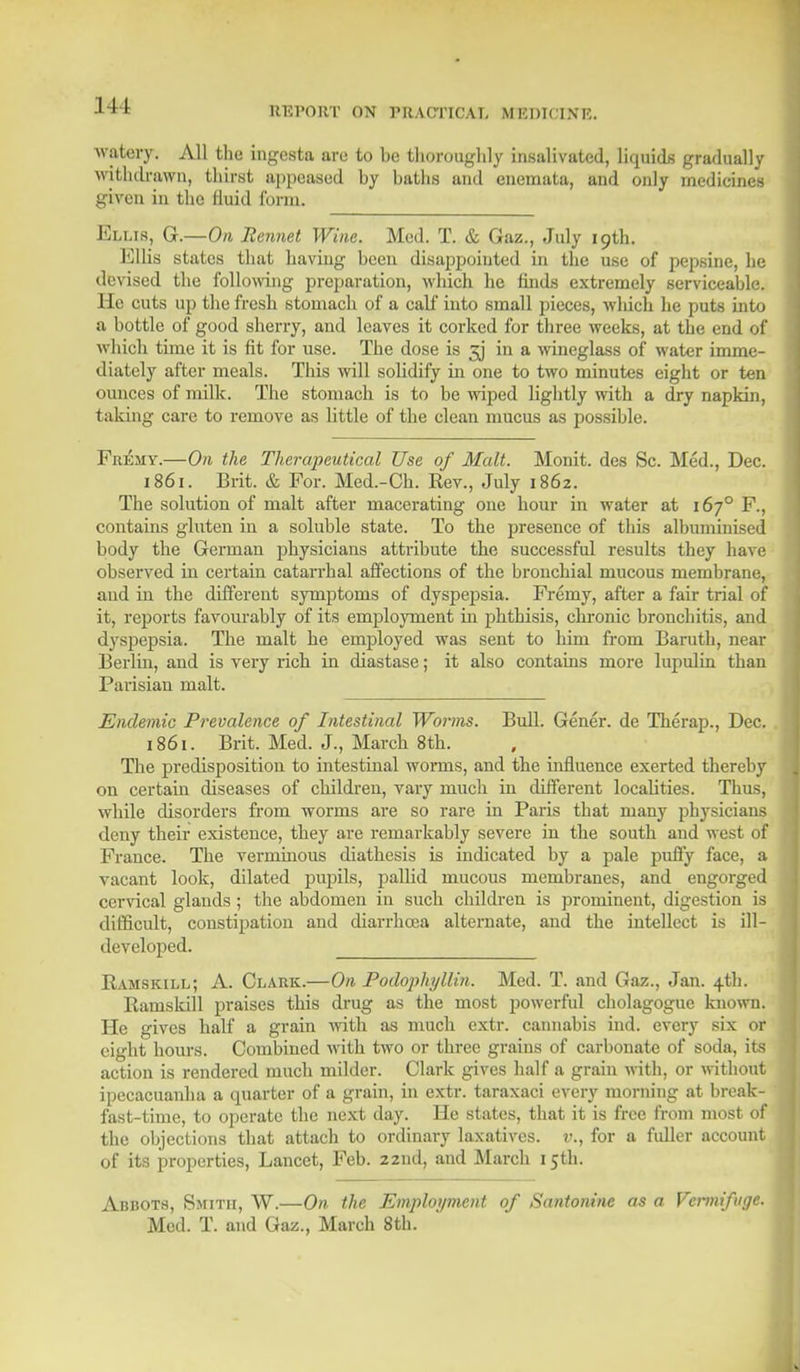 111 watery) All the ingesta arc to be thoroughly insalivated, liquids gradually withdrawn, thirst appeased by baths and enemata, and only medicines given in the fluid form. Ellis, G.—On Rennet Wine. Med. T. & Gaz., July 19th. Ellis states that haviug been disappointed in the use of pepsine, he devised the following preparation, which he finds extremely serviceable. He cuts up the fresh stomach of a calf into small pieces, which he puts into a bottle of good sherry, and leaves it corked for three weeks, at the end of which time it is fit for use. The dose is 3J in a wineglass of water imme- diately after meals. This will solidify in one to two minutes eight or ten ounces of milk. The stomach is to be wiped lightly with a dry napkin, taking care to remove as little of the clean mucus as possible. Fr^my.—On the Therapeutical Use of Malt. Monit. des Sc. Med., Dec. 1861. Brit. & For. Med.-Ch. Rev., July 1862. The solution of malt after macerating one hour in water at 1670 F., contains gluten in a soluble state. To the presence of this albuminised body the German physicians attribute the successful results they have observed in certain catarrhal affections of the bronchial mucous membrane, and in the different symptoms of dyspepsia. Fremy, after a fair trial of it, reports favourably of its employment in phthisis, cbronic bronchitis, and dyspepsia. The malt he employed was sent to him from Baruth, near Berlin, and is very rich in diastase; it also contains more lupulin than Parisian malt. Endemic Prevalence of Intestinal Worms. Bull. Gener. de Therap., Dec. 1861. Brit. Med. J., March 8th. The predisposition to intestinal worms, and the influence exerted thereby on certain diseases of children, vary much in different localities. Thus, while disorders from worms are so rare in Paris that many physicians deny their existence, they are remarkably severe in the south and west of France. The verminous diathesis is indicated by a pale puffy face, a vacant look, dilated pupils, pallid mucous membranes, and engorged cervical glauds ; the abdomen in such children is prominent, digestion is difficult, constipation and diarrhoea alternate, and the intellect is ill- developed. Ramskill; A. Clark.—On Podopkyllin. Med. T. and Gaz., Jan. 4th. Raniskill praises this drug as the most powerful cholagogue known. He gives half a grain with as much cxtr. cannabis ind. every six or eight hours. Combined with two or three grains of carbonate of soda, its action is rendered much milder. Clark gives half a grain with, or withon ipecacuanha a quarter of a grain, in extr. taraxaci every morning at break fast-time, to operate the next day. He states, that it is free from most o the objections that attach to ordinary laxatives, v., for a fuller accoun of its properties, Lancet, Feb. 22nd, and March 15th. Abbots, Smith, W.—On the Employment of Santonine as a Vermifuge. Med. T. and Gaz., March 8th.