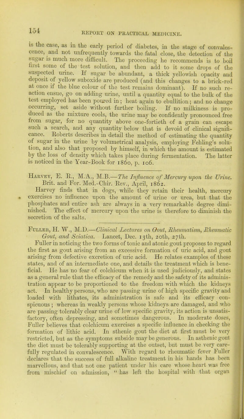 is the case, as in the early period of diabetes, in the stage of convales- cence, and not unfrequently towards the fatal close, the detection of the sugar is much more difficult. The proceeding he recommends is to boil first some of the test solution, and then add to it some drops of the suspected urine. If sugar be abundant, a thick yellowish opacity and deposit of yellow suboxide are produced (and this changes to a brick-red at once if the blue colour of the test remains dominant). If no such re- action ensue, go on adding urine, until a quantity equal to the bulk of the test employed has been poured in; heat again to ebullition; and no change occurring, set aside without further boiling. If no milkiness is pro- duced as the mixture cools, the urine may be confidently pronounced free from sugar, for no quantity above one-fortieth of a grain can escape such a search, and any quantity below that is devoid of clinical signifi- cance. Roberts describes in detail the method of estimating the quantity of sugar iu the mine by volumetrical analysis, employing Fehliug's solu- tion, and also that proposed by himself, in which the amount is estimated by the loss of density which takes place during fermentation. The latter is noticed in the Year-Book for i860, p. 106. Harvey, E. E., M.A., M.B.—The Influence of Mercury upon the Urine. Brit, and For. Med.-Chir. Eev., April, 1862. Harvey finds that in dogs, while they retain their health, mercury exercises no influence upon the amount of urine or urea, but that the phosphates and entire ash are always in a very remarkable degree dimi- nished. The effect of mercury upon the urine is therefore to diminish the secretion of the salts. Fuller, H. W., M.D.—Clinical Lectures on Oout, Rheumatism, Rheumatic Gout, and Sciatica. Lancet, Dec. 13th, 20th, 27th. Fuller in noticing the two forms of tonic and atonic gout proposes to regard the first as gout arising from an excessive formation of uric acid, and gout arising from defective excretion of uric acid. He relates examples of these states, and of an intermediate one, and details the treatment which is bene- ficial. He has no fear of colchicmn when it is used judiciously, and states as a general ride that the efficacy of the remedy and the safety of its adminis- tration appear to be proportioned to the freedom with which the kidneys act. In healthy persons, who are passing urine of high specific gravity and loaded with lithates, its administration is safe and its efficacy con- spicuous ; whereas in weakly persons whose kidneys are damaged, and who are passing tolerably clear urine of low specific gravity, its action is unsatis- factory, often depressing, and sometimes dangerous. In moderate doses, Fuller believes that colchicmn exercises a specific influence in checking the formation of lithic acid. In sthenic gout the diet at first must be very restricted, but as the symptoms subside may be generous. In asthenic gout the diet must be tolerably supporting at the outset, but must be very care- fully regulated in convalescence. With regard to rheumatic fever Fuller declares that the success of full alkaline treatment in his hands has been marvellous, and that not one patient under his care whose heart was free from miscluef on admission,  has left the hospital with that organ