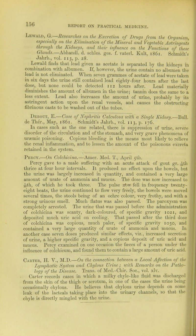 REPORT ON PRACTICAL MEDICINE. Lewald, G.—Researches on the Excretion of Dings from the Organism, especially on the Elimination of the Mineral and Vegetable Astringents through the Kidneys, and their influence on the Functions of these Glands.—Abhandl. d. scblcs. gcs. f. vaterl. Kult, 1861. Schmidt's Jahrb., vol. 113, p. 28. Lewald finds that lead given as acetate is separated by the kidneys in combination with albumen. If, however, the urine contain no albumen the lead is not eliminated. When seven grammes of acetate of lead were taken in six days the urine still contained lead eighty-four hours after the last dose, but none could be detected 112 hours after. Lead materially diminishes the amount of albumen in the urine; tannin does the same to a less extent. Lead also increases the amount of urine, probably by its astringent action upon the renal vessels, and causes the obstructing fibrinous casts to be washed out of the tubes. Debout, E.—Case of Nephritis Calculosa with a Single Kidney.—Lull, de Ther., May, 1861. Schmidt's Jahrb., vol. 113, p. 176. In cases such as the one related, there is suppression of urine, severe disorder of the circulation and of the stomach, and very grave phenomena of ursemic poisoning. Copious bleeding is the means most likely to relieve the renal inflammation, and to lessen the amount of the poisonous excreta retained in the system. Percy.—On Colchicina.—Amer. Med. T., April 5th. Percy gave to a male suffering with an acute attack of gout gr. ^th thrice at four hour intervals. It produced no effect upon the bowels, but the urine was largely increased in quantity, and contained a very large amount of urate of ammonia and mucus. The dose was now increased to ^th, of which he took three. The pulse rfow fell in frequency twenty- eight beats, the urine continued to flow very freely, the bowels were moved several times, the stools being of an ochre colour, very frothy, and with a strong urinous smell. Much flatus was also passed. The paroxysm was completely arrested. The urine that was passed before the administration of colchicina was scanty, dark-coloured, of specific gravity 1021, and deposited much uric acid on cooling. That passed after the third dose of colchicina was copious, much paler, of specific gravity 1030, and contained a very large quantity of urate of ammonia and mucus. Li another case seven doses produced similar effects, viz., increased secretion of urine, a liigher specific gravity, and a copious deposit of uric acid and mucus. Percy examined on one occasion the faeces of a person under the influence of colchicum, and found them to contain a large amount of uric acid. Carter, H. V., M.D.—On the connection betiveen a Local Affection of the Lymphatic System and Chylous Urine ; with Remarks on the Patho- logy of the Disease. Trans, of Mcd.-Chir. Soc, vol. xlv. Carter records cases in which a milky chyle-like fluid was discharged from the skin of the thigh or scrotum, in one of the cases the urine being occasionally chylous. He believes that chylous urine depends on somej leak of the lactcals taking place into the urinary channels, so that the chyle is directly mingled with the urine.