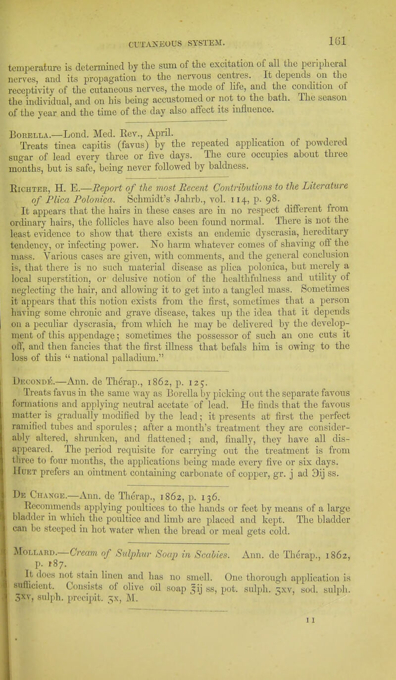 (TTAXKUUS SYSTEM. 101 temperature is determined by the sum of the excitation of all the peripheral nerves, and its propagation to the nervous centres. It depends on the receptivity of the cutaneous nerves, the mode of life, and the condition oi the individual, and on his being accustomed or not to the bath. The season of the year and the time of the day also affect its influence. Borella.—Lond. Med. Rev., April. Treats tinea capitis (favus) by the repeated application of powdered sugar of lead every three or five days. The cure occupies about three months, but is safe, being never followed by baldness. Richter, H. E.—Report of the most Recent Contributions to the Literature of Plica Polonica. Schmidt's Jahrb., vol. 114, p. 98. It appears that the hairs in these cases are in no respect different from ordinary hairs, the follicles have also been found normal. There is not the least evidence to show that there exists an endemic dyscrasia, hereditary tendency, or infecting power. No harm whatever comes of shaving off the mass. Various cases are given, with comments, and the general conclusion is, that there is no such material disease as plica polonica, but merely a local superstition, or delusive notion of the healthfulness and utility of neglecting the hair, and allowing it to get into a tangled mass. Sometimes it appears that this notion exists from the first, sometimes that a person having some chrome and grave disease, takes up the idea that it depends on a peculiar dyscrasia, from which he may be delivered by the develop- ment of this appendage; sometimes the possessor of such an one cuts it off, and then fancies that the first illness that befals him is owing to the loss of this  national palladium. Deconde.—Ann. de Therap., 1862, p. 125. Treats favus in the same way as Borella by picking out the separate favous formations and applying neutral acetate of lead. He finds that the favous matter is gradually modified by the lead; it presents at first the perfect ramified tubes and sporules; after a month's treatment they are consider- ably altered, shrunken, and flattened; and, finally, they have all dis- appeared. Hie period requisite for carrying out the treatment is from three to four months, the applications being made every five or six days. Hukt prefers an ointment containing carbonate of copper, gr. j ad Dij ss. De Change.—Ann. dc Therap., 1862, p. 136. Recommends applying poultices to the hands or feet by means of a large bladder in which the poultice and linib arc placed and kept. The bladder can be steeped in hot water when the bread or meal gets cold. Mollard. Cream of Sulphur Soap in Scabies. Ann. de Therap., 1862, p. tSj. It does not stain linen and has no smell. One thorough application is sufficient. Consists of olive oil soap 5ij ss, pot. sulph. 'zxv, sod. sulph. 3xv, sulph. precipit. ^x, M. ' '* 1