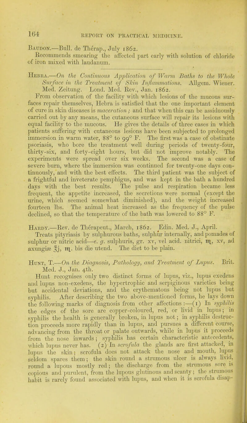 1(>4 Baudon.—Bull, tie Therap., July 1862. Recommends Bmeariug the affected part early with solution of chloride of iron mixed with laudanum. IIebua.—On the Continuous Application of Warm Baths to the Whole Surface in the Treatment of Skin Inflammations. Allgem. Wiener. Med. Zeitung. Loud. Med. Rev., Jan. 1862. From observation of the facility with which lesions of the mucous sur- faces repair themselves, Hehra is satisfied that the one important element of cure in skin diseases is maceration; and that when this can be assiduously carried out by any means, the cutaneous surface will repair its lesions with equal facility to the mucous. He gives the details of three cases in which patients suffering with cutaneous lesions have been subjected to prolonged immersion in warm water, 88° to 990 F. The first was a case of obstinate psoriasis, who bore the treatment well during periods of twenty-four, thirty-six, and forty-eight hours, but did not improve notably. The experiments were spread over six weeks. The second was a case of severe burn, where the immersion was continued for twenty-one days con- tinuously, and with the best effects. The third patient was the subject of a frightful and inveterate pemphigus, and was kept in the bath a hundred days with the best results. The pulse and respiration became less frequent, the appetite increased, the secretions were normal (except the urine, which seemed somewhat diminished), and the weight increased fourteen lbs. The animal heat increased as the frequency of the pulse declined, so that the temperature of the bath was lowered to 88° F. Hardy.—Bev. de Therapeiit., March, 1862. Edin. Med. J., April. Treats pityriasis by sulphurous baths, sulphur internally, and pomades of sulphur or nitric acid—e. g. sulphuris, gr. xv, vel acid, nitrici, til, xv> a^ axungite ^j, nr. bis die utend. The diet to be plain. Hunt, T.—On the Diagnosis, Pathology, and Treatment of Lupus. Brit. Med. J., Jan. 4th. Hunt recognises only two distinct forms of lupus, viz., lupus exedens and lupus non-exedens, the hypertrophic and serpiginous varieties being but accidental deviations, and the erythematous being not lupus but syphilis. After describing the two above-mentioned forms, he lays down the following marks of diagnosis from other affections:—(1) In syphilis the edges of the sore are copper-coloured, red, or livid in lupus; in syphilis the health is generally broken, in lupus not; in syphilis destruc- tion proceeds more rapidly than in lupus, and pursues a different course, advancing from the throat or palate outwards, while in lupus it proceeds from the nose inwards; syphilis has certain characteristic antecedents, which lupus never has. (2) In scrofula the glands are first attacked, in lupus the skin; scrofula does not attack the nose and mouth, lupus seldom spares them; the skin round a strumous ulcer is always livid, round a lupous mostly red; the discharge from the strumous sore is copious and purulent, from the lupous glutinous and scanty; the strumous habit is rarely found associated with lupus, and when it is scrofula disap-