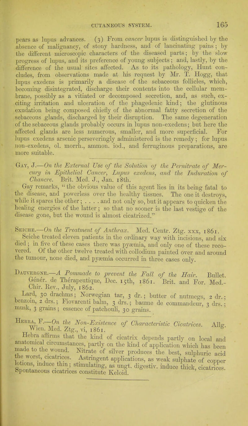 pears as lupus advances. (3) From cancer lupus is distinguished by the absence of malignancy, of stony bardness, and of lancinating pains; by the different microscopic characters of the diseased parts; by the slow progress of lupus, and its preference of young subjects; and, lastly, by the difference of the usual sites affected. As to its pathology, Hunt con- cludes, from observations made at his request by Mi-. T. Hogg, that lupus exedens is primarily a disease of the sebaceous follicles, which, becoming disintegrated, discharge their contents into the cellular mem- brane, possibly as a vitiated or decomposed secretion, and, as such, ex- citing irritation and ulceration of the phagedenic kind; the glutinous exudation being composed chiefly of the abnormal fatty secretion of the sebaceous glands, discharged by their disruption. The same degeneration of the sebaceous glands probably occurs in lupus non-exedens; but here the affected glands are less numerous, smaller, and more superficial. For lupus exedens arsenic perseveringly administered is the remedy; for lupus non-exedens, ol. morrh., amnion, iod., and ferruginous preparations, are more suitable. Gat, J.—On the External Use of the Solution oj the Pernitrate of Mer- cury in Epithelial Cancer, Lupus exedens, and the Induration of Chancre. Brit. Med. J., Jan. 18th. Gay remarks,  the obvious value of this agent lies in its being fatal to the disease, and powerless over the healthy tissues. The one it destroys, while it spares the other; . . . . and not only so, but it appears to quicken the healing energies of the latter; so that no sooner is the last vestige of the disease gone, but the wound is almost cicatrized. Seiche.—On the Treatment of Anthrax. Med. Centr. Ztg. xxx, 1861. Seiche treated eleven patients in the ordinary way with incisions, and six died; in five of these cases there was pyamiia, and only one of these reco- vered. Of the other twelve treated with collodium painted over and around the tumour, none died, and pyaemia occurred in three cases only. Dauvergne.—A Pommade to prevent the Fall of the Hair. Bullet. Gencr. de Therapeutique, Dec. 15th, 1861. Brit, and For. Med.- Chir. Rev., July, 1862. Lard, 30 drachms; Norwegian tar, 3 dr. ; butter of nutmegs, 2 dr. • benzoin, 2 drs.; Fiovarenti balm, 3 drs.; baume de commandeur, 3 drs. • musk, 3 grains; essence of patchouli, 30 grains. Hebra, F.—-On the Non-Existence of Characteristic Cicatrices. All* Wien. Med. Ztg., vi, 1861. b' Hebra affirms that the kind of cicatrix depends partly on local and anatomical circumstances, partly on the land of application which has been made to the wound. Nitrate of silver produces the best, sulphuric acid be worst, cicatrices. Astringent applications, as weak sulphate of copper lotions mduce thin; stimulating, as ungt. digestiv. induce thick, cicatrices Spontaneous cicatrices constitute Keloid.