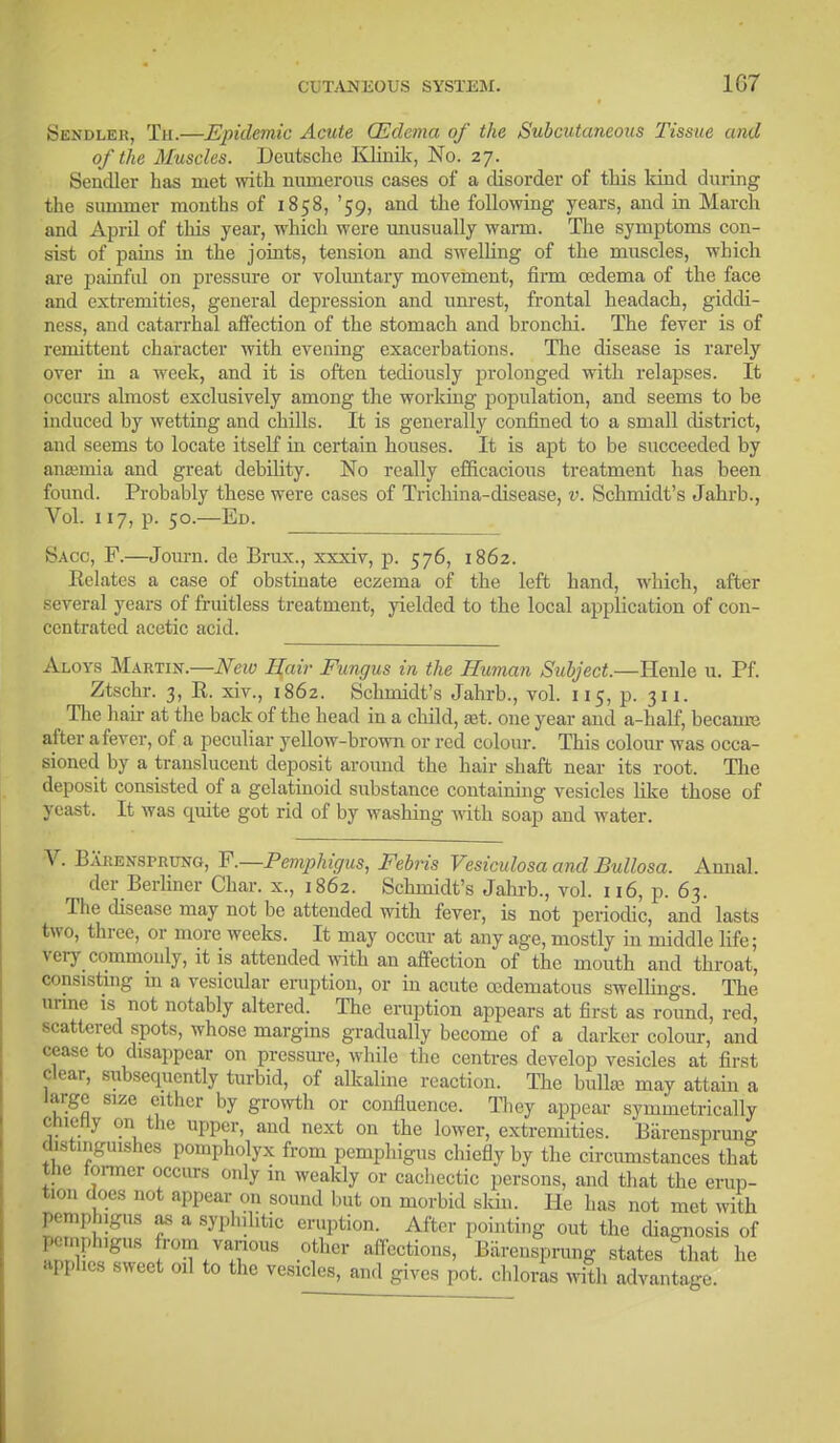 1G7 Sendler, Th.—Epidemic Acute (Edema of the Subcutaneous Tissue and of the Muscles. Deutsche Klinik, No. 27. Sendler has met with numerous cases of a disorder of this kind during the summer months of 1858, '59, and the following years, and in March and April of this year, which were unusually warm. The symptoms con- sist of pains in the joints, tension and swelling of the muscles, which are painful on pressure or voluntary movement, firm oedema of the face and extremities, general depression and unrest, frontal headach, giddi- ness, and catarrhal affection of the stomach and bronchi. The fever is of remittent character with evening exacerbations. The disease is rarely over in a week, and it is often tediously prolonged with relapses. It occurs almost exclusively among the working population, and seems to be induced by wetting and chills. It is generally confined to a small district, and seems to locate itself in certain houses. It is apt to be succeeded by anaemia and great debility. No really efficacious treatment has been found. Probably these were cases of Tricliina-disease, v. Schmidt's Jahrb., Vol. 117, p. 50.—Ed. Sago, F.—Journ. de Brux., xxxiv, p. 576, 1862. Relates a case of obstinate eczema of the left hand, which, after several years of fruitless treatment, yielded to the local application of con- centrated acetic acid. Aloys Martin.—New Hair Fungus in the Human Subject.—Henle u. Pf. Ztschr. 3, R. xiv., 1862. Schmidt's Jahrb., vol. 115, p. 311. The hair at the back of the head in a child, ajt. one year and a-half, became after a fever, of a peculiar yellow-brown or red colour. This colour was occa- sioned by a translucent deposit around the hair shaft near its root. The deposit consisted of a gelatinoid substance containing vesicles like those of yeast. It was quite got rid of by washing with soap and water. V. Barensprung, P.—Pemphigus, Febris Vesiculosa and Bullosa. Annal. der Berliner Char, x., 1862. Schmidt's Jahrb., vol. 116, p. 63. The disease may not be attended with fever, is not periodic, and lasts two, three, or more weeks. It may occur at any age, mostly in middle life; very commonly, it is attended with an affection of the mouth and throat, consisting hi a vesicular eruption, or in acute cedematous swellings. The urine is not notably altered. The eruption appears at first as round, red, scattered spots, whose margins gradually become of a darker colour, and cease to disappear on pressure, while the centres develop vesicles at first clear, subsequently turbid, of alkaline reaction. The bulla? may attain a large size cither by growth or confluence. They appear symmetrically cnieriy on the upper, and next on the lower, extremities. Barensprun°- distinguishes pompholyx from pemphigus chiefly by the circumstances that the former occurs only in weakly or cachectic persons, and that the erup- tion does not appear on sound but on morbid skin. He has not met with pemphigus as a syphilitic eruption. After pointing out the diagnosis of ]-.nphig„s from various other affections, Barensprung states that he applies sweet oil to the vesicles, and gives pot. chloras with advantage.