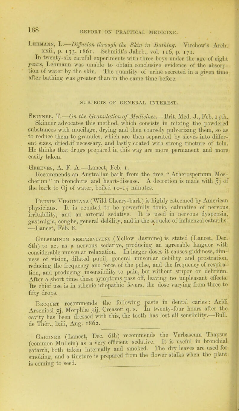 Lehmann, L.—Diffusion through the Skin in Bathing. Virchow's Areli. xxii., p. 133, 1861. Schmidt's Jahrb., vol. 116, p. 171. In twenty-six careful experiments with three boys under the age of eight years, Lehmann was unable to obtain conclusive evidence of the absorp- tion of water by the skin. The epiantity of urine secreted in a given time after bathing was greater than in the same time before. SUBJECTS OF GENERAL INTEREST. Skinner, T.—On the Granulation of Medicines.—Brit. Med. J., Feb. 15th. Skinner advocates this method, which consists in mixing the powdered substances with mucilage, drying and then coarsely pulverizing them, so as to reduce them to granules, which are then separated by sieves into differ- ent sizes, drieddf necessary, and lastly coated with strong tincture of tolu. He thinks that drugs prepared in this way are more permanent and more easily taken. Greeves, A. F. A.—Lancet, Feb. 1. Recommends an Australian bark from the tree  Atherospernum Mos- chetum  in bronchitis and heart-disease. A decoction is made with 5 ] 61 the bark to Oj of Avater, boiled 10-15 minutes. Pruntjs Virginiana (Wild Cherry-bark) is highly esteemed by American physicians. It is reputed to be powerfully tonic, calmative of nervous irritability, and an arterial sedative. It is used in nervous dyspepsia, gastralgia, coughs, general debility, and in the sequela? of influenzal catarrhs. —Lancet, Feb. 8. Gelseminum semrervivens (Yellow Jasmine) is stated (Lancet, Dec. 6th) to act as a nervous sedative, producing an agreeable languor with considerable muscular relaxation. Li larger doses it causes giddiness, dim- ness of vision, dilated pupil, general muscular debility and prostration, reducing the frequency and force of the pulse, and the frequency of respira- tion, and producing insensibihty to pain, but without stupor or delirium. After a short time these symptoms pass off, leaving no impleasant effects. Its chief use is in sthenic idiopathic fevers, the dose varying from three to fifty drops. . Becquet recommends the following paste in dental caries: Acidi Arscniosi 33, Morphia? 5y, Creasoti q. s. In twenty-four hours after the cavity has been dressed with this, the tooth has lost all sensibility.—Bull, de Thcr., lxiii, Aug. 1862. Gardner (Lancet, Dec. 6th) recommends the Verbascum Thapsus (common Mullein) as a very efficient sedative. It is useful in bronchial catarrh, both taken internally and smoked. The dry loaves are used for smoking, and a tincture is prepared from the flower stalks when the plant is coming to seed.