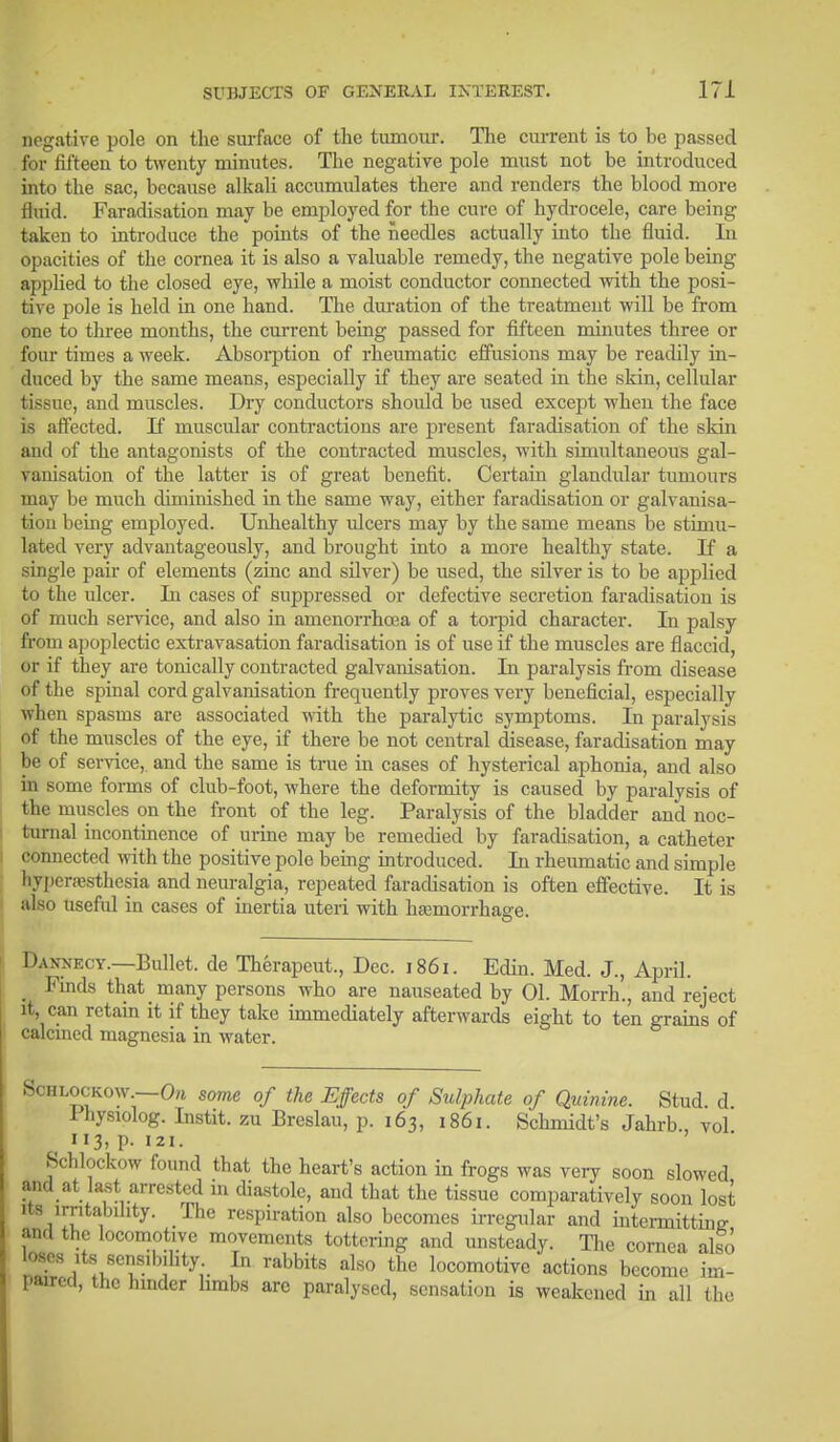 negative pole on the surface of the tumour. The current is to be passed for fifteen to twenty minutes. The negative pole must not be introduced into the sac, because alkali accumulates there and renders the blood more fluid. Faradisation may be employed for the cure of hydrocele, care being taken to introduce the points of the needles actually into the fluid. In opacities of the cornea it is also a valuable remedy, the negative pole being applied to the closed eye, while a moist conductor connected with the posi- tive pole is held in one hand. The duration of the treatment will be from one to three months, the cm-rent being passed for fifteen minutes three or four times a week. Absorption of rheumatic effusions may be readily in- duced by the same means, especially if they are seated in the skin, cellular tissue, and muscles. Dry conductors should be used except when the face is affected. If muscular contractions are present faradisation of the skin and of the antagonists of the contracted muscles, with simultaneous gal- vanisation of the latter is of great benefit. Certain glandular tumours may be much diminished in the same way, either faradisation or galvanisa- tion being employed. Unhealthy ulcers may by the same means be stimu- lated very advantageously, and brought into a more healthy state. If a single pair of elements (zinc and silver) be used, the silver is to be applied to the ulcer. In cases of suppressed or defective secretion faradisation is of much service, and also in amenorrhoea of a torpid character. In palsy from apoplectic extravasation faradisation is of use if the muscles are flaccid, or if they are tonically contracted galvanisation. In paralysis from disease of the spinal cord galvanisation frequently proves very beneficial, especially when spasms are associated with the paralytic symptoms. In paralysis of the muscles of the eye, if there be not central disease, faradisation may be of service, and the same is true in cases of hysterical aphonia, and also in some forms of club-foot, where the deformity is caused by paralysis of the muscles on the front of the leg. Paralysis of the bladder and noc- turnal incontinence of urine may be remedied by faradisation, a catheter connected with the positive pole being introduced. In rheumatic and simple hyperesthesia and neuralgia, repeated faradisation is often effective. It is also useful in cases of inertia uteri with haemorrhage. Daxxecy.—Bullet, de Therapeut., Dec. 1861. Edin. Med. J., April. Finds that many persons who are nauseated by 01. Morrh'., and reject it, can retain it if they take immediately afterwards eight to ten grains of calcined magnesia in water. Schlockow —On some of the Effects of Sulphate of Quinine. Stud, d Fhysiolog. Instit. zu Breslau, p. 163, 1861. Schmidt's Jahrb., vol 3. P- 121. Schlockow found that the heart's action in frogs was very soon slowed and at last arrested in diastole, and that the tissue comparatively soon lost its irritability. The respiration also becomes irregular and intermittinjr and the locomotive movements tottering and unsteady. The cornea also loses its sensibility In rabbits also the locomotive actions become im- paired, the hinder limbs arc paralysed, sensation is weakened in all the