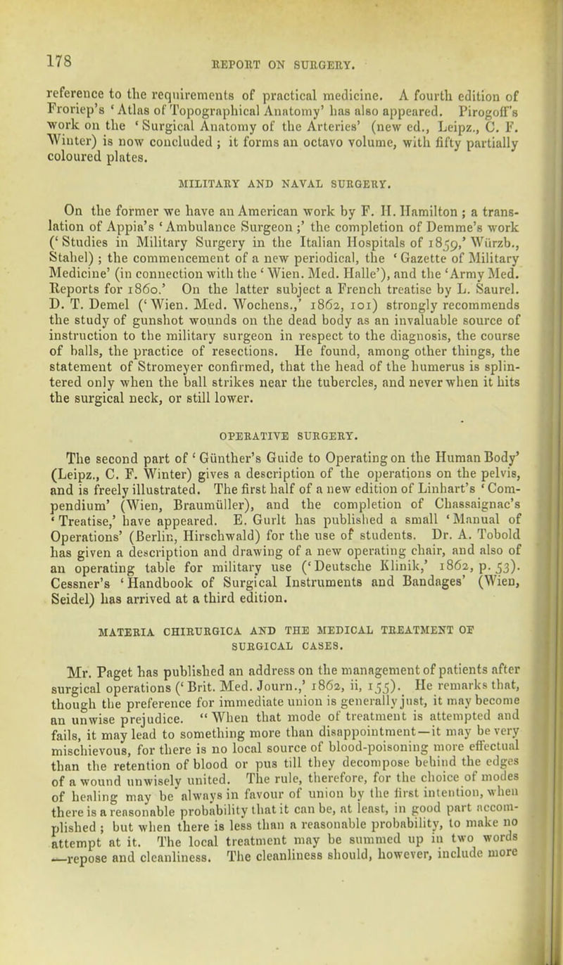 reference to the requirements of practical medicine. A fourth edition of Froriep's ' Atlas of Topographical Anatomy' has also appeared. Pirogoff's work on the ' Surgical Anatomy of the Arteries' (new ed., Leipz., C. F. Winter) is now concluded ; it forms an octavo volume, with fifty partially coloured plates. MILITARY AND NAVAL SURGERY. On the former we have an American work by F. II. Hamilton ; a trans- lation of Appia's 'Ambulance Surgeon ;' the completion of Demme's work ('Studies in Military Surgery in the Italian Hospitals of 1859/Wiirzb., Stahel) ; the commencement of a new periodical, the ' Gazette of Military Medicine' (in connection with the ' Wien. Med. Halle'), and the 'Army Med. Reports for i860.' On the latter subject a French treatise by L. Saurel. D. T. Demel ('Wien. Med. Wochens.,' 1862, 101) strongly recommends the study of gunshot wounds on the dead body as an invaluable source of instruction to the military surgeon in respect to the diagnosis, the course of balls, the practice of resections. He found, among other things, the statement of Stromeyer confirmed, that the head of the humerus is splin- tered only when the ball strikes near the tubercles, and never when it hits the surgical neck, or still lower. OPERATIVE SURGERY. The second part of ' Giinther's Guide to Operating on the Human Body' (Leipz., C. F. Winter) gives a description of the operations on the pelvis, and is freely illustrated. The first half of a new edition of Linhart's ' Com- pendium' (Wien, Braumiiller), and the completion of Chassaignac's 'Treatise,' have appeared. E. Gurlt has published a small 'Manual of Operations' (Berlin, Hirschwald) for the use of students. Dr. A. Tobold has given a description and drawing of a new operating chair, and also of an operating table for military use ('Deutsche Klinik,' 1862^.53). Cessner's 'Handbook of Surgical Instruments and Bandages' (Wien, Seidel) has arrived at a third edition. MATERIA CHIRURGICA AND THE MEDICAL TREATMENT OE SURGICAL CASES. Mr. Paget has published an address on the management of patients after surgical operations (' Brit. Med. Journ.,' 1862, ii, 155)._ He remarks that, though the preference for immediate union is generally just, it may become nn unwise prejudice. When that mode of treatment is attempted and fails, it may lead to something more than disappointment —it may be very mischievous, for there is no local source of blood-poisoning more effectual than the retention of blood or pus till they decompose behind the edges of a wound unwisely united. The rule, therefore, for the choice of modes of healing may be always in favour of union by the first intention, when there is a reasonable probability that it can be, at least, in good part accom- plished ; but when there is less than a reasonable probability, to make no attempt at it. The local treatment may be summed up in two words —repose and cleanliness. The cleanliness should, however, include more