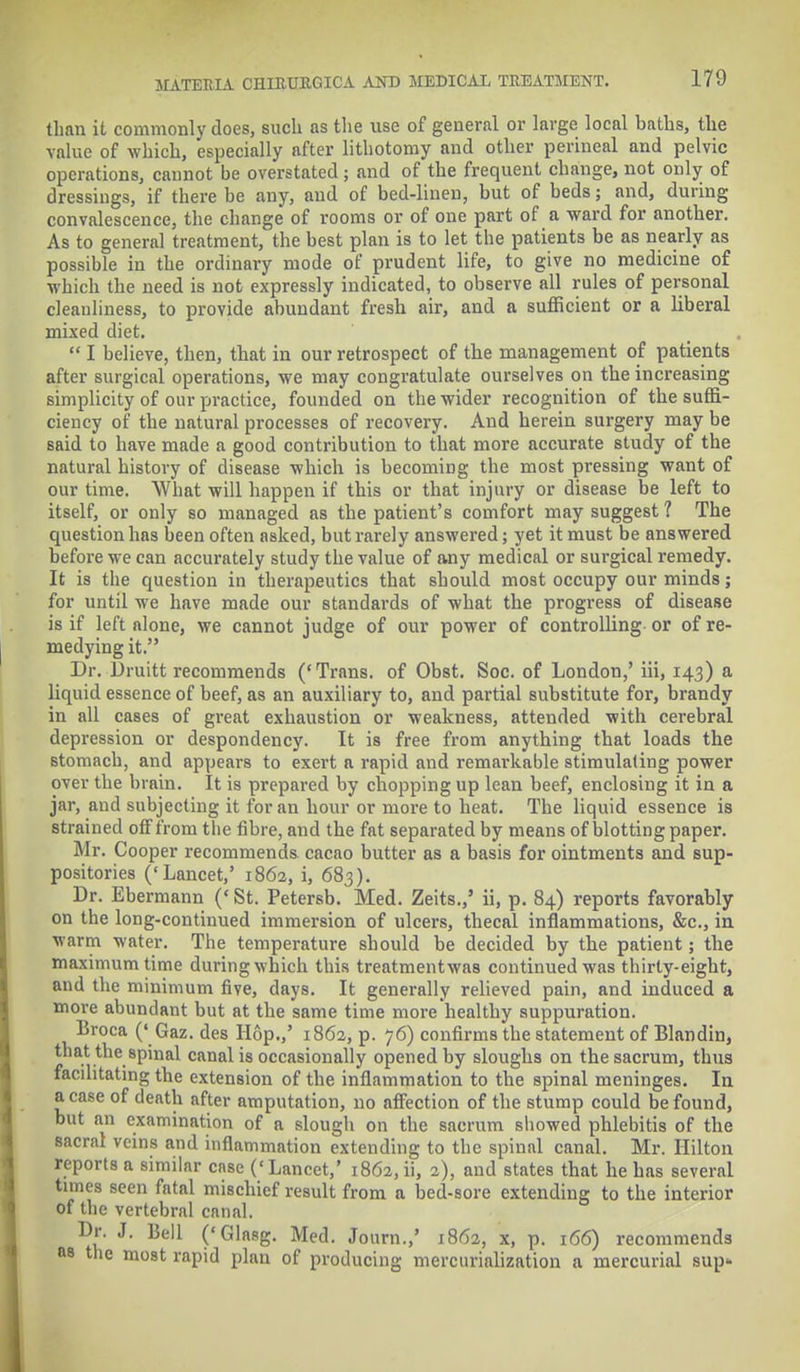 than it commonly does, such as the use of general or large local baths, the value of which, especially after lithotomy and other perineal and pelvic operations, cannot be overstated; and of the frequent change, not only of dressings, if there be any, and of bed-linen, but of beds; and, during convalescence, the change of rooms or of one part of a ward for anotber. As to general treatment, the best plan is to let the patients be as nearly as possible in the ordinary mode of prudent life, to give no medicine of which the need is not expressly indicated, to observe all rules of personal cleanliness, to provide abundant fresb air, and a sufficient or a liberal mixed diet.  I believe, then, that in our retrospect of the management of patients after surgical operations, we may congratulate ourselves on the increasing simplicity of our practice, founded on the wider recognition of the suffi- ciency of the natural processes of recovery. And herein surgery may be said to have made a good contribution to that more accurate study of the natural history of disease which is becoming the most pressing want of our time. What will happen if this or that injury or disease be left to itself, or only so managed as the patient's comfort may suggest 1 The question has been often asked, but rarely answered; yet it must be answered before we can accurately study the value of any medical or surgical remedy. It is the question in therapeutics that should most occupy our minds; for until we have made our standards of what the progress of disease is if left alone, we cannot judge of our power of controlling or of re- medying it. Dr. Druitt recommends ('Trans, of Obst. Soc. of London,' hi, 143) a liquid essence of beef, as an auxiliary to, and partial substitute for, brandy in all cases of great exhaustion or weakness, attended with cerebral depression or despondency. It is free from anything that loads the stomach, and appears to exert a rapid and remarkable stimulating power over the brain. It is prepared by chopping up lean beef, enclosing it in a jar, and subjecting it for an hour or more to heat. The liquid essence is strained off from the fibre, and the fat separated by means of blotting paper. Mr. Cooper recommends cacao butter as a basis for ointments and sup- positories ('Lancet,' 1862, i, 683). Dr. Ebermann (' St. Petersb. Med. Zeits.,' ii, p. 84) reports favorably on the long-continued immersion of ulcers, thecal inflammations, &c, in warm water. The temperature should be decided by the patient; the maximum time during which this treatmentwas continued was thirty-eight, and the minimum five, days. It generally relieved pain, and induced a more abundant but at the same time more healthy suppuration. Broca (' Gaz. des Hop.,' 1862, p. 76) confirms the statement of Blandin, that the spinal canal is occasionally opened by sloughs on the sacrum, thus facilitating the extension of the inflammation to the spinal meninges. In a case of death after amputation, no affection of the stump could be found, but an examination of a slough on the sacrum showed phlebitis of the sacral veins and inflammation extending to the spinal canal. Mr. Hilton reports a similar case ('Lancet,' 1862, ii, 2), and states that he has several tunes seen fatal mischief result from a bed-sore extending to the interior of the vertebral canal. Dr. J. Bell ('Glasg. Med. Journ.,' 1862, x, p. 166) recommends as the most rapid plan of producing mercurialization a mercurial sup-