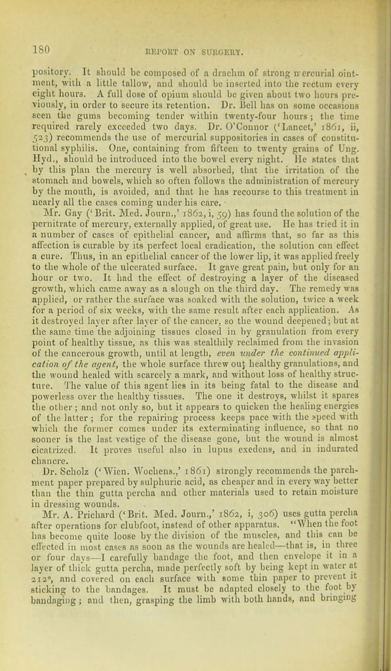 ISO pository. It should he composed of a drachm of strong nercurial oint- ment, with a little tallow, and should be inserted into the rectum every eight hours. A full dose of opium should be given about two hours pre- viously, in order to secure its retention. Dr. Bell has on some occasions seen the gums becoming tender within twenty-four hours ; the time required rarely exceeded two days. Dr. O'Connor ('Lancet,' 1861, ii, 523) recommends the use of mercurial suppositories in cases of constitu- tional syphilis. One, containing from fifteen to twenty grains of Ung. Hyd., should be introduced into the bowel every night. He states that by this plan the mercury is well absorbed, that the irritation of the stomach and bowels, which so often follows the administration of mercury by the mouth, is avoided, and that he has recourse to this treatment in nearly all the cases coming under his care. Mr. Gay (' Brit. Med. Journ.,' 1862, i, 59) has found the solution of the pernitrate of mercury, externally applied, of great use. He has tried it in a number of cases of epithelial cancer, and affirms that, so far as this affection is curable by its perfect local eradication, the solution can effect a cure. Thus, in an epithelial cancer of the lower lip, it was applied freely to the whole of the ulcerated surface. It gave great pain, but only for an hour or two. It had the effect of destroying a layer of the diseased growth, which came away as a slough on the third day. The remedy was applied, or rather the surface was soaked with the solution, twice a week for a period of six weeks, with the same result after each application. As it destroyed layer after layer of the cancer, so the wound deepened; but at the same time the adjoining tissues closed in by grauulation from every point of healthy tissue, as this was stealthily reclaimed from the invasion of the cancerous growth, until at length, even uncle?- the continued appli- cation of the agent, the whole surface threw ouj healthy granulations, and the wound healed with scarcely a mark, and without loss of healthy struc- ture. The value of this agent lies in its being fatal to the disease and powerless over the healthy tissues. The one it destroys, whilst it spares the other; and not only so, but it appears to quicken the healing energies of the latter ; for the repairing process keeps pace with the *peed with which the former comes under its exterminating influence, so that no sooner is the last vestige of the disease gone, but the wound is almost cicatrized. It proves useful also in lupus exedens, and in indurated chancre. Dr. Scholz ('Wien. Wochens.,' 1861) strongly recommends the parch- ment paper prepared by sulphuric acid, as cheaper and in every way better than the thin gutta percha and other materials used to retain moisture in dressing wounds. Mr. A. Prichard ('Brit. Med. Journ.,' 1862, i, 306) uses gutta percha after operations for clubfoot, instead of other apparatus. When the foot has become quite loose by the division of the muscles, and this can be effected in most cases as soon as the wounds are healed—that is, in three or four days—I carefully bandage the foot, and then envelope it in a layer of thick gutta percha, made perfectly soft by being kept in water at 2120, and covered on each surface with some tbin paper to prevent it sticking to the bandages. It must be adapted closely to the foot by bandaging ; and then, grasping the limb with both hands, and bringing