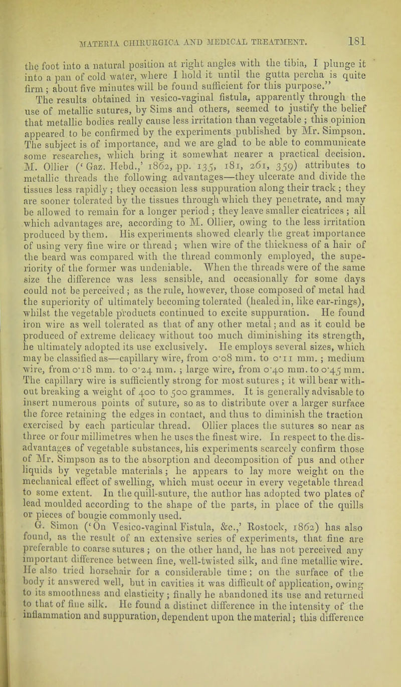 the loot into a natural position at right angles with the tibia, I plunge it into a pan of cold water, where I hold it until the gutta percha is quite firm ; about five minutes will be found sufficient for this purpose. The results obtained in vesicovaginal fistula, apparently through the use of metallic sutures, by Sims and others, seemed to justify the belief that metallic bodies really cause less irritation than vegetable ; this opinion appeared to be confirmed by the experiments published by Mr. Simpson. The subject is of importance, and we are glad to be able to communicate some researches, which bring it somewhat nearer a practical decision. M. Oilier ('Gaz. ITebd.,' 1862, pp. 135, 181, 261, 359) attributes to metallic threads the following advantages—they ulcerate and divide the tissues less rapidly ; they occasion less suppuration along their track ; they are sooner tolerated by the tissues through which they penetrate, and may be allowed to remain for a longer period ; they leave smaller cicatrices ; all which advantages are, according to M. Oilier, owing to the less irritation produced by them. His experiments showed clearly the great importance of using very fine wire or thread ; when wire of the thickness of a hair of the beard was compared with the thread commonly employed, the supe- riority of the former was undeniable. When the threads were of the same size the difference was less sensible, and occasionally for some days could not be perceived ; as the rule, however, those composed of metal had the superiority of ultimately becoming tolerated (healed in, like ear-rings), whilst the vegetable products continued to excite suppuration. He found iron wire as well tolerated as that of any other metal; and as it could be produced of extreme delicacy without too much diminishing its strength, he ultimately adopted its use exclusively. He employs several sizes, which maybe classified as—capillary wire, from o-o8 mm. to cru mm. ; medium wire, from o-i8 mm. to C24 mm. ; large wire, from 0 40 mm. to 0*45 ram. The capillary wire is sufficiently strong for most sutures ; it will bear with- out breaking a weight of 400 to 500 grammes. It is generally advisable to insert numerous points of suture, so as to distribute over a larger surface the force retaining the edges in contact, and thus to diminish the traction exercised by each particular thread. Oilier places the sutures so near as three or four millimetres when he uses the finest wire. In respect to the dis- advantages of vegetable substances, his experiments scarcely confirm those of Mr. Simpson as to the absorption and decomposition of pus and other liquids by vegetable materials ; he appears to lay more weight on the mechanical effect of swelling, which must occur in every vegetable thread to some extent. In the quill-suture, the author has adopted two plates of lead moulded according to the shape of the parts, in place of the quills or pieces of bougie commonly used. G. Simon ('On Vesico-vaginal Fistula, &c.,' Rostock, 1862) has also found, as the result of an extensive series of experiments, that fine are preferable to coarse sutures ; on the other hand, he has not perceived any important difference between fine, well-twisted silk, and fine metallic wire, lie also tried horsehair for a considerable time; on the surface of the body it answered well, but in cavities it was difficult of application, owing to its smoothness and elasticity ; finally he abandoned its use and returned to that of fine silk. He found a distinct difference in the intensity of the inflammation and suppuration, dependent upon the material; this difference
