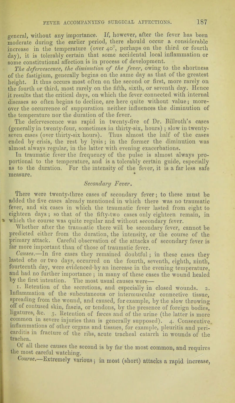 general, without any importance. If, however, after the fever has been moderate during the earlier period, there should occur a considerable increase in the temperature (over 40° perhaps on the third or fourth day), it is tolerably certain that some accidental local inflammation or some constitutional affection is in process of development. The defervescence, the diminution of the fever, owing to the shortness of the fastigium, generally begins on the same day as that of the greatest height. It thus occurs most often on the second or first, more rarely on the fourth or third, most rarely on the fifth, sixth, or seventh day. Hence it results that the critical days, on which the fever connected with internal diseases so often begins to decline, are here quite without value; more- over the occurrence of suppuration neither influences the diminution of the temperature nor the duration of the fever. The defervescence was rapid in twenty-five of Dr. Billroth's cases (generally in twenty-four, sometimes in thirty-six, hours) ; slow in twenty- seven cases (over thirty-six hours). Thus almost the half of the cases ended by crisis, the rest by lysis ; in the former the diminution was almost always regular, in the latter with evening exacerbations. In traumatic fever the frequency of the pulse is almost always pro- portional to the temperature, and is a tolerably certain guide, especially as to the duration. For the intensity of the fever, it is a far less safe measure. * Secondary Fever. There were twenty-three cases of secondary fever; to these must be added the five cases already mentioned in which there was no traumatic fever, and six cases in which the traumatic fever lasted from eight to eighteen days ; so that of the fifty-two cases only eighteen remain, in which the course was quite regular and without secondary fever. Whether after the traumatic there will be secondary fever, cannot be predicted either from the duration, the intensity, or the course of the primary attack. Careful observation of the attacks of secondary fever is far more important than of those of traumatic fever. Causes.—In five cases they remained doubtful; in these cases they lasted ohe or two days, occurred on the fourth, seventh, eighth, ninth, fourteenth clay, were evidenced-by an increase in the evening temperature, and had no further importance ; in many of these cases the wound healed by the first intention. The most usual causes were— 1. Retention of the secretions, and especially in closed wounds. 2. Inflammation of the subcutaneous or intermuscular connective tissue, spreading from the wound, and caused, for example, by the slow throwing off of contused skin, fascia, or tendons, by the presence of foreign bodies, ligatures, &c. 3. Retention of foeces and of the urine (the latter is more common in severe injuries than is generally supposed). 4. Consecutive, inflammations of other organs and tissues, for example, pleuritis and peri- carditis in fracture of the rihs, acute tracheal catarrh in wounds of the trachea. Of all these causes the second is by far the most common, and requires the most careful watching. CW«c—Extremely various; in most (short) attacks a rapid increase,