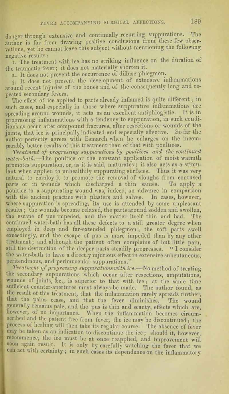 danger through extensive and continually recurring suppurations. The author is far from drawing positive conclusions from these few obser- vations, yet he cannot leave this subject without mentioning the following negative results: . 1. The treatment with ice has no striking influence on the duration of the traumatic fever; it does not materially shorten it. 2. It does not prevent the occurrence of diffuse phlegmon. 3. It does not prevent the development of extensive inflammations around recent injuries of the bones and of the consequently long and re- peated secondary fevers. The effect of ice applied to parts already inflamed is quite different; in such cases, and especially in those where suppurative inflammations are spreading around wounds, it acts as an excellent antiphlogistic. It is in progressing inflammations with a tendency to suppuration, in such condi- tions as occur after compound fractures, after resections or wounds of the joints, that ice is principally indicated and especially effective. So far the author perfectly agrees with Esmarch when he enlarges on the incom- parably better results of this treatment than of that with poultices. Treatment of progressing suppurations by poultices and the continued toater-bath.—The poultice or the constant application of moist warmth promotes suppuration, or, as it is said, maturates ; it also acts as a stimu- lant when applied to unhealthily suppurating surfaces. Thus it was very natural to employ it to promote the removal of sloughs from contused parts or in wounds which discharged a thin sanies. To apply a poultice to a suppurating wound was, indeed, an advance in comparison with the ancient practice with plasters and salves. In cases, however, where suppuration is spreading, its use is attended by some unpleasant results ; the wounds become relaxed, the parts around sodden and swollen, the escape of pus impeded, and the matter itself thin and bad. The continued water-bath has all these defects to a still greater degree when employed in deep and far-extended phlegmon ; the soft parts swell exceedingly, and the escape of pus is more impeded than by any other treatment; and although the patient often complains of but little pain, still the destruction of the deeper parts steadily progresses.  I consider the water-bath to have a directly injurious effect in extensive subcutaneous, peritendinous, and perimuscular suppurations. Treatment of progressing suppurations ivith ice.—No method of treating the secondary suppurations which occur after resections, amputations, wounds of joints, &c, is superior to that with ice ; at the same time sufficient counter-apertures must always be made. The author found, as the result of this treatment, that the inflammation rarely spreads further, that the pains cease, and that the fever diminishes. The wound generally remains pale, and the pus is thin and scanty, effects which are, however, of no importance. When the inflammation becomes circum- scribed and the patient free from fever, the ice may be discontinued ; the process of healing will then take its regular course. The absence of fever may be taken as an indication to discontinue the ice; should it, however, recommence, the ice must be at once reapplied, and improvement will soon again result. It is only by carefully watching the fever that we can act with certainty ; in such cases its dependence on the inflammatory