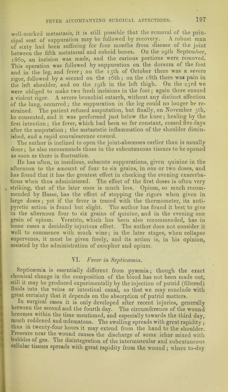 well-marked metastasis, it is still possible that the removal of the prin- cipal seat of suppuration may be followed by recovery. A robust man of sixty had been suffering for four months from disease of the joint between the fifth metatarsal and cuboid bones. On the 39th September, i860, an incision was made, and the carious portions were removed. Tins operation was followed by suppuration on the dorsum of the foot and in the le°-, and fever; on the 15th of October there was a severe rigor, followed° by a second on the 16th ; on the 18th there was pain in the left shoulder, and on the 19th in the left thigh. On the 23rd we were obliged to make two fresh incisions in the foot; again there ensued a violent rigor. A severe bronchial catarrh, without any distinct affection of the lung, occurred; the suppuration in the leg could no longer be re- strained. The patient refused amputation, but finally, on November 5th, he consented, and it was performed just below the knee; healing by the first intention ; the fever, which had been so far constant, ceased five days after the amputation; the metastatic inflammation of the shoulder dimin- ished, and a rapid convalescence ensued. The author is inclined to open the joint-abscesses earlier than is usually done; he also recommends those in the subcutaneous tissues to be opened as soon as there is fluctuation. He has often, in insidious, subacute suppurations, given quinine in the afternoon to the amount of four to six grains, in one or two doses, and has found that it has the greatest effect in checking the evening exacerba- tions when thus administered. The effect of the first doses is often very striking, that of the later ones is much less. Opium, so much recom- mended by Hasse, has the effect of stopping the rigors when given in large doses; yet if the fever is traced with the thermometer, its anti- pyretic action is found but slight. The author has found it best to give in the afternoon four to six grains of quinine, and in the evening one grain of opium. Veratrin, which has been also recommended, has in some cases a decidedly injurious effect. The author does not consider it well to commence with much wine; in the later stages, when collapse supervenes, it must be given freely, and its action is, in his opinion, assisted by the administration of camphor and opium. VI. Fever in Septicaemia. Septicaemia is essentially different from pyaemia; though the exact chemical change in the composition of the blood has not been made out, still it may be produced experimentally by the injection of putrid (filtered) fiuids into the veins or intestinal canal, so that we may conclude with great certainty that it depends on the absorption of putrid matters. In surgical cases it is only developed after recent injuries, generally between the second and the fourth day. The circumference of the wound becomes within the time mentioned, and especially towards the third day, much reddened and cedematous. The swelling spreads with great rapidity ; thus in twenty-four hours it may extend from the hand to the shoulder. Pressure near the wound causes the discharge of some ichor mixed with bubbles of gas. The disintegration of the intermuscular and subcutaneous cellular tissues spreads with great rapidity from the wound ; where to-day