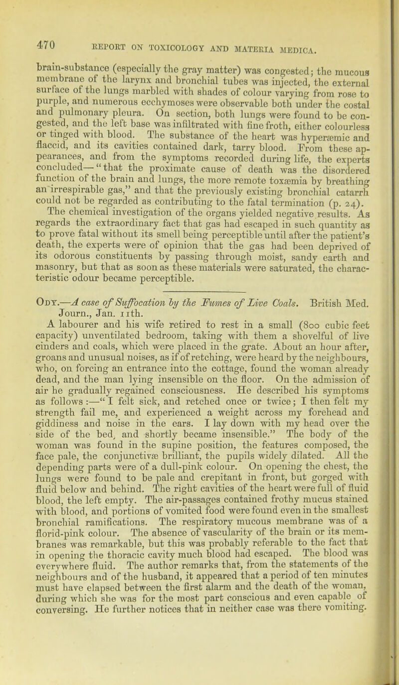 brain-substance (especially the gray matter) was congested; the raucous membrane ot the larynx and bronchial tubes was injected, the external surlace ot the lungs marbled with shades of colour varying from rose to purple, and numerous ecchymoses were observable both under the costal and pulmonary pleura. On section, both lungs were found to be con- gested, and the left base was infiltrated with fine froth, either colourless or tinged with blood. The substance of the heart was hyperamic and flaccid, and its cavities contained dark, tarry blood. From these ap- pearances, and from the symptoms recorded during life, the experts concluded— that the proximate cause of death was the disordered function of the brain and lungs, the more remote toxarmia by breathing an irrespirable gas, and that the previously existing bronchial catarrh could not be regarded as contributing to the fatal termination (p. 24). The chemical investigation of the organs yielded negative results. As regards the extraordinary fact that gas had escaped in such quantity aa to prove fatal without its smell being perceptible until after the patient's death, the experts were of opinion that the gas had been deprived of its odorous constituents by passing through moist, sandy earth and masonry, but that as soon as these materials were saturated, the charac- teristic odour became perceptible. Odt.—A case of Suffocation by the Ftmes of Live Coals. British Med. Journ., Jan. nth. A labourer and his wife retired to rest in a small (800 cubic feet capacity) uuventilated bedroom, taking with them a shovelful of live cinders and coals, which were placed in the grate. About an hour after, groans and unusual noises, as if of retching, were heard by the neighbours, who, on forcing an entrance into the cottage, found the woman already dead, and the man lying insensible on the floor. On the admission of air he gradually regained consciousness. He described his symptoms as follows :— I felt sick, and retched once or twice; I then felt my strength fail me, and experienced a weight across my forehead and giddiness and noise in the ears. I lay down with my head over the side of the bed, and shortly became insensible. The body of the woman was found in the supine position, the features composed, the face pale, the conjunctivae brilliant, the pupils widely dilated. All the depending parts were of a dull-pink colour. On opening the chest, the lungs were found to be pale and crepitant in front, but gorged with fluid below and behind. The right cavities of the heart were full of fluid blood, the left empty. The air-passages contained frothy mucus stained with blood, and portions of vomited food were found even in the smallest bronchial ramifications. The respiratory mucous membrane was of a florid-pink colour. The absence of vascularity of the brain or its mem- branes was remarkable, but this was probably referable to the fact that in opening the thoracic cavity much blood had escaped. The blood was everywhere fluid. The author remarks that, from the statements of the neighbours and of the husband, it appeared that a period of ten minutes must have elapsed between the first alarm and the death of the woman, during which she was for the most part conscious and even capable of conversing. He further notices that in neither case was there vomiting.