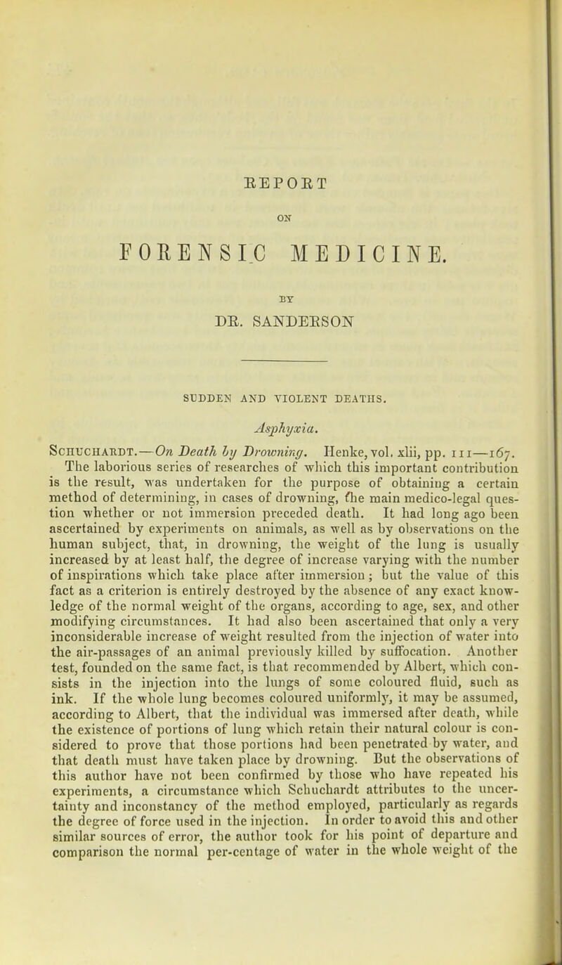 11E P 0 It T ON FORENSIC MEDICINE. BY DR. SANDERSON SUDDEN AND VIOLENT DEATHS. Asphyxia. Schuchardt. — On Death by Drowning. Henke, vol. xlii, pp. in—167. The laborious series of researches of which this important contribution is the result, was undertaken for the purpose of obtaining a certain method of determining, in cases of drowning, fhe main medico-legal ques- tion whether or not immersion preceded death. It had long ago been ascertained by experiments on animals, as well as by observations on the human subject, that, in drowning, the weight of the lung is usually increased by at least half, the degree of increase varying with the number of inspirations which take place after immersion; but the value of this fact as a criterion is entirely destroyed by the absence of any exact know- ledge of the normal weight of the organs, according to age, sex, and other modifying circumstances. It had also been ascertained that only a very inconsiderable increase of weight resulted from the injection of water into the air-passages of an animal previously killed by suffocation. Another test, founded on the same fact, is that recommended by Albert, which con- sists in the injection into the lungs of some coloured fluid, such as ink. If the whole lung becomes coloured uniformly, it may be assumed, according to Albert, that the individual was immersed after death, while the existence of portions of lung which retain their natural colour is con- sidered to prove that those portions had been penetrated by water, and that death must have taken place by drowning. But the observations of this author have not been confirmed by those who have repeated his experiments, a circumstance which Schuchardt attributes to the uncer- tainty and inconstancy of the method employed, particularly as regards the degree of force used in the injection. In order to avoid this and other similar sources of error, the author took for his point of departure and comparison the normal per-centage of water in the whole weight of the