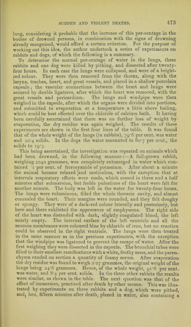 lung, considering it probable that the increase of this per-centage in the bodies of drowned persons, in combination with the signs of drowning already recognised, would afford a certain criterion. For the purpose of working out this idea, the author undertook a series of experiments on rabbits and dogs, of which the following is a summary. To determine the normal per-centage of water in the lungs, three rabbits and one dog were killed by pithing, and dissected after twenty- four hours. In each case the lungs were collapsed, and were of a bright- red colour. They were then removed from the thorax, along with the larynx, trachea, heart, and great vessels, and placed in a shallow porcelain capsule ; the vascular connections between the heart and lungs were secured by double ligatures, after which the heart was removed, with the great vessels and pericardium. The lungs and windpipe were then weighed in the capsule, after which the organs were divided into portions, and submitted to evaporation at a temperature a little above boiling, which could be best effected over the chloride of calcium bath. It having been carefully ascertained that there was no further loss of weight by evaporation, the dry residue was again weighed. The results of these experiments are shown in the first four lines of the table. It was found that of the whole weight of the lungs (in rabbits), 79*6 per cent, was water and 2o-4 solids. In the dogs the water amounted to 80*7 per cent., the solids to 19*3. This being ascertained, the investigation was repeated on animals which had been drowned, in the following manner:—A full-grown rabbit, weighing 2040 grammes, was completely submerged in water which con- tained -i per cent, of ferrocyauide of potassium. After about a minute the animal became relaxed [and motionless, with the exception that at intervals respiratory efforts were made, which ceased in three and a half minutes after submersion, but feeble pulsations of the heart were felt for another minute. The body was left in the water for twenty-four hours. The lungs were voluminous, filled the whole thoracic cavity, and almost concealed the heart. Their margins were rounded, and they felt doughy or spongy. They were of a dark-red colour laterally and posteriorly, but here and there exhibited the appearance of emphysema. The right side of the heart was distended with dark, slightly coagulated blood, the left nearly empty. The internal surface of the left ventricle and all the mucous membranes were coloured blue by chloride of iron, but no reaction could be observed in the right ventricle. The lungs were then treated in the same manner as in the previous experiments, with the exception that the windpipe was ligatured to prevent the escape of water. After the first weighing they were dissected in the capsule. The bronchial tubes were filled to their smallest ramifications with a white, frothy mass, and the paren- chyma exuded on section a quantity of foamy serum. After evaporation the dry residue was found to weigh 2-07 grammes, the original weight of the lungs being 24*6 grammes. Hence, of the whole weight, 91-6 per cent, was water, and 8-4 per cent, solids. In the three other rabbits the results were similar, as shown in the table. The next question was that of the effect of immersion, practised after death by other means. This was illus- trated by experiments on three rabbits and a dog, which were pithed, andt hen, fifteen minutes after death, placed in water, also containing a