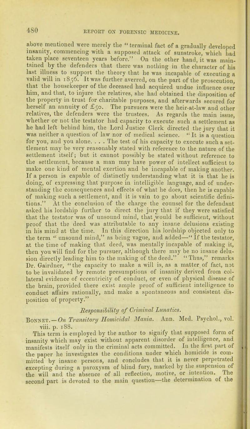 •ISO above mentioned were merely the terminal fact of a gradually developed insanity, commencing with a supposed attack of sunstroke, which had taken place seventeen years before. On the other hand, it was main- tained by the defenders that there was nothing in the character of his last illness to support the theory that he was incapable of executing a valid will in 1856. It was further averred, on the part of the prosecution, that the housekeeper of the deceased had acquired undue influence over him, and that, to injure the relatives, she had obtained the disposition of the property in trust for charitable purposes, and afterwards secured for herself an annuity of £50. The pursuers were the heir-at-law and other relatives, the defenders were the trustees. As regards the main issue, whether or not the testator had capacity to execute such a settlement as he had left behind him, the Lord Justice Clerk directed the jury that it was neither a question of law nor of medical science.  It is a question for you, and you alone. . . . The test of his capacity to execute such a set- tlement may be very reasonably stated with reference to the nature of the settlement itself; but it cannot possibly be stated without reference to the settlement, because a man may have power of intellect sufficient to make one kind of mental exertion and be incapable of making another. If a person is capable of distinctly understanding what it is that he is doing, of expressing that purpose in intelligible language, and of under- standing the consequences and effects of what he does, then he is capable of making such a settlement, and it is vain to go about scientific defini- tions. At the conclusion of the charge the counsel for the defendant asked his lordship further to direct the jury that if they were satisfied that the testator was of unsound mind, that^would be sufficient, without proof that the deed was attributable to any insane delusions existing in his mind at the time. In this direction his lordship objected only to the term  unsound mind, as being vague, and added— If the testator, at the time of making that deed, was mentally incapable of making it, then you will find for the pursuer, although there may be no insane delu- sion directly leading him to the making of the deed.  Thus, remarks Dr. Gairdner, the capacity to make a will is, as a matter of fact, iiDt to be invalidated by remote presumptions of insanity derived from col- lateral evidence of eccentricity of conduct, or even of physical disease of the brain, provided there exist ample proof of sufficient intelligence to conduct affairs rationally, and make a spontaneous and consistent dis- position of property. Responsibility of Criminal Lunatics. Bonnet. — On Transitory Homicidal Mania. Ann. Med. Psychol., vol. viii. p. 188. This term is employed by the author to signify that supposed form of insanity which may exist without apparent disorder of intelligence, and manifests itself only in the criminal acts committed. In the first part of the paper he investigates the conditions under which homicide is com- mitted by insane persons, and concludes that it is never perpetrated excepting during a paroxysm of blind fury, marked by the suspension of the will and the absence of all reflection, motive, or intention. The second part is devoted to the main question—the determination of the