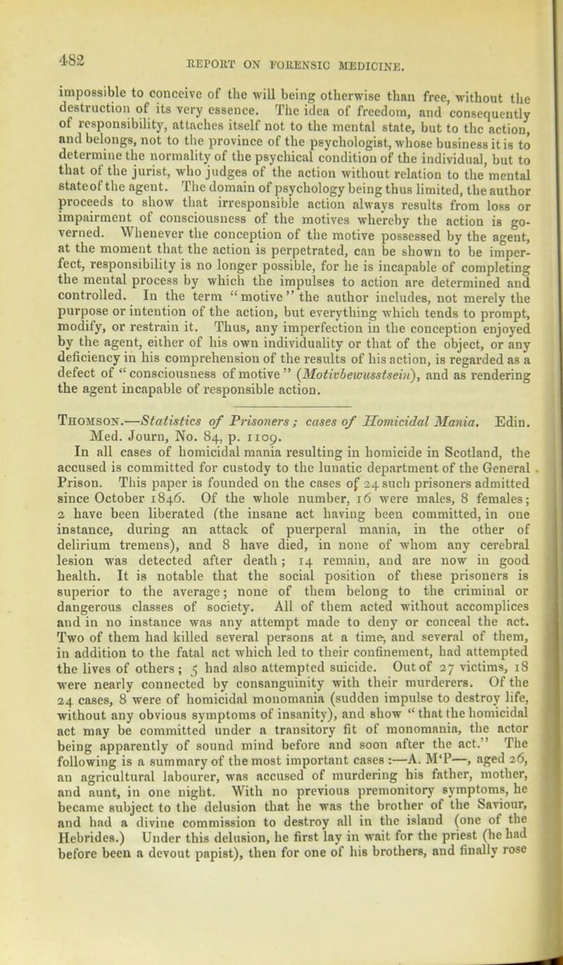 impossible to conceive of the will being otherwise than free, without the destruction of its very essence. The idea of freedom, and consequently of responsibility, attaches itself not to the mental state, but to the action, and belongs, not to the province of the psychologist, whose business it is to determine the normality of the psychical condition of the individual, but to that of the jurist, who judges of the action without relation to the mental stateof the agent. The domain of psychology being thus limited, the author proceeds to show that irresponsible action always results from loss or impairment of consciousness of the motives whereby the action is go- verned. Whenever the conception of the motive possessed by the agent, at the moment that the action is perpetrated, can be shown to be imper- fect, responsibility is no longer possible, for he is incapable of completing the mental process by which the impulses to action are determined and controlled. In the term motive the author includes, not merely the purpose or intention of the action, but everything which tends to prompt, modify, or restrain it. Thus, any imperfection in the conception enjoyed by the agent, either of his own individuality or that of the object, or any deficiency in his comprehension of the results of his action, is regarded as a defect of  consciousness of motive  (Motivbewusstseiii), and as rendering the agent incapable of responsible action. Thomson.—Statistics of Prisoners ; cases of Homicidal Mania. Edin. Med. Journ, No. 84, p. 1109. In all cases of homicidal mania resulting in homicide in Scotland, the accused is committed for custody to the lunatic department of the General Prison. This paper is founded on the cases of 24 such prisoners admitted since October 1846. Of the whole number, 16 were males, 8 females; 2 have been liberated (the insane act having been committed, in one instance, during an attack of puerperal mania, in the other of delirium tremens), and 8 have died, in none of whom any cerebral lesion was detected after death; 14 remain, and are now in good health. It is notable that the social position of these prisoners is superior to the average; none of them belong to the criminal or dangerous classes of society. All of them acted without accomplices and in no instance was any attempt made to deny or conceal the act. Two of them had killed several persons at a time-, and several of them, in addition to the fatal act which led to their confinement, had attempted the lives of others; 5 had also attempted suicide. Out of 27 victims, 18 were nearly connected by consanguinity with their murderers. Of the 24 cases, 8 were of homicidal monomania (sudden impulse to destroy life, without any obvious symptoms of insanity), and show  that the homicidal act may be committed under a transitory fit of monomania, the actor being apparently of sound mind before and soon after the act. The following is a summary of the most important cases :—A. M'P—, aged 26, an agricultural labourer, was accused of murdering his father, mother, and aunt, in one night. With no previous premonitory symptoms, he became subject to the delusion that he was the brother of the Saviour, and bad a divine commission to destroy all in the island (one of the Hebrides.) Under this delusion, he first lay in wait for the priest (he had before been a devout papist), then for one of his brothers, and finally rose