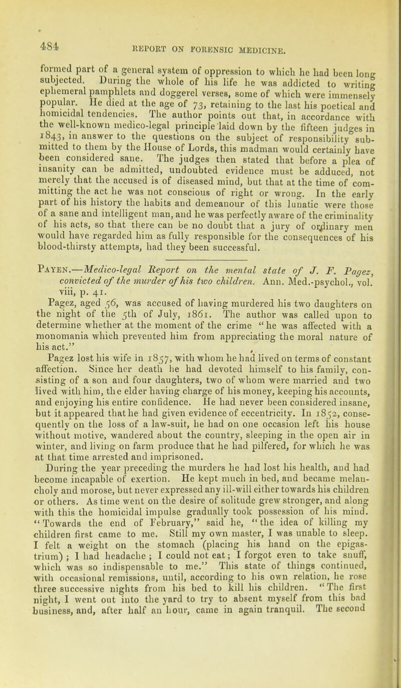 481. formed part of a general system of oppression to which he had been lone subjected. During the whole of his life he was addicted to writing ephemeral pamphlets and doggerel verses, some of which were immensely popular, lie died at the age of 73, retaining to the last his poetical and homicidal tendencies. The author points out that, in accordance with the well-known medico-legal principle laid down by the fifteen judges in 1843, in answer to the questions on the subject of responsibility0sub- mitted to them by the House of Lords, this madman would certainly have been considered sane. The judges then stated that before a plea of insanity can be admitted, undoubted evidence must be adduced, not merely that the accused is of diseased mind, but that at the time of com- mitting the act he was not conscious of right or wrong. In the early part of his history the habits and demeanour of tbis lunatic were those of a sane and intelligent man, and he was perfectly aware of the criminality of his acts, so that there can be no doubt that a jury of ordinary men would have regarded him as fully responsible for the consequences of his blood-thirsty attempts, had they been successful. Payen.—Medico-legal Report on the mental state of J. F. Pagez, convicted of the murder of his two children. Ann. Med.-psychol., vol. viii, p. 41. Pagez, aged 56, was accused of having murdered his two daughters on the night of the 5th of July, 1861. The author was called upon to determine whether at the moment of the crime  he was affected with a monomania which prevented him from appreciating the moral nature of his act. Pagez lost his wife in 1857, with whom he had lived on terms of constant affection. Since her death lie had devoted himself to his family, con- sisting of a son and four daughters, two of whom were married and two lived with him, the elder having charge of his money, keeping his accounts, and enjoying his entire confidence. He had never been considered insane, but it appeared that he had given evidence of eccentricity. In 1852, conse- quently on the loss of a law-suit, he had on one occasion left his house without motive, wandered about the country, sleeping in the open air in winter, and living on farm produce that he had pilfered, for which he was at that time arrested and imprisoned. During the year preceding the murders he had lost his health, and had become incapable of exertion. He kept much in bed, and became melan- choly and morose, but never expressed any ill-will either towards his children or others. As time went on the desire of solitude grew stronger, and along with this the homicidal impulse gradually took possession of his mind.  Towards the end of February, said he,  the idea of killing my children first came to me. Still my own master, I was unable to sleep. I felt a weight on the stomach (placing his hand on the epigas- trium) ; I had headache ; I could not eat; I forgot even to take snuff, which was so indispensable to me. This state of things continued, with occasional remissions, until, according to his own relation, he rose three successive nights from his bed to kill his children. The first night, 1 went out into the yard to try to absent myself from this bad business, and, after half an hour, came in again tranquil. The second