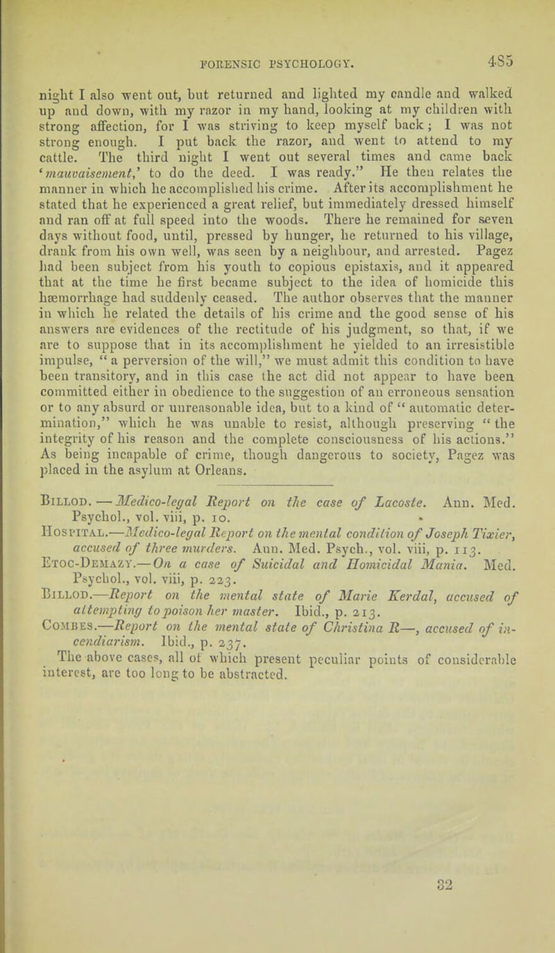 night I also went out, but returned and lighted my candle and walked up and down, with my razor in my hand, looking at my children with strong affection, for I was striving to keep myself back ; I was not strong enough. I put back the razor, and went to attend to my cattle. The third night I went out several times and came back 'mauvaisement,' to do the deed. I was ready. He then relates the manner in which he accomplished his crime. After its accomplishment he stated that he experienced a great relief, but immediately dressed himself and ran off at full speed into the woods. There he remained for seven days without food, until, pressed by hunger, he returned to his village, drank from his own well, was seen by a neighbour, and arrested. Pagez had been subject from his youth to copious epistaxis, and it appeared that at the time he first became subject to the idea of homicide this haemorrhage had suddenly ceased. The author observes that the manner in which he related the details of his crime and the good sense of his answers are evidences of the rectitude of his judgment, so that, if we are to suppose that in its accomplishment he yielded to an irresistible impulse, a perversion of the will, we must admit this condition to have been transitory, and in this case the act did not appear to have been committed either in obedience to the suggestion of an erroneous sensation or to any absurd or unreasonable idea, but to a kind of  automatic deter- mination, which he was unable to resist, although preserving  the integrity of his reason and the complete consciousness of his actions. As being incapable of crime, though dangerous to society, Pagez was placed in the asylum at Orleans. Billod.—Medico-legal Report on the ease of Lacoste. Ann. Med. Psychol., vol. viii, p. 10. HOSPITAL.—Medico-legal Report on the mental condition of Joseph Tixier, accused of three murders. Ann. Med. Psych., vol. viii, p. 113. Etoc-Demazy.—On a case of Suicidal and Homicidal Mania. Med. Psychol., vol. viii, p. 223. Billod.—Report on the mental state of Marie Kerdal, accused of attempting to poison her master. Ibid., p. 213. Combes.—Report on the mental state of Christina R—, accused of in- cendiarism. Ibid., p. 237. The above cases, all of which present peculiar points of considerable interest, are too lengto be abstracted. 32