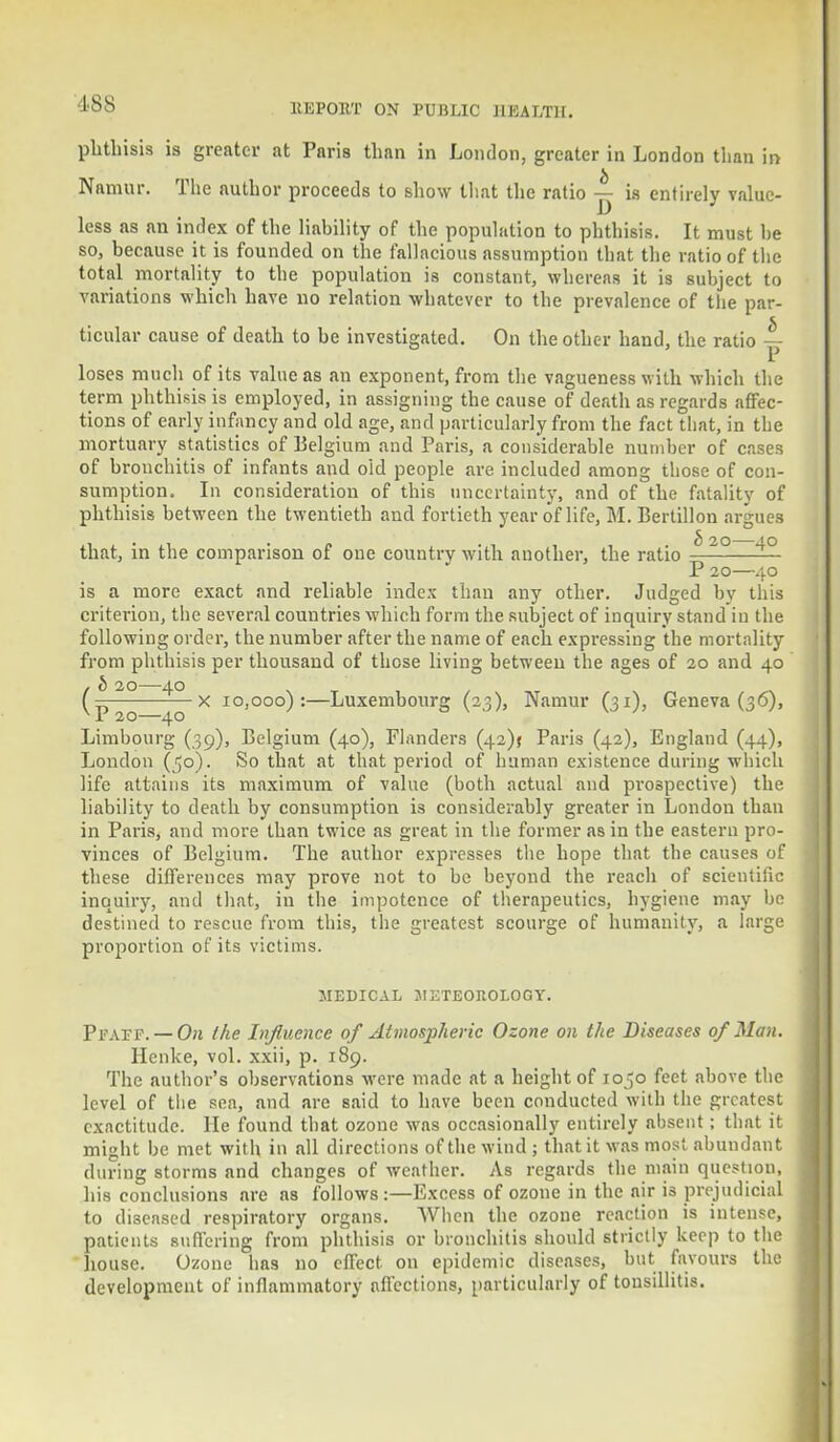 phthisis is greater at Paris than in London, greater in London than in Namur. The author proceeds to show that the ratio ~ is entirely value- less as an index of the liability of the population to phthisis. It must he so, because it is founded on the fallacious assumption that the ratio of the total mortality to the population is constant, whereas it is subject to variations which have no relation whatever to the prevalence of the par- ticular cause of death to be investigated. On the other hand, the ratio — loses much of its value as an exponent, from the vagueness with which the term phthisis is employed, in assigning the cause of death as regards affec- tions of early infancy and old age, and particularly from the fact that, in the mortuary statistics of Belgium and Paris, a considerable number of cases of bronchitis of infants and oid people are included among those of con- sumption. In consideration of this uncertainty, and of the fatality of phthisis between the twentieth and fortieth year of life, M. Bertillon argues that, in the comparison of one country with another, the ratio -^-^—— P 20—40 is a more exact and reliable index than any other. Judged by this criterion, the several countries which form the subject of inquiry stand in the following order, the number after the name of each expressing the mortality from phthisis per thousand of those living between the ages of 20 and 40 I b IO—40 ( — x io,ooo) :—Luxembourg (23), Namur (31), Geneva (36), Limbourg (39), Belgium (40), Flanders (42)$ Paris (42), England (44), London (^o). So that at that period of human existence during which life attains its maximum of value (both actual and prospective) the liability to death by consumption is considerably greater in London than in Paris, and more than twice as great in the former as in the eastern pro- vinces of Belgium. The author expresses the hope that the causes of these differences may prove not to be beyond the reach of scientific inquiry, and that, in the impotence of therapeutics, hygiene may be destined to rescue from this, the greatest scourge of humanity, a large proportion of its victims. MEDICAL JIKTEOItOLOGY. Pfatf. — On the Influence of Atmospheric Ozone on the Diseases 0/ Man. Henke, vol. xxii, p. 189. The author's observations were made at a height of 1050 feet above the level of the sea, and are said to have been conducted with the greatest exactitude. He found that ozone was occasionally entirely absent; that it might be met with in all directions of the wind; that it was most abundant during storms and changes of weather. As regards the main question, his conclusions are as follows:—Excess of ozone in the air i3 prejudicial to diseased respiratory organs. When the ozone reaction is intense, patients suffering from phthisis or bronchitis should strictly keep to the house. Ozone ha9 no effect on epidemic diseases, but favours the development of inflammatory affections, particularly of tonsillitis.