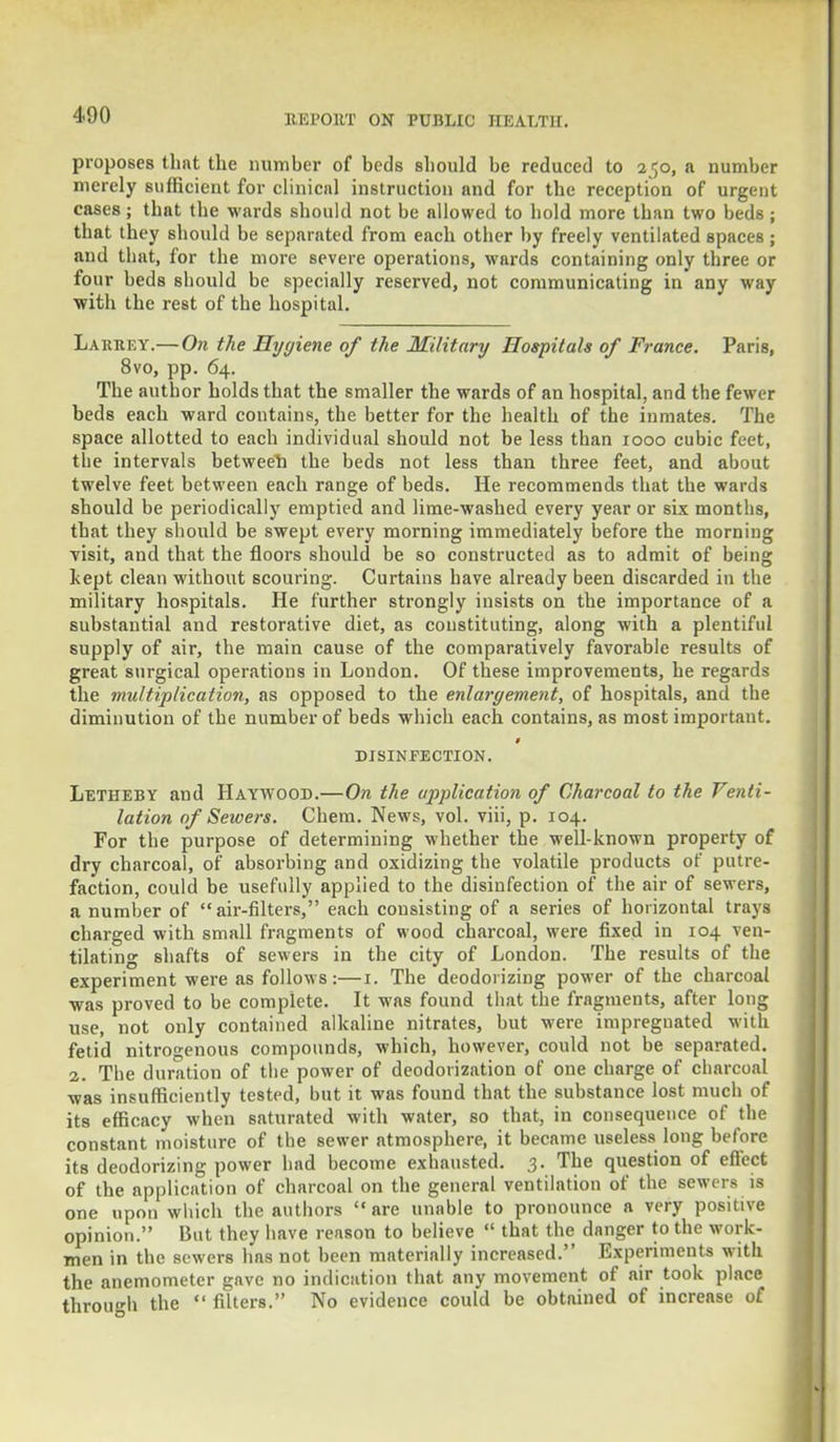 proposes that the number of beds should be reduced to 250, a number merely sufficient for clinical instruction and for the reception of urgent cases; that the wards should not be allowed to hold more than two beds; that they should be separated from each other by freely ventilated spaces; and that, for the more severe operations, wards containing only three or four beds should be specially reserved, not communicating in any way with the rest of the hospital. Larkey.— On the Hygiene of the Military Hospitals of France. Paris, 8vo, pp. 64. The author holds that the smaller the wards of an hospital, and the fewer beds each ward contains, the better for the health of the inmates. The space allotted to each individual should not be less than 1000 cubic feet, the intervals between the beds not less than three feet, and about twelve feet between each range of beds. He recommends that the wards should be periodically emptied and lime-washed every year or six months, that they should be swept every morning immediately before the morning yisit, and that the floors should be so constructed as to admit of being kept clean without scouring. Curtains have already been discarded in the military hospitals. He further strongly insists on the importance of a substantial and restorative diet, as constituting, along with a plentiful supply of air, the main cause of the comparatively favorable results of great surgical operations in London. Of these improvements, he regards the multiplication, as opposed to the enlargement, of hospitals, and the diminution of the number of beds which each contains, as most important. DISINFECTION. Letheby and Haywood.—On the application of Charcoal to the Venti- lation of Sewers. Chem. News, vol. viii, p. 104. For the purpose of determining whether the well-known property of dry charcoal, of absorbing and oxidizing the volatile products of putre- faction, could be usefully applied to the disinfection of the air of sewers, a number of air-filters, each consisting of a series of horizontal trays charged with small fragments of wood charcoal, were fixed in 104 ven- tilating shafts of sewers in the city of London. The results of the experiment were as follows:—1. The deodorizing power of the charcoal was proved to be complete. It was found that the fragments, after long use, not only contained alkaline nitrates, but were impregnated with fetid nitrogenous compounds, which, however, could not be separated. 2. The duration of the power of deodorization of one charge of charcoal was insufficiently tested, but it was found that the substance lost much of its efficacy when saturated with water, so that, in consequence of the constant moisture of the sewer atmosphere, it became useless long before its deodorizing power had become exhausted. .3. The question of effect of the application of charcoal on the general ventilation of the sewers is one upon which the authors are unable to pronounce a very positive opinion. But they have reason to believe  that the danger to the work- men in the sewers has not been materially increased. Experiments with the anemometer gave no indication that any movement of air took place through the «' filters. No evidence could be obtained of increase of