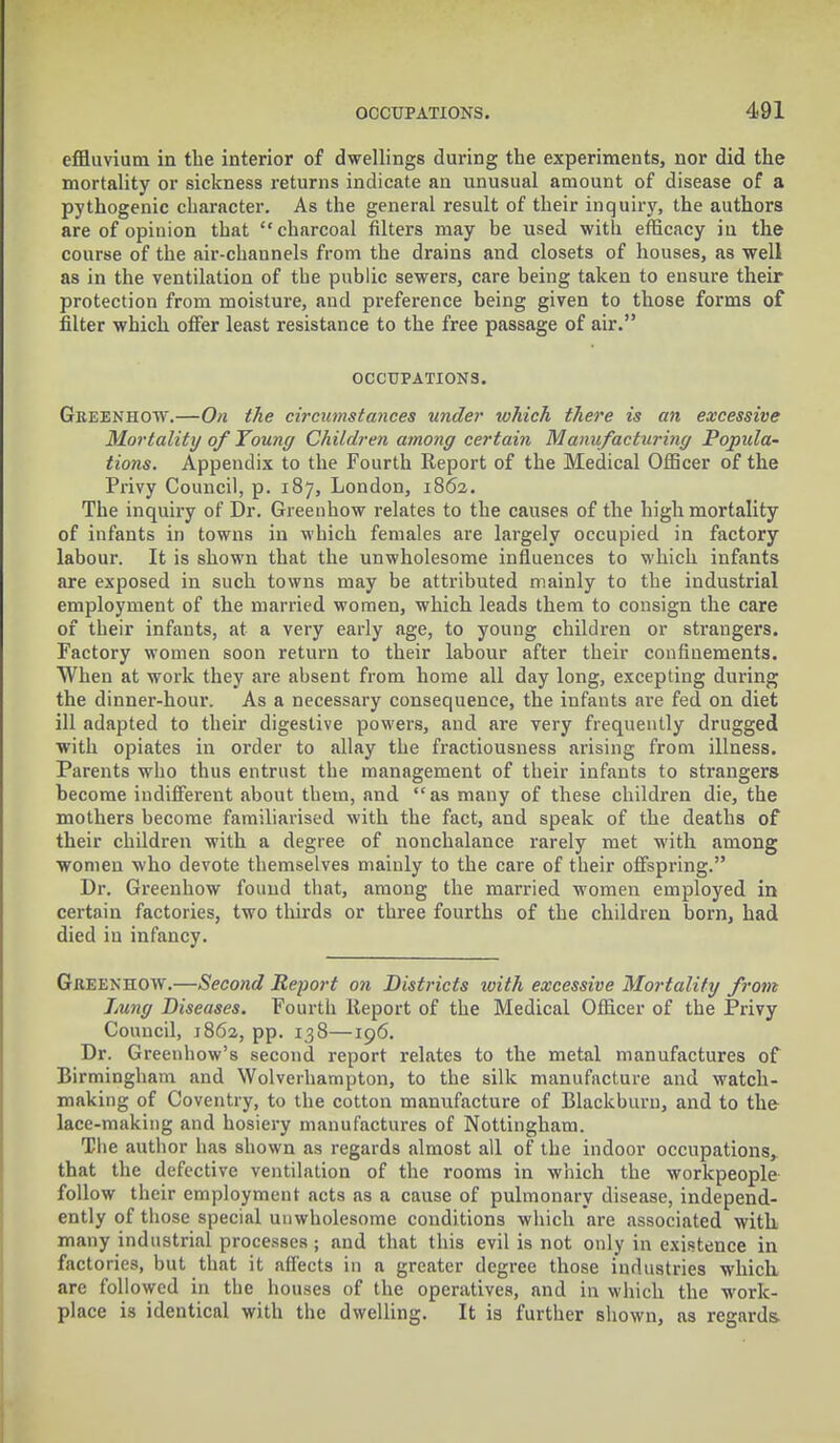 effluvium in the interior of dwellings during the experiments, nor did the mortality or sickness returns indicate an unusual amount of disease of a pythogenic character. As the general result of their inquiry, the authors are of opinion that charcoal filters may be used with efficacy in the course of the air-channels from the drains and closets of houses, as well as in the ventilation of the public sewers, care being taken to ensure their protection from moisture, and preference being given to those forms of filter which offer least resistance to the free passage of air. OCCUPATIONS. Greenhow.—On the circumstances under which there is an excessive Mortality of Young Children among certain Manufacturing Popula- tions. Appendix to the Fourth Report of the Medical Officer of the Privy Council, p. 187, London, 1862. The inquiry of Dr. Greenhow relates to the causes of the high mortality of infants in towns in which females are largely occupied in factory labour. It is shown that the unwholesome influences to which infants are exposed in such towns may be attributed mainly to the industrial employment of the married women, which leads them to consign the care of their infants, at a very early age, to young children or strangers. Factory women soon return to their labour after their confinements. When at work they are absent from home all day long, excepting during the dinner-hour. As a necessary consequence, the infants are fed on diet ill adapted to their digestive powers, and are very frequently drugged with opiates in order to allay the fractiousness arising from illness. Parents who thus entrust the management of their infants to strangers become indifferent about them, and as many of these children die, the mothers become familiarised with the fact, and speak of the deaths of their children with a degree of nonchalance rarely met with among women who devote themselves mainly to the care of their offspring. Dr. Greenhow found that, among the married women employed in certain factories, two thirds or three fourths of the children born, had died in infancy. Greenhow.—Second Report on Districts with excessive Mortality from Lung Diseases. Fourth Report of the Medical Officer of the Privy Council, 1862, pp. 138—196. Dr. Greenhow's second report relates to the metal manufactures of Birmingham and Wolverhampton, to the silk manufacture and watch- making of Coventry, to the cotton manufacture of Blackburn, and to the lace-making and hosiery manufactures of Nottingham. The author has shown as regards almost all of the indoor occupations, that the defective ventilation of the rooms in which the workpeople follow their employment acts as a cause of pulmonary disease, independ- ently of those special unwholesome conditions which are associated with many industrial processes; and that this evil is not only in existence in factories, but that it affects in a greater degree those industries which arc followed in the houses of the operatives, and in which the work- place is identical with the dwelling. It is further shown, as regards-