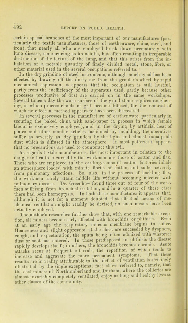 certain special brunches of the most important of our manufactures (par- ticularly the textile manufactures, those of earthenware, china, steel, and iron), that nearly all who are employed break down prematurely with lung disease, commencing as bronchitis, but often resulting in irreparable destruction of the texture of the lung, and that this arises from the in- halation of a notable quantity of finely divided metal, stone, fibre, or other material used in the sever.il occupations referred to. In the dry grinding of steel instruments, although much good has been effected by drawing off the dusty air from the grinder's wheel by rapid mechanical aspiration, it appears that the occupation is still hurtful, partly from the inefficiency of the apparatus used, partly because other processes productive of dust are earned on in the same workshops. Several times a day the worn surface of the grind-stone requires roughen- ing, in which process clouds of grit become diffused, for the removal of which no effectual method appears to have been discovered. In several processes in the manufacture of earthenware, particularly in scouring the baked china with sand-paper (a process in which female labour is exclusively employed), and in the drying by artificial heat of plates and other similar articles fashioned by moulding, the operatives suffer as severely as dry grinders by the light and almost impalpable dust which is diffused in the atmosphere. In most potteries it appears that no precautions are used to counteract this evil. As regards textile manufactures, the most important in relation to the danger to health incurred by the workman are those of cotton and flax. Those who are employed in the carding-rooms of cotton factories inhale an atmosphere loaded with minute fibrils of cotton, and suffer severely from pulmonary affections. So, also, in the process of hackling flax, the workmen rarely attain middle life without becoming affected with pulmonary disease. Dr. Greenhow found three out of four of the work- men suffering from bronchial irritation, and in a quarter of these cases there had been haemoptysis. In both these manufactures it appears that, although it is not for a moment doubted that effectual means of me- chanical ventilation might readily be devised, no such means have been actually employed. The author's researches further show that, with one remarkable excep- tion, all miners become early affected with bronchitis or phthisis. Even at an early age the respiratory mucous membrane begins to suffer. Hoarseness and slight oppression at the chest are succeeded by dyspnoea, cough, and expectoration, the sputa being often admixed with whatever dust or soot has entered. In those predisposed to phthisis the disease rapidly develops itself; in others, the bronchitis becomes chronic. Acute attacks recur at frequent intervals, the repetition of which tends to increase and aggravate the more permanent symptoms. That these results are in reality attributable to the defect of ventilation is strikingly illustrated by the single exceptional fact above referred to, namely, that the coal miners of Northumberland and Durham, where the collieries are almost invariably completely ventilated, enjoy as long and healthy lives as other classes of the community.