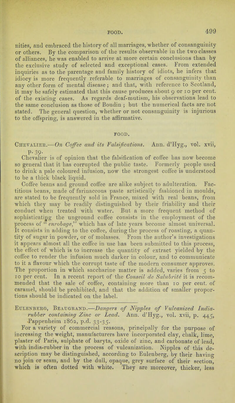 nities, and embraced the history of all marriages, whether of consanguinity or others. By the comparison of the results observable in the two classes of alliances, he was enabled to arrive at more certain conclusions than by the exclusive study of selected and exceptional cases. From extended inquiries as to the parentage and family history of idiots, he infers that idiocy is more frequently referable to marriages of consanguinity than any other form of mental disease; and that, with reference to Scotland, it may be safely estimated that this cause produces about 9 or 10 per cent, of the existing cases. As regards deaf-mutism, his observations lead to the same conclusion as those of Boudin ; but the numerical facts are not stated. The general question, whether or not consanguinity is injurious to the offspring, is answered in the affirmative. FOOD. Chevalier.—On Coffee and its Falsifications. Ann. d'Hyg., vol. xvii, Chevalier is of opinion that the falsification of coffee has now become so general that it has corrupted the public taste. Formerly people used to drink a pale coloured infusion, now the strongest coffee is understood to be a thick black liquid. Coffee beans and ground coffee are alike subject to adulteration. Fac- titious beans, made of farinaceous paste artistically fashioned in moulds, are stated to be frequently sold in France, mixed with real beans, from which they may be readily distinguished by their friability and their conduct when treated with water. But a more frequent method of sophisticating the unground coffee consists in the employment of the process of  cnrobage, which has of late years become almost universal. It consists in adding to the coffee, during the process of roasting, a quan- tity of sugar in powder, or of molasses. From the author's investigations it appears almost all the coffee in use has been submitted to this process, the effect of which is to increase the quantity of extract yielded by the coffee to render the infusion much darker in colour, and to communicate to it a flavour which the corrupt taste of the modern consumer approves. The proportion in which saccharine matter is added, varies from 5 to 10 per cent. In a recent report of the Conseil de Salubrite it is recom- mended that the sale of coffee, containing more than 10 per cent, of caramel, should be prohibited, and that the addition of smaller propor- tions should be indicated on the label. Eulenberg, Beaugrand.—Dangers of Nipples of Vulcanised India- rubber containing Zinc or Lead. Ann. d'Hyg., vol. xvii, p. 44^, •Pappenheim 1862, p.d. 33-35. For a variety of commercial reasons, principally for the purpose of increasing the weight, manufacturers have incorporated clay, chalk, lime, plaster of Paris, sulphate of baryta, oxide of zinc, and carbonate of lead, with india-rubber in the process of vulcanization. Nipples of this de- scription may be distinguished, according to Eulenberg, by their having no join or seam, and by the dull, opaque, grey surface of their section, which is often dotted with white. They are moreover, thicker, less