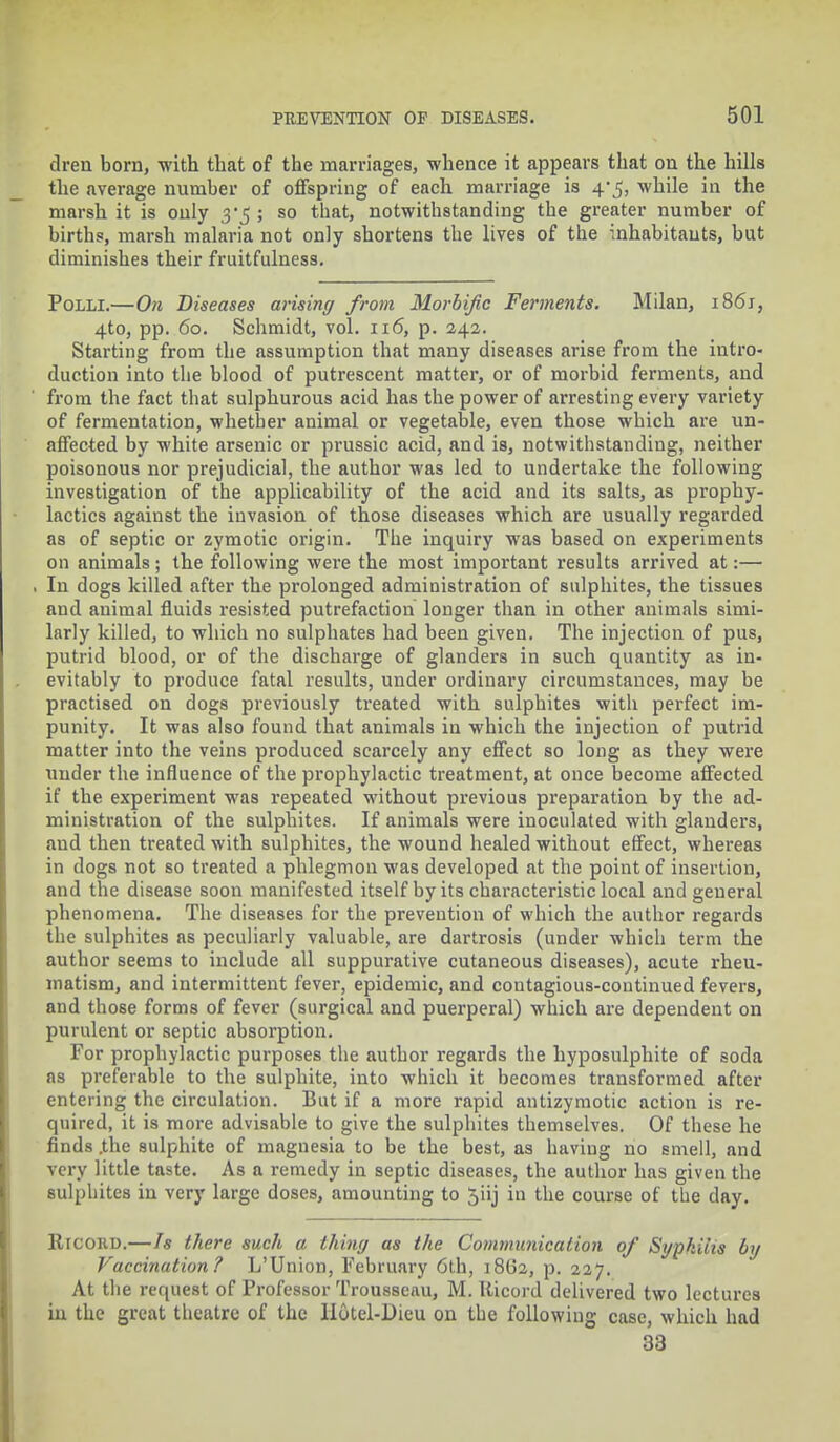 dreii born, with that of the marriages, whence it appears that on the hills the average number of offspring of each marriage is 4*5, while in the marsh it is only ; so that, notwithstanding the greater number of births, marsh malaria not only shortens the lives of the inhabitants, but diminishes their fruitfulness. Polli.—On Diseases arising from Morbific Ferments. Milan, 1861, 4to, pp. 60. Schmidt, vol. 116, p. 242. Starting from the assumption that many diseases arise from the intro- duction into the blood of putrescent matter, or of morbid ferments, and from the fact that sulphurous acid has the power of arresting every variety of fermentation, whether animal or vegetable, even those which are un- affected by white arsenic or prussic acid, and is, notwithstanding, neither poisonous nor prejudicial, the author was led to undertake the following investigation of the applicability of the acid and its salts, as prophy- lactics against the invasion of those diseases which are usually regarded as of septic or zymotic origin. The inquiry was based on experiments on animals; the following were the most important results arrived at:— In dogs killed after the prolonged administration of sulphites, the tissues and animal fluids resisted putrefaction longer than in other animals simi- larly killed, to which no sulphates had been given. The injection of pus, putrid blood, or of the discharge of glanders in such quantity as in- evitably to produce fatal results, under ordinary circumstances, may be practised on dogs previously treated with sulphites with perfect im- punity. It was also found that animals in which the injection of putrid matter into the veins produced scarcely any effect so long as they were under the influence of the prophylactic treatment, at once become affected if the experiment was repeated without previous preparation by the ad- ministration of the sulphites. If animals were inoculated with glanders, and then treated with sulphites, the wound healed without effect, whereas in dogs not so treated a phlegmon was developed at the point of insertion, and the disease soon manifested itself by its characteristic local and general phenomena. The diseases for the prevention of which the author regards the sulphites as peculiai-ly valuable, are dartrosis (under which term the author seems to include all suppurative cutaneous diseases), acute rheu- matism, and intermittent fever, epidemic, and contagious-continued fevers, and those forms of fever (surgical and puerperal) which are dependent on purulent or septic absorption. For prophylactic purposes the author regards the hyposulphite of soda as preferable to the sulphite, into which it becomes transformed after entering the circulation. But if a more rapid antizymotic action is re- quired, it is more advisable to give the sulphites themselves. Of these he finds .the sulphite of magnesia to be the best, as having no smell, and very little taste. As a remedy in septic diseases, the author has given the sulphites in very large doses, amounting to 5iij in the course of the day. Ricokd.—Is there such a thing as the Communication of Syphilis by Vaccination? L'Union, February 6th, 18G2, p. 227. At the request of Professor Trousseau, M. Ricord delivered two lectures in the great theatre of the Hotel-Dicu on the following case, which had 33