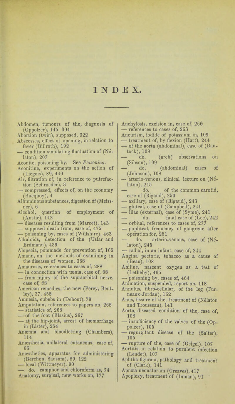 INDEX. Abdomen, tumours of the, diagnosis of (Oppolzer), 145, 304 Abortion (twin), supposed, 322 Abscesses, effect of opening, in relation to fever (Billroth), 192 — condition simulating fluctuation of (Ne- kton), 207 Aconite, poisoning by. See Poisoning. Aconitine, experiments on the action of (Liegois), 89, 440 Air, filtration of, in reference to putrefac- tion (Scbroeder), 3 — compressed, effects of, on the economy (Bucquoy), 4 Albuminous substances, digestion Of (Meiss- ner), 6 Alcohol, question of employment of (Anstie), 142 — diseases resulting from (Marcet), 143 — supposed death from, case of, 475 — poisoning by, cases of (Willshire), 463 Alkaloids, detection of the (Uslar and Erdmann), 439 Alopecia, pommade for prevention of, 165 Amann, on the methods of examining in the diseases of women, 368 Amaurosis, references to cases of, 288 — in connection with taenia, case of, 88 — from injury of the supraorbital nerve, case of, 88 American remedies, the new (Percy, Bent- ley), 37, 455 Amnesia, cubebs in (Debout), 79 Amputation, references to papers on, 268 — statistics of, 268 — of the foot (Blasius), 267 — at the hip-joint, arrest of haemorrhage in (Lister), 254 Anaemia and bloodletting (Chambers), 114 Anaesthesia, unilateral cutaneous, case of, 66 Anaesthetics, apparatus for administering (Berchon, Satisom), 89, 122 — local (Wittmeycr), 90 — do. camphor and chloroform as, 74 Anatomy, surgical, new works on, 177 Anchylosis, excision in, case of, 266 — references to cases of, 263 Aneurism, iodide of potassium in, 109 — treatment of, by flexion (Hart), 244 — of the aorta (abdominal), case of (Ban- tock), 108 — do. (arch) observations on (Sibson), 109 — do. (abdominal) cases of (Johnson), 108 — arterio-venous, clinical lecture on (Ne- laton), 245 — do. of the common carotid, case of (Rigaud), 250 — axillary, case of (Rigaud), 243 — gluteal, case of (Campbell), 241 — iliac (external), case of (Syme), 241 — do. fatal case of (Lee), 242 — orbital, references to cases of, 277 — popliteal, frequency of gangrene after operation for, 251 — do. arterio-venous, case of (Ne- laton), 245 — radial, in an infant, case of, 244 Angina pectoris, tobacco as a cause of (Beau), 108 Aniline, nascent oxygen as a test of (Letheby), 465 — poisoning by, cases of, 464 Animation, suspended, report on, 118 Annulus, fibro-cellnlar, of the leg (Fur- neaux-Jordan), 162 Anus, fissure of the, treatment of (Ndlaton and Trousseau), 141 Aorta, diseased condition of the, case of, 108 — insufficiency of the valves of the (Op- polzer), 105 — regurgitant disease of the (Salter), 105 — rupture of the, case of (Geigel), 107 Aortitis, in relation to purulent infection (Leudet), 107 Aphtha figurata, pathology and treatment of (Clark), 141 Apncea neonatorum (Greaves), 417 Apoplexy, treatment of (Inman), 91