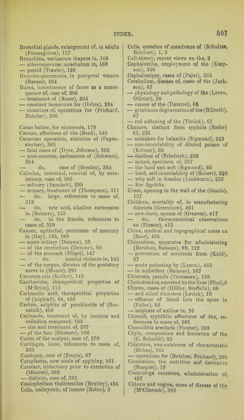 Bronchial glands, enlargement of, in adults (Fonssagrives), 127 Bronchitis, verbascum thapsus in, 1C8 — atherospernum mosohatum in, 1C8 — putrid (Traube), 126 Broncho-pneumonia, in puerperal women (Barnes), 394 Burns, incontinence of freces as a conse- quence of, case of, 206 — treatment of (Roser), 203 — constant immersion for (Hebra), 204 — cicatrices of, operations for (Priohard, Butcher), 206 Cacao butter, for ointments, 179 Caecum, affections of the (Reed), 146 Caesarean operation, statistics of (Pagen- stecher), 363 — fatal cases of (Dyce, Johnson), 362 — post-mortem, uselessness of (Schwarz), 364 — do. case of (Breslau), 364 Calculus, intestinal, removal of, by ente- rotomy, case of, 306 — salivary (Iininiscb), 295 — urinary, treatment of (Thompson), 311 ■— do. large, references to cases of, 319 — do. uric acid, alkaline carbonates in (Roberts), 155 — do. in the female, references to cases of, 320 Cancer, epithelial, pernitrate of mercurv in (Gay), 105, 180 — acute miliary (Demme), 33 — of the cerebellum (Demme), 66 — of the stomach (Flbgel), 147 — do. mental violence in, 145 — of the tongue, division of the gustatory nerve in (Moore), 291 Cancruni oris (Keiller), 142 Cantharides, therapeutical properties of (M'Bride), 113 Carbazotic acid, therapeutical properties of (Aspland), 64, 466 Carbon, sulphite of perchloride of (Ber- natzik), 466 Carbuncle, treatment of, by incision and collodion compared, 165 — site and treatment of, 237 — pf the face (Guntncr), 166 Caries of the occiput, case of, 270 Cartilages, loose, references to cases of, 263 Catalepsy, ca9c of (Empis), 67 Cataplasms, new mode of applying, 161 Cataract, iridectomy prior to extraction of (Mooren), 282 — diabetic, case of, 283 Caulophyllum thalictroidcs (Bentley), 456 Cells, embryonic, of insects (Robin), 3 Cells, question of membrane of (Schultze, Reichert), 1, 2 Cell-theory, recent views on the, 2 Cepbalotribe, employment of the (Simp- son), 366 Cephalotripsy, cases of (Pajot), 365 Cerebellum, disease of, cases of the (Jack- son), 67 — physiology and pathology of the (L,even, Ollivier), 30 — cancer of the (Demme), 66 — gelatinous degeneration of the (Billroth), 67 — red softening of the (TSrbck), 67 Chancre, distinct from syphilis (Reder) 61, 231 — mistaken for balanitis (Sigmund), 223 — non-inoculability of diluted poison of (Kobner), 60 — dualism of (Friedrich), 226 — mixed, specimen of, 227 — the hard and soft (Sigmund), 60 — hard, self-inoculability of (Robert), 226 — why soft in females (Lindwurm), 232 — See Syphilis. Chest, opening in the wall of the (Goode), 137 Children, mortality of, in manufacturing districts (Greenhow), 491 — new-born, apnoea of (Greaves), 417 — do. thermoruetrical observations on (Forster), 413 China, medical and topographical notes on (Rose), 495 Chloroform, apparatus for administering (Berchon, Sansom), 89, 122 — prevention of accidents from (Kidd), 67 — acute poisoning by (Lamm), 463 — in midwifery (Skinner), 367 Chlorosis, pseudo (Trousseau), 126 Cholestearine, excreted by the liver (Flint),8 Chorea, cases of (lUUicr, Stoffella), 06 — and allied disorders (Levick), 76 — effusion of blood into the spine in (Fuller), 66 — sulphate of aniline in, 76 Choroid, syphilitic affections of the, re- ferences to cases of, 285 Choroiditis areolaris (Forster), 283 Chyle, composition and formation of the (C. Schmidt), 23 Cicatrices, non-existence of characteristic (Hebra), 165 — operations for (Butcher, Prichard), 200 Circulation, the nutritive and derivative (Sucquet), 19 Ciumcifuga racemosa, administration of. 457 Clitoris and vagina, cases of diseaso of the (M'Clintock), 393