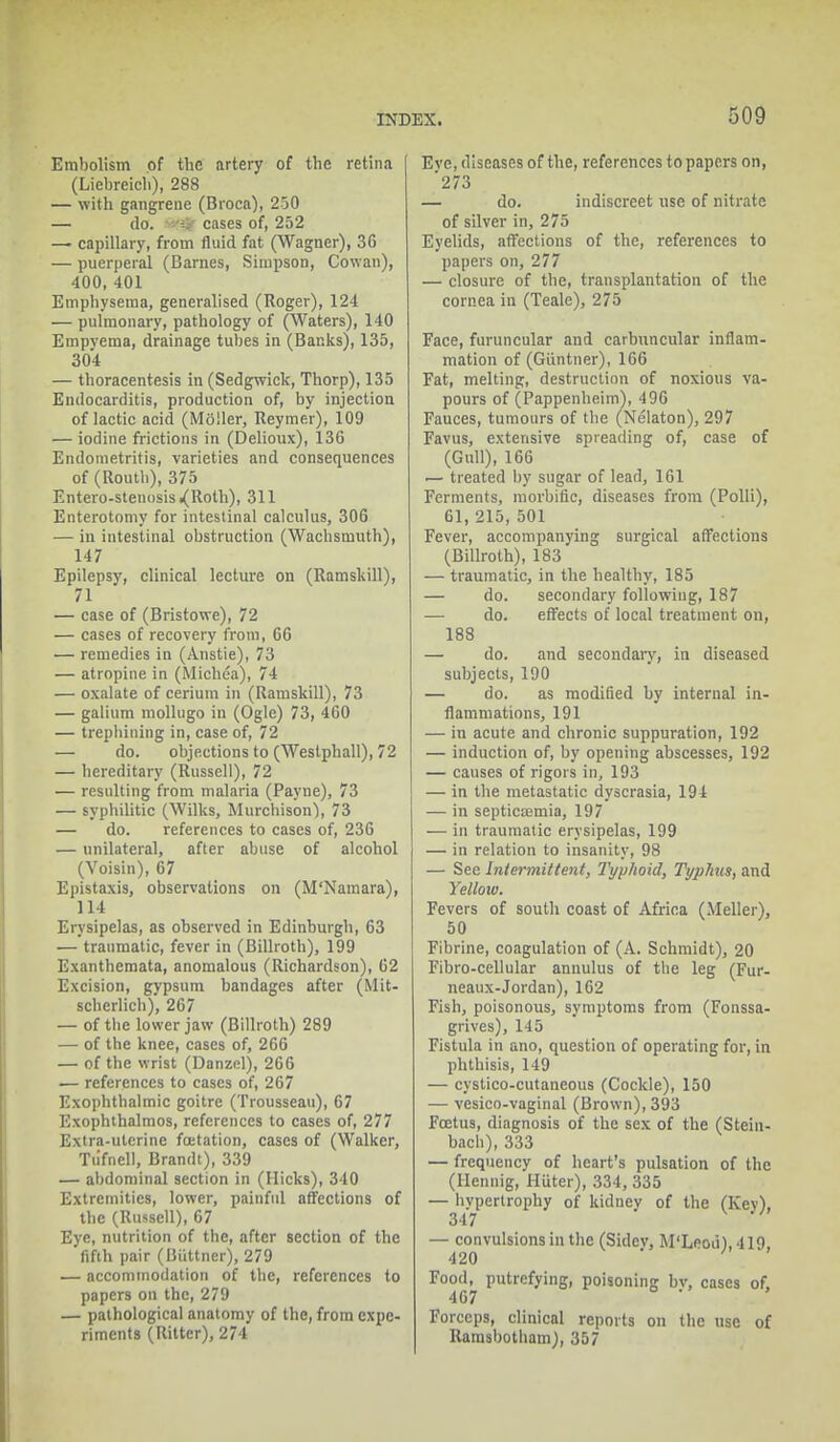 Embolism of the artery of the retina (Liebreich), 288 — with gangrene (Broca), 250 — do. cases of, 252 — capillary, from fluid fat (Wagner), 3G — puerperal (Barnes, Simpson, Cowan), 400, 401 Emphysema, generalised (Roger), 124 — pulmonary, pathology of (Waters), 140 Empyema, drainage tubes in (Banks), 135, 304 — thoracentesis in (Sedgwick, Thorp), 135 Endocarditis, production of, by injection of lactic acid (Moller, Iteymer), 109 — iodine frictions in (Delioux), 136 Endometritis, varieties and consequences of (Routh), 375 Entero-stenosisi(Roth), 311 Enterotomy for intestinal calculus, 306 — in intestinal obstruction (Wachsmuth), 147 Epilepsy, clinical lecture on (Ramskill), 71 — case of (Bristowe), 72 — cases of recovery from, 66 — remedies in (Anstie), 73 — atropine in (Michca), 74 — oxalate of cerium in (Ramskill), 73 — galium mollugo in (Ogle) 73, 460 — trephining in, case of, 72 — do. objections to (Westphall), 72 — hereditary (Russell), 72 — resulting from malaria (Payne), 73 — syphilitic (Wilks, Murchison'), 73 — do. references to cases of, 236 — unilateral, after abuse of alcohol (Voisin), 67 Epistaxis, observations on (M'Namara), 114 Erysipelas, as observed in Edinburgh, 63 — traumatic, fever in (Billroth), 199 Exanthemata, anomalous (Richardson), 62 Excision, gypsum bandages after (Mit- scherlich), 267 — of the lower jaw (Billroth) 289 — of the knee, cases of, 266 — of the wrist (Danzel), 266 — references to cases of, 267 Exophthalmic goitre (Trousseau), 67 Exophthalmos, references to cases of, 277 Extra-uterine foetation, cases of (Walker, Tu'fnell, Brandt), 339 — abdominal section in (Hicks), 340 Extremities, lower, painful affections of the (Russell), 67 Eye, nutrition of the, after section of the fifth pair (Biittner), 279 — accommodation of the, references to papers on the, 279 — pathological anatomy of the, from expe- riments (Ritter), 274 Eve, diseases of the, references to papers on, '273 — do. indiscreet use of nitrate of silver in, 275 Eyelids, affections of the, references to papers on, 277 — closure of the, transplantation of the cornea in (Teale), 275 Face, furuncular and carbuncular inflam- mation of (Giintner), 166 Fat, melting, destruction of noxious va- pours of (Pappenheim), 496 Fauces, tumours of the (Nelaton), 297 Favus, extensive spreading of, case of (Gull), 166 — treated by sugar of lead, 161 Ferments, morbific, diseases from (Polli), 61, 215, 501 Fever, accompanying surgical affections (Billroth), 183 — traumatic, in the healthy, 185 — do. secondary following, 187 — do. effects of local treatment on, 188 — do. and secondary, in diseased subjects, 190 — do. as modified by internal in- flammations, 191 — in acute and chronic suppuration, 192 — induction of, by opening abscesses, 192 — causes of rigors in, 193 — in the metastatic dyscrasia, 194 — in septicajmia, 197 •— in traumatic erysipelas, 199 — in relation to insanity, 98 — See Intermittent, Typhoid, Typhus, and Yellow. Fevers of south coast of Africa (Meller), 50 Fibrine, coagulation of (A. Schmidt), 20 Fibro-cellular anuulus of the leg (Fur- neaux-Jordan), 162 Fish, poisonous, symptoms from (Fonssa- grives), 145 Fistula in ano, question of operating for, in phthisis, 149 — cystico-cutaneous (Cockle), 150 — vesico-vaginal (Brown), 393 Foetus, diagnosis of the sex of the (Stein- bach), 333 — frequency of heart's pulsation of the (Hennig, Hiiter), 334, 335 — hypertrophy of kidney of the (Kev), 347 — convulsions in the (Sidev, M'Lpou),419 420 Food, putrefying, poisoning bv, cases of. 467 Forceps, clinical reports on the use of Rainsbotbam), 357
