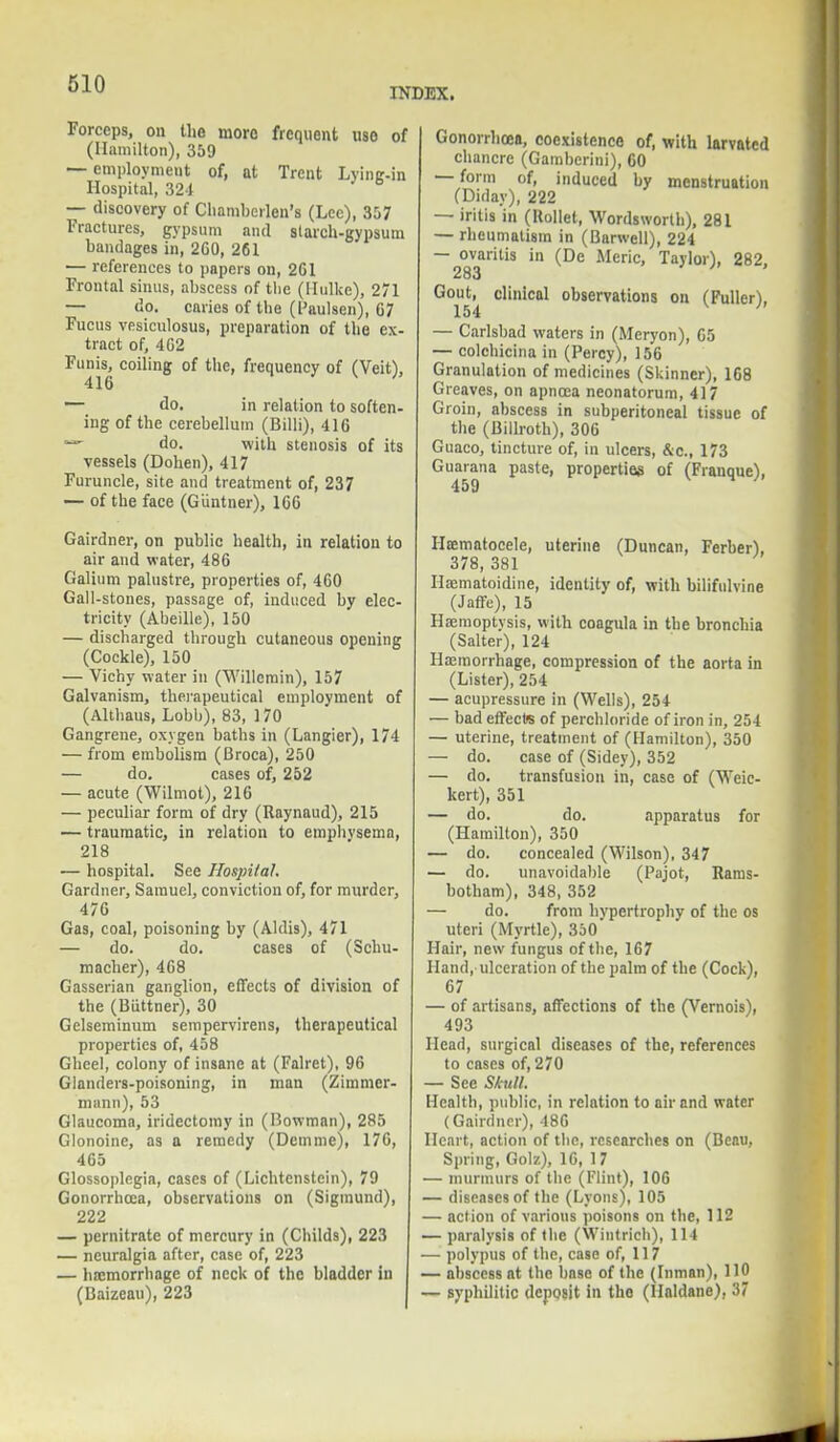 INDEX. Forceps, on the more frequent nso of (Hamilton), 359 — employment of, at Trent Lying-in Hospital, 324 — discovery of Chambcrlen's (Lee), 357 Fractures, gypsum and starch-gypsum bandages in, 2G0, 261 — references to papers on, 2G1 Frontal sinus, abscess of the (Hulke), 271 — do. caries of the (Paulsen), G7 Fucus vesiculosus, preparation of the ex- tract of, 402 Funis, coiling of the, frequency of (Veit), 416 — do. in relation to soften- ing of the cerebellum (Billi), 416 — do. with stenosis of its vessels (Dohen), 417 Furuncle, site and treatment of, 237 — of the face (G'untner), 166 Gairdner, on public health, in relation to air and water, 486 Galium palustre, properties of, 460 Gall-stones, passage of, induced by elec- tricity (Abeille), 150 — discharged through cutaneous opening (Cockle), 150 — Vichy water in (Willcmin), 157 Galvanism, therapeutical employment of (Althaus, Lobb), 83, 170 Gangrene, oxygen baths in (Langier), 174 — from embolism (Broca), 250 — do. cases of, 252 — acute (Wilmot), 216 — peculiar form of dry (Raynaud), 215 — traumatic, in relation to emphysema, 218 — hospital. See Hospital. Gardner, Samuel, conviction of, for murder, 476 Gas, coal, poisoning by (Aldis), 471 — do. do. cases of (Schu- macher), 468 Gasserian ganglion, effects of division of the (Buttner), 30 Gelseminum sempervirens, therapeutical properties of, 458 Gheel, colony of insane at (Falret), 96 Glanders-poisoning, in man (Zimmer- mann), 53 Glaucoma, iridectomy in (Bowman), 285 Glonoine, as a remedy (Demme), 176, 465 Glossoplogia, cases of (Lichtenstein), 79 Gonorrhoea, observations on (Siginund), 222 — pemitrate of mercury in (Childs), 223 — neuralgia after, case of, 223 — haemorrhage of neck of the bladder in (Baizeau), 223 Gonorrhoea, coexistence of, with larvatcd chancre (Gamberini), 60 — form of, induced by menstruation (Diday), 222 — iritis in (Rollel, Wordsworth), 281 — rheumatism in (Barwell), 224 — ovaritis in (De Meric, Taylor), 282, 283 Gout, clinical observations on (Fuller), 154 — Carlsbad waters in (Meryon), 65 — colchicina in (Percy), 156 Granulation of medicines (Skinner), 168 Greaves, on apncea neonatorum, 417 Groin, abscess in subperitoneal tissue of the (Billroth), 306 Guaco, tincture of, in ulcers, &c, 173 Guarana paste, properties of (Franque), 459 Hematocele, uterine (Duncan, Ferber), 378, 381 Hfematoidine, identity of, with bilifulvine (Jaffe), 15 Haemoptysis, with coagula in the bronchia (Salter), 124 Haemorrhage, compression of the aorta in (Lister), 254 — acupressure in (Wells), 254 — bad effects of perchloride of iron in, 254 — uterine, treatment of (Hamilton), 350 — do. case of (Sidey), 352 — do. transfusion in, case of (Weic- kert), 351 — do. do. apparatus for (Hamilton), 350 — do. concealed (Wilson), 347 — do. unavoidable (Pajot, Ranis- botham), 348, 352 — do. from hypertrophy of the os uteri (Myrtle), 350' Hair, new fungus of the, 167 Hand, ulceration of the palm of the (Cock), 67 — of artisans, affections of the (Vernois), 493 Head, surgical diseases of the, references to cases of, 270 — See Skull. Health, public, in relation to air and water (Gairdner), 486 Heart, action of the, researches on (Beau, Spring, Golz), 16, 17 — murmurs of the (Flint), 106 — diseases of the (Lyons), 105 — action of various poisons on the, 112 — paralysis of the (Wintrich), 114 — polypus of the, case of, 117 — abscess at the base of the (Inman), 110 — syphilitic deposit in the (llaldane), 37