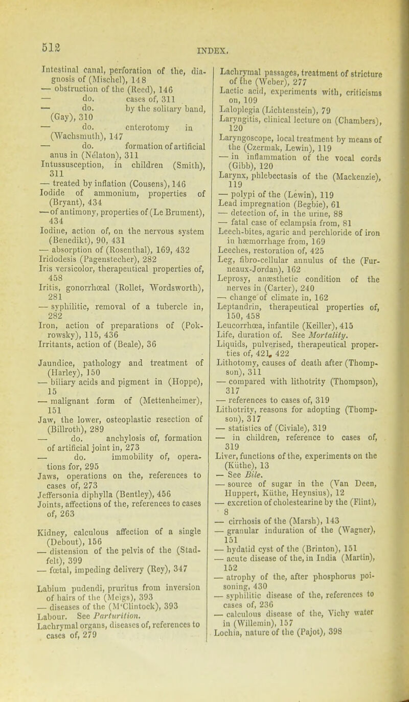 INDEX. Intestinal canal, perforation of the, dia- gnosis of (Mischcl), 14 8 — obstruction of the (Reed), 146 — do. cases of, 311 — do. by the solitary band, (Gay), 310 — do. cnlcrotomy in (Wachsnduth), 147 — do. formation of artificial anus in (Nolaton), 311 Intussusception, in children (Smith), 311 — treated by inflation (Cousens), 146 Iodide of ammonium, properties of (Bryant), 434 —of antimony, properties of (Le Brument), 434 Iodine, action of, on the nervous system (Benedikt), 90, 431 — absorption of (Rosenthal), 169, 432 Iridodesis (Pagenstecher), 282 Iris versicolor, therapeutical properties of, 458 Iritis, gonorrhoeal (Rollet, Wordsworth), 281 — syphilitic, removal of a tubercle in, 282 Iron, action of preparations of (Pok- rowsky), 115, 436 Irritants, action of (Beale), 36 Jaundice, pathology and treatment of (Harley), 150 — biliary acids and pigment in (Hoppe), 15 — malignant form of (Mettenhcimer), 151 Jaw, the lower, osteoplastic resection of (Billroth), 289 — do. anchylosis of, formation of artificial joint in, 273 — do. immobility of, opera- tions for, 295 Jaws, operations on the, references to cases of, 273 Jcffersonia dipbylla (Bentley), 456 Joints, affections of the, references to cases of, 263 Kidney, calculous affection of a single (Debout), 156 — distension of the pelvis of the (Stad- felt), 399 — foetal, impeding delivery (Rey), 347 Labium pudendi, pruritus from inversion of hairs of the (Meigs), 393 — diseases of the (M'Clintock), 393 Labour. See Parturition. Lachrymal organs, diseases of, references to cases of, 279 Lachrymal passages, treatment of stricture of £he (Weber), 277 Lactic acid, experiments with, criticisms on, 109 Laloplegia (Lichtenstein), 79 Laryngitis, clinical lecture on (Chambers), 120 Laryngoscope, local treatment by means of the (Czermak, Lewin), 119 — in inflammation of the vocal cords (Gibb), 120 Larynx, phlebectasis of the (Mackenzie), 119 — polypi of the (Lewin), 119 Lead impregnation (Begbie), 61 — detection of, in the urine, 88 — fatal case of eclampsia from, 81 Leech-bites, agaric and perchloride of iron in haemorrhage from, 169 Leeches, restoration of, 425 Leg, libro-cellular annulus of the (Fur- neaux-Jordan), 162 Leprosy, anaesthetic condition of the nerves in (Carter), 240 —. change of climate in, 162 Leptandrin, therapeutical properties of, 150, 458 Leucorrhoea, infantile (Keiller), 415 Life, duration of. See Mortality. Liquids, pulverised, therapeutical proper- ties of, 421. 422 Lithotomy, causes of death after (Thomp- son), 311 — compared with lithotrity (Thompson), 317 — references to cases of, 319 Lithotrity, reasons for adopting (Thomp- son), 317 — statistics of (Civiale), 319 — in children, reference to cases of, 319 Liver, functions of the, experiments on the (Kiithe), 13 — See Bile. — source of sugar in the (Van Deen, Huppert, Kiithe, Heynsius), 12 — excretion of cholestearinehv the (Flint), 8 — cirrhosis of the (Marsh), 143 — granular induration of the (Wagner), 151 — hydatid cyst of the (Brinton), 151 — acute disease of the, in India (Martin), 152 — atrophy of the, after phosphorus poi- soning, 430 — syphilitic disease of the, references to cases of, 236 — calculous disease of the, Vichy water in (Willemin), 157 Lochia, nature of the (Pajot), 398