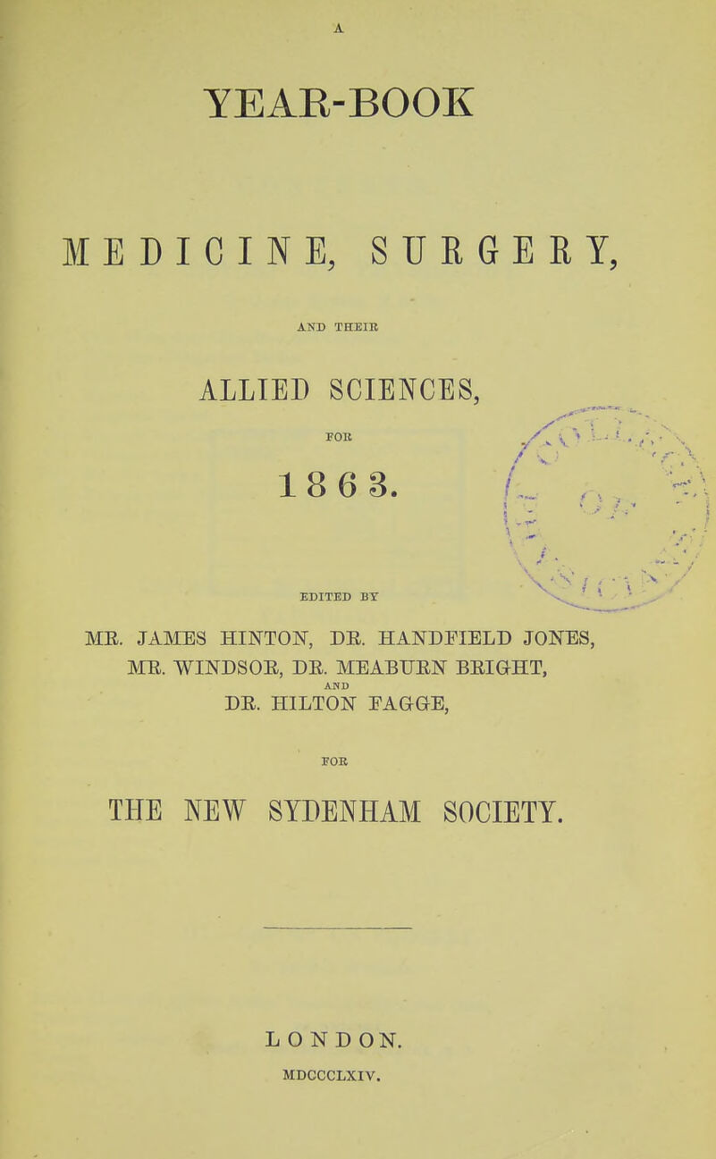 YEAE-BOOK MEDICINE, SURGERY, AND THEIR ALLIED SCIENCES, FOll 18 6 3. /,,, 1 EDITED BY ME. JAMBS HINTON, DE. HANDFIELD JONES, ME. WINDSOE, DE. MEABUEN BEIGHT, AND DE. HILTON EAGGE, FOB THE NEW SYDENHAM SOCIETY. LONDON. MDCCCLXIV.