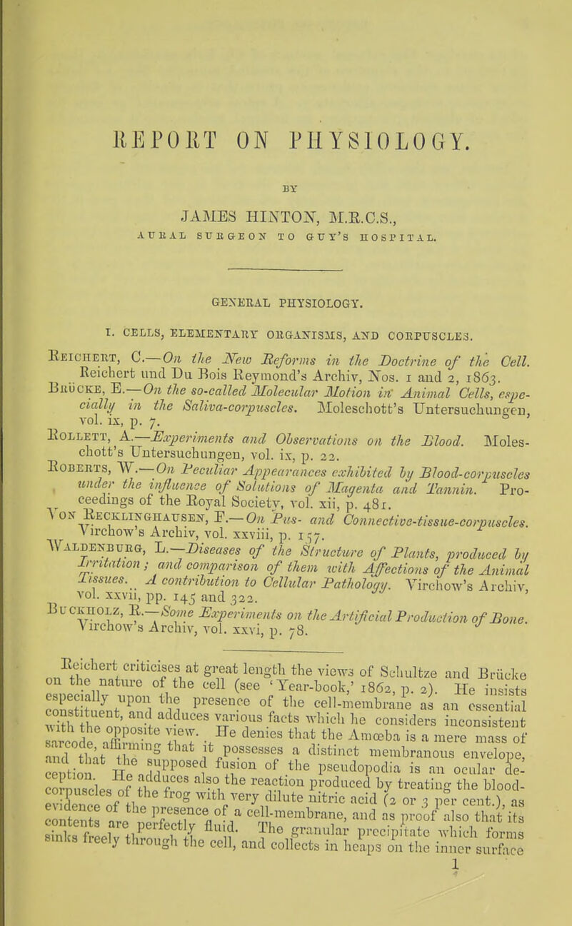 REPOIIT ON PHYSIOLOGY. BY JAMBS HINTON, M.E.C.S., ATI UAL SUEGEON TO GUY'S U 0 S 1'I T A L. GENERAL PHYSIOLOGY. I. CELLS, ELEITEKTAUY GIIGAIS'ISIIS, AXD CORPtTSCLES. Eeichert, C.— Oii the jVew Beforms in the Boctrine of the Cell. Reichert unci Du Bois Reymond's Archiv, Nos. i and 2, 1863. BiiucKE, E.—Oji the so-called Molecular Motion in' Animal Cells, cqye- cially in the Saliva-corpuscles. Moleschott's Unterauchunffen, vol. IX, p. 7. l.iOJ.j.T^Ty!, A..—Experiments and Observations on the Hlood. Moles- chott's Untersuchungen, vol. ix, p. 23. Egberts, 'W.— On feculiar Appearances exhihited ly Blood-corpuscles under the influence of Solutions of Magenta and Tannin. Pro- ceedings of the Eoyal Society, vol. xii, p. 481. A ox EECKLiNGiiAYSE^f, ^.-Qn Bus- and Connective-tissue-corpuscles. Virchow 8 Archiv, vol. xxviii, p. 1 ^7. Waldenbueg, Jj.-Diseases of the Structure of Blunts, produced h,/ irritation ; and comparison of them tclth Affections of the Animal 1 issues. A contribution to Cellular Batholomi. Vircliow's Archiv vol. xxvu, pp. 145 and 322. BL-CK noLZ, li.-Some Experiments on the Artificial Broduction of Bone. Virchow's Archiv, vol. xxvi, p. 78. on^<5;o'^^fn;?'fT*^r^^'St^^ of Sehultze and Briicke on the natnre of the cell (see 'Year-book,' 1862, p. 2). He insists especially npon the presence of the cell-membrane a an ossent a Adtl iTonnnV various facts M-hicli he considers inconsistent AMtli the 0 posite view. He denies that the Amceba is a mere mass of aidlnt tr'° it possesses a distinct membranous en?W ce tioS H. ^'T °f P^eudopodia is an ocular L- Slnn.^.lp, n? It '-^u*''^ '■''''^ produced by treating the blood- corpuscles of the frog with very dilute nitric acid (2 or 3 per cent ) as eudence of the presence of a cell-membrane, and as proof a so Ki^s StelTtl?*? { ^i?- Sranula; p.-ecip/tate .vlSh brm B.nks freely through the cell, and collects in heaps on the inner surface