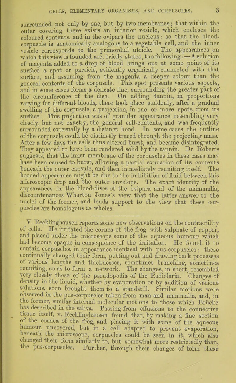 CEIXSj ELEMENTAUY OKGANlSJISj AND COKPUSCLES. surroimded, not only by one, but by two membranes ; tlmt within the outer covering there exists an interior vesicle, wbicb encloses the coloured contents, and in tbe ovipara the nucleus: so that the blood- corpuscle is anatomically analogous to a vegetable cell, and the inner vesicle corresponds to the primordial utricle. The appearances on which this view is founded are, briefly stated, the following:—A solution of magenta added to a drop of blood brings out at some point of its surface a spot or particle, evidently organically connected with that surface, and assuming from the magenta a deeper colour than the general contents of the corpuscle. This spot presents various aspects, and in some cases forms a delicate line, surrounding the greater part of the circumference of the disc. On adding tannin, in proportions varying for different bloods, there took place suddenly, after a gradual swelling of the corpuscle, a projection, in one or more spots, from its surface. This projection was of granular appearance, resembling very closely, but not exactly, the general cell-contents, and was frequently siuTOunded externally by a distinct hood. In some cases the outline of the corpuscle could be distinctly traced through the projecting mass. After a few days the cells thus altered burst, and became disintegrated. They appeared to have been rendered solid by the tannin. Dr. Eoberts suggests, that the inner membrane of the corpuscles in these cases may have been caused to burst, allowing a partial exudation of its contents beneath the outer capsule, and then immediately reuniting itself. The hooded appearance might be due to the imbibition of fluid between this microscopic drop and the outer envelope. The exact identity of the appearances in the blood-discs of the ovipara and of the mammalia, discountenances Wharton Jones's view that the latter answer to the nuclei of the former, and lends support to the view that these cor- puscles are homologous as wholes. V. Recklinghausen reports some new observations on the contractility of cells. He irritated the cornea of the frog with sulphate of copper, and placed under the microscope some of the aqueous humour which had become opaque in consequence of the irritation. He foimd it to contain corpuscles, in appearance identical with pus-corpuscles ; these continually changed their form, putting out and di-awing back processes of various lengths and thicknesses, sometimes branching, sometimes reuniting, so as to form a network. The changes, in short, resembled very closely those of the pseudopodia of the Eadiolaria. Changes of density in the liquid, whether by evaporation or by addition of various solutions,_ soon brought them to a standstill. Similar motions were observed in the pus-corpuscles taken from man and mammalia, and, in the former, similar internal molecular motions to those which BrLicke has described in the saliva. Passing from effusions to the connective tissue itself, v. Recklinghausen found that, by making a fine section of the cornea of the frog, and placing it with some of the aqueous humour, uncovered, but in a cell adapted to prevent evaporation, beneath the microscope, corpuscles could be seen in it, which also changed their form similarly to, but somewhat more restrictedly than, the pus-corpuscles. Further, through their changes of form these