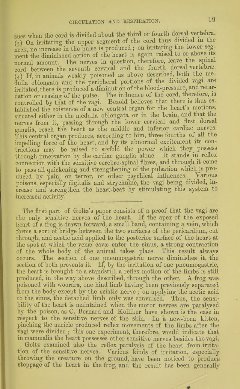 sues when the cord is divided about the third or fourth dorsal vertebra, (3) On irritating the upper segment of the cord thus divided in the neck, no increase in the pulse is produced ; on irritating the lower seg- ment the diminished action of the heart is again raised to or above its normal amount. The nerves in question, therefore, leave the spmai cord between the seventh cervical and the fourth dorsal vertebrte. (4) If, in animals weakly poisoned as above described, both the me- dulla oblongata and the peripheral portions of the divided vagi are irritated, there is produced a diminution of the blood-pressure, and retar- dation or ceasing of the pulse. The influence of the cord, therefore, 13 controlled by that of the vagi. Bezold believes that there is thus es- tablished the existence of a new central organ for the heart's motions, situated either in the medulla oblongata or in the brain, and that the nerves from it, passing through the lower cervical and iirst dorsal ganglia, reach the heart as the middle and inferior cardiac nerves. This central organ produces, according to him, three fourths of all the impelling force of the heart, and by its abnormal excitement its con- tractions may be raised to sixfold the power which they possess through innervation by the cardiac ganglia alone. It stands in reflex connection with the sensitive cerebro-spinal fibres, and through it come to pass all quickening and strengthening of the pulsation which is pro- duced by pain, or terror, or other psychical influences. _ Various poisons, especially digitalis and strychnine, the vagi being divided, in- crease and strengthen the heart-beat by stimulating this system to increased activity. The first part of Groltz's paper consists of a proof that the vagi are t1i-j only sensitive nerves of the heart. If the apex of the exposed heart of a frog is drawn forward, a small band, containing a vein, which forms a sort of bridge between the two surfaces of the pericardium, cut through, and acetic acid applied to the posterior surface of the heart at the spot at which the vense cavse enter the sinus, a strong contraction of the whole body of the animal takes place. This result always occurs. The section of one pneumogastric nerve diminishes it, the section of both prevents it. If, by the irritation of one pneumogastric, the heart is brought to a standstill, a reflex motion of the limbs is stiU produced, in the way above described, through the other. A frog was poisoned with woorara, one hind limb having been previously separated from the body except by the sciatic nerve ; on applying the acetic acid to the sinus, the detached limb only was convulsed. Thus, the sensi- bility of the heart is maintained when the motor nerves are paralysed by the poison, as C. Bernard and KoUiker have shown is the case in respect to the sensitive nerves of the skin. In a new-born kitten, pinching the auricle produced reflex movements of the limbs after the vagi were divided ; this one experiment, therefore, would indicate that in mammalia the heart possesses other sensitive nerves besides the vagi. Goltz examined also the reflex paralysis of the heart from irrita- tion of the sensitive nerves. Various kinds of irritation, especially throwing the creature on the ground, have been noticed to produce stoppage of the heart in the frog, and the result has been generally