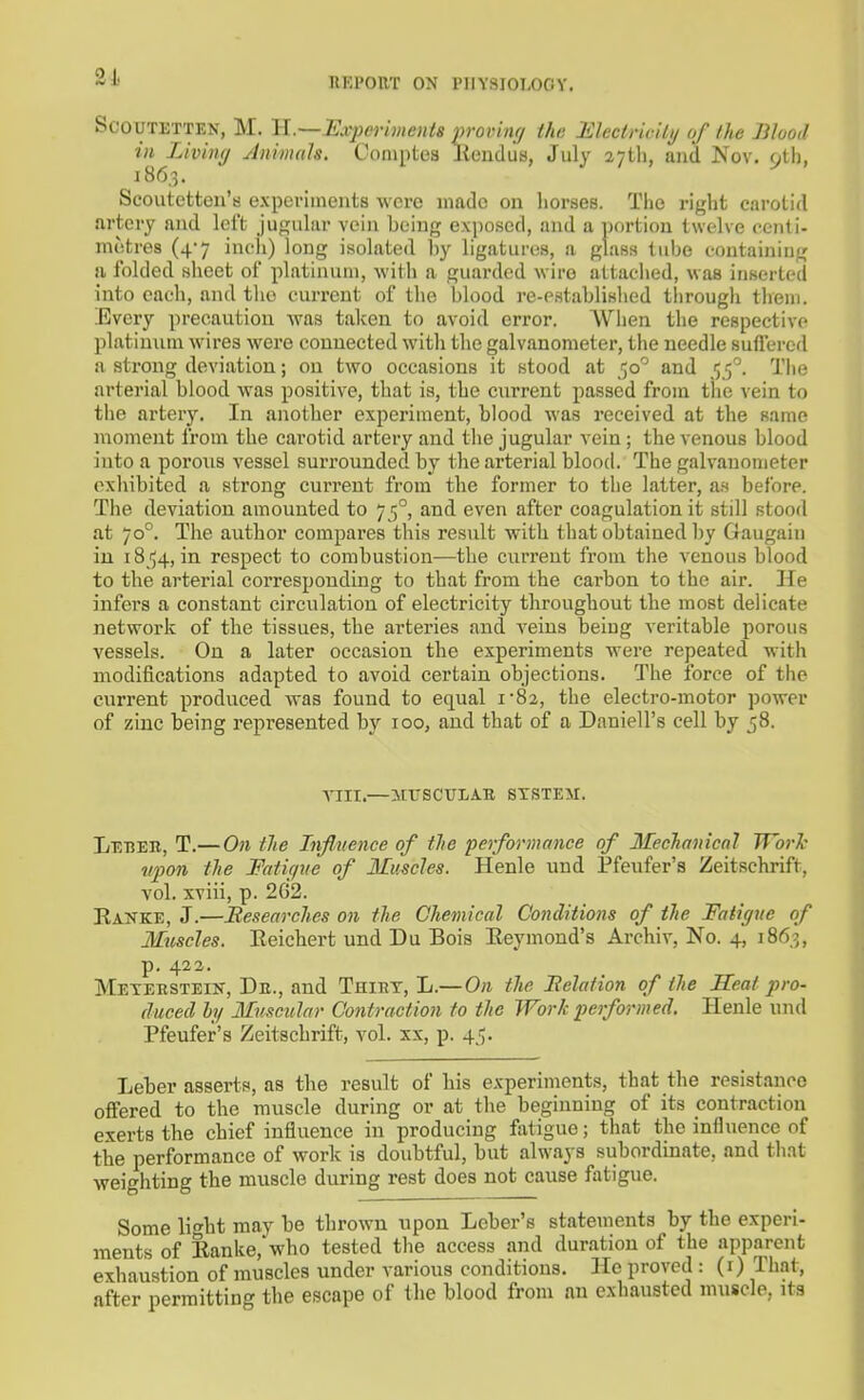 SCOUTETTEN, M. U.Samperimeuis provinr/ the mectricily of the Blood in Living ylnimah. Coniptea Kendus, July aytli, and Nov. 9tl), 186,3. Scoutetten's expei-iineiits wcvc made on liorses. The right carotid artery and Icl't jugiihir veiii being exposed, and a jiortion twelve oenti- metres (4*7 incli) long isolated by ligatures, a glass tube containing a folded sheet of platinum, with a guarded wire attaciied, was inserted into each, and the current of the blood i-e-establislied through them. Every precaution w-as taken to avoid error. When the respective platinum wires were connected with the galvanometer, the needle sullercd a strong deviation; on two occasions it stood at 50^ and 5'^. The arterial blood was positive, that is, the current passed from tlie vein to the artery. In anotber experiment, blood was received at tlie same moment from the carotid artery and the jugular vein ; the venous blood into a porous vessel surrounded by the arterial blood. The galvanometer exhibited a strong current from the former to the latter, as before. The deviation amounted to 75°, and even after coagulation it still stood at 70°. The author compares this result with that obtained by Gaugain in 18154, in respect to combustion—the curi'ent from the venous blood to the arterial corresponding to that from the carbon to the air. He infers a constant circulation of electricity throughout the most delicate network of the tissues, the arteries and veins being veritable porous vessels. On a later occasion the experiments were repeated with modifications adapted to avoid certain objections. The force of the current produced was found to equal 1-82, the electro-motor power of zinc being represented by 100, and that of a Daniell's cell by 58. Till.—KrSCULAK STSTEir. Leber, T.— On the Influence of the performance of Mechanical Work vjwn the Fatif/ne of Muscles. Henle uud Pfenfer's Zeitschrift, vol. xviii, p. 2G2. Eanke, J.—Besearches on the Chemical Conditions of the Fatigue of Muscles. Eeichert und Du Bois Eeymond's Archiv, No. 4, 1863, p. 422. Metekstein, De., and Thiet, li.—On tlie Belation of the Seat pro- duced ly Muscular Contraction to the Work performed. Henle und Pfeufer's Zeitschrift, vol. xx, p. 45. Leber asserts, as the result of his experiments, that the resistance offered to the muscle during or at the beginning of its contraction exerts the chief influence in producing fotigue; that the influence of the performance of work is doubtful, but always subordinate, and that weighting the muscle during rest does not cause fatigue. Some light may be thrown upon Leber's statements by the experi- ments of Eanke,who tested the access and duration of the apparent exhaustion of muscles under various conditions. He proved : (r) That, after permitting the escape of the blood from an exhausted muscle, its