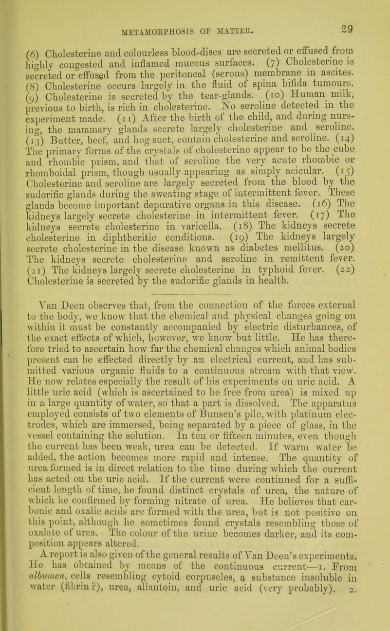 METAMOUPHOSIS OF JLm'Kll. (6) Cholosteriue and colourless blood-discs are secreted or efFiised from liif'hly congested and iullanied mucous surfaces. (7) Cholesterme is secreted or effused from the ])eritoueal (serous) membrane in ascites. (S) Cholesterine occurs largely in the fluid of spina bifida tumours. (9) Cholesterine is secreted by the tear-glands. (10) Human milk, previous to birth, is rich in cholesterine. No seroline detected in the experiment made. (11) After the birth of the child, and during nurs- ing, the mammary glands secrete largely cholesterine and serolme. (13) Butter, beef,' and hog suet, contain cholesterine and seroline. (14) The primary forms of tlie crystals of cholesterine appear to be the cube and rhombic prism, and that of seroline the very acute rhombic or rhomboidal prism, though usually appearing as simply acicular. (15) Cholesterine and seroline are largely secreted from the blood by the sudorific glands during the sweating stage of intermittent fever. These glands become important depurative organs in this disease. (16) The kidneys largely secrete cholesterine in intermittent fever. (17) The kidneys secrete cholesterine in varicella. (18) The kidneys secrete cholesterine in diphtheritic conditions. (19) The kidneys largely secrete cholesterine in the disease known as diabetes mellitus. (20) Tlie kidneys secrete cholesterine and seroline in remittent fever. (21) The kidneys largely secrete cholesterine in typhoid fever. (22) Cholesterine is secreted by the sudorific glands in health. A^an Deen observes that, from the connection of the forces external to tlie body, we know that the chemical and physical changes going on within it must be constantly accompanied by electric disturbances, of the exact effects of which, however, we know but little. He has there- fore tried to ascertain how far the chemical changes which animal bodies present can be effected directly by an electrical current, and has sub- mitted various organic fluids to a continuous stream vfiih that view. He now relates especially the result of his experiments on uric acid. A little uric acid (which is ascertained to be free from urea) is mixed up in a large quantity of water, so that a part is dissolved. The apparatus employed consists of two elements of Bunsen's pile, with platinum elec- trodes, which are immersed, being separated by a piece of glass, in the vessel containing the solution. In ten or fifteen minutes, even though the current has been weak, urea can be detected. If warm water bo added, the action becomes more rapid and intense. The quantity of urea formed is in direct relation to the time dui'ing which the current has acted on the uric acid. If the current were continued for a sufli- cieut length of time, he found distinct crystals of urea, the nature of which he confirmed by forming nitrate oi' urea. He believes that car- bonic and oxalic acids are formed with the urea, but is not positive on this point, although he sometimes found crystals resembling those of oxalate of urea. The colour of the urine becomes darker, and its coin- position appears altered. A report is also given of the general results of Van Deeu's experiments. He has obtained by means of the continuous current—i. From albumen, cells resembling cytoid corpuscles, a substance insoluble in M-ater (libriu ?), urea, alhmtoiu, and uric acid (\ ery probably). 2.