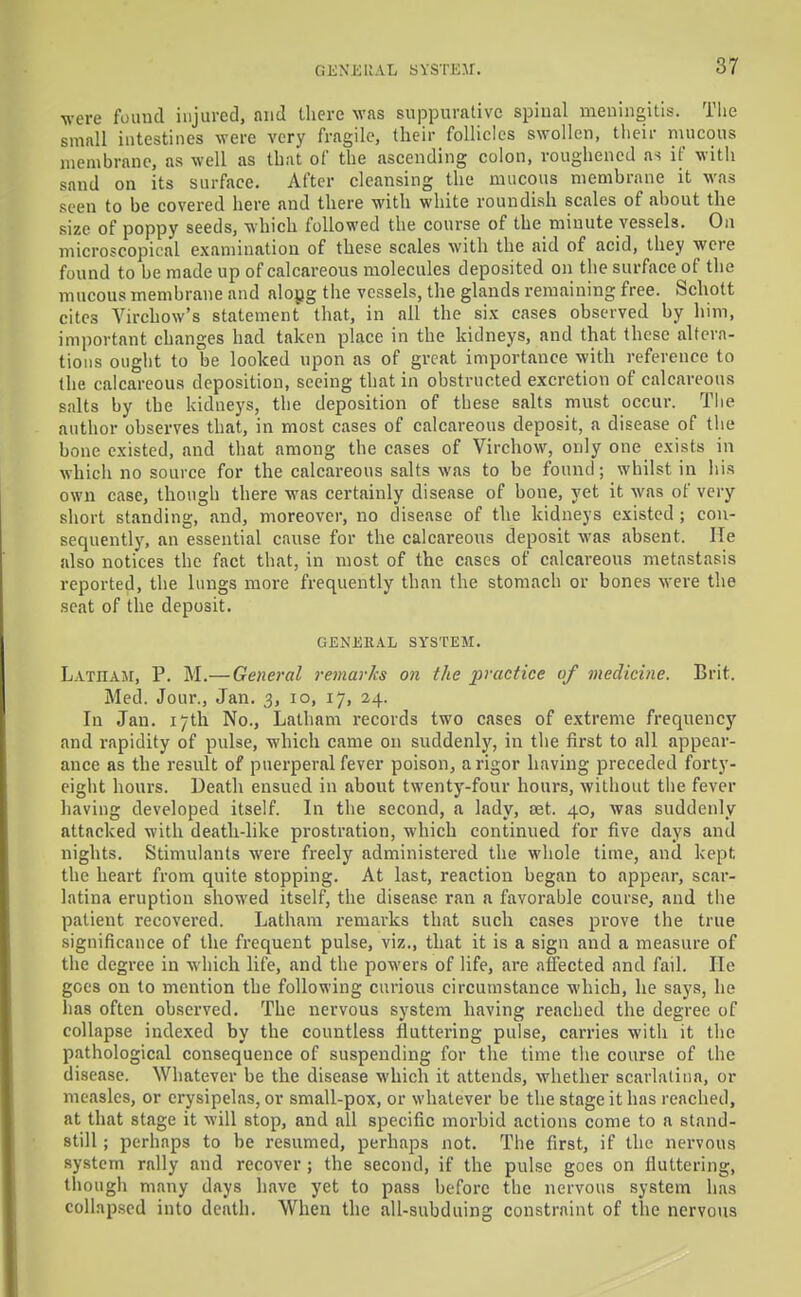 were found injured, and tliere was suppurative spinal meningitis. The small intestines were very fragile, their follicles swollen, their mucous membrane, as well as that of the ascending colon, roughened as if witli sand on its surface. After cleansing the mucous membrane it was seen to be covered here and there with white roundish scales of about the size of poppy seeds, which followed the course of the minute vessels. On microscopical examination of these scales with the aid of acid, they were found to be made up of calcareous molecules deposited on tlie surface of the mucous membrane and alogg the vessels, the glands remaining free. Schott cites Virchow's statement that, in all the six cases observed by him, important changes had taken place in the kidneys, and that these altera- tions ought to be looked upon as of great importance with reference to the calcareous deposition, seeing that in obstructed excretion of calcareous salts by the kidneys, the deposition of these salts must occur. Tlie author ohserves that, in most cases of calcareous deposit, a disease of the bone existed, and that among the cases of Virchow, only one exists in which no source for the calcareous salts was to be found; whilst in his own case, though there was certainly disease of bone, yet it was of very short standing, and, moreover, no disease of the kidneys existed ; con- sequentlj', an essential cause for the calcareous deposit was absent. He also notices the fact that, in most of the cases of calcareous metastasis reported, the lungs more frequently than the stomach or bones were the seat of the deposit. GENERAL SYSTEM. LATHAsr, P. M.—General reviarks on the practice of medicine. Brit. Med. Jour., Jan. 3, 10, 17, 24. In Jan. 17th No., Latham records two cases of extreme frequency and rapidity of pulse, which came on suddenly, in the first to all appear- ance as the result of puerperal fever poison, a rigor having preceded forty- eight hours. Death ensued in about twenty-four hours, without the fever having developed itself. In the second, a lady, set. 40, was suddenly attacked with death-like prostration, which continued for five days and nights. Stimulants were freely administered the whole time, and kept the heart from quite stopping. At last, reaction began to appear, scar- latina eruption showed itself, the disease ran a favorable course, and tiie patient recovered. Latham remarks that such cases prove the true significance of the frequent pulse, viz., that it is a sign and a measure of the degree in which life, and the powers of life, are affected and fail. lie goes on to mention the following curious circumstance which, he says, he has often observed. The nervous system having reached the degree of collapse indexed by the countless fluttering pulse, carries with it the pathological consequence of suspending for the time the course of the disease. Whatever be the disease which it attends, whether scarlatina, or measles, or erysipelas, or small-pox, or whatever be the stage it has reached, at that stage it will stop, and all specific morbid actions come to a stand- still ; perhaps to be resumed, perhaps not. The first, if the nervous system rally and recover ; the second, if the pulse goes on fluttering, though many days have yet to pass before the nervous system has collap.scd into death. When the all-subduing constraint of the nervous