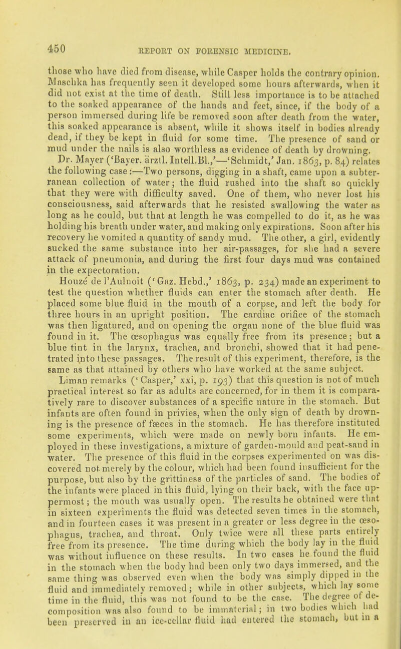 tliose who linve died from disease, wliile CnBper holds the contrary opinion. Mnschkn has frequently seen it developed some hours afterwards, wiien it did not e.\ist at the time of death. Still less importance is to he attached to the soaked appearance of the hands and feet, since, if the hody of a person immersed during life he removed soon after death from the water, this soaked appearance is ahsent, wliile it shows itself in bodies already dead, if they be kept in fluid for some time. The presence of sand or mud under the nails is also worthless as evidence of death by drowning. Dr. Mayer ('Bayer, iirztl. Intell.151.,'—'Schmidt,' Jan. 1863, p. 84) relates the following case:—Two persons, digging in a shaft, came upon a subter- ranean collection of water; the fluid rushed into the shaft so quickly that they were with difiicuity saved. One of them, who never lost his consciousness, said afterwards that he resisted swallowing the water as long as he could, but that at length he was compelled to do it, as he was holding his breath under water, and making only expirations. Soon after his recovery he vomited a quantity of sandy mud. The other, a girl, evidently sucked the same substance into her air-passages, for slie had a severe attack of pneumonia, and during the first four days mud was contained in tiie expectoration. Houze de I'Aulnoit ('Gaz. Hebd.,' 1863, p. 234) made an experiment to test the question whether fluids can enter the stomach after death. He placed some blue fluid in the mouth of a corpse, and left the body for three hours in an upright position. The cardiac orifice of the stomach was then ligatured, and on opening the organ none of the blue fluid was found in it. The oesophagus was equally free from its presence; but a blue tint in the larynx, trachea, and bronchi, showed that it had pene- trated into these passages. The result of this experiment, therefore, is the same as that attained by others who have worked at the same subject. Liman remarks (' Casper,' xxi, p. 193) that this question is not of much practical interest so far as adults are concerned, for in them it is compara- tively rare to discover substances of a specific nature in the stomach. But infants are often found in privies, when the only sign of death by drown- ing is the presence of faeces in the stomach. He has therefore instituted some experiments, which were made on newly born infants. He em- ployed in these investigations, a mixture of garden-mould and peat-sand in water. The presence of this fluid in the corpses experimented on was dis- covered not merely by the colour, which had been found iiisuflicicnt for the purpose, but also by the grittiness of the particles of sand. The bodies of the infants were placed in this fluid, lying on their back, with the face up- permost ; the mouth was usually open. The results he obtained were that in sixteen experiments the fluid was detected seven times in the stomach, and in fourteen cases it was present in a greater or less degree in the oeso- phagus, trachea, and throat. Only twice were all these parts entirely free from its presence. The time during which the body lay in the fluid was without influence on these results. In two cases he found the fluid in the stomach when the body had been only two days immersed, and the same thing was observed even when the body was simply dipped m the fluid and immediately removed; while in other subjects, which lay some time in the fluid, this was not found to be the case. The degree of de- composition was also found to be immaterial; in two bodies which liad been preserved in an ice-cellar fluid liad entered the stomach, but in a