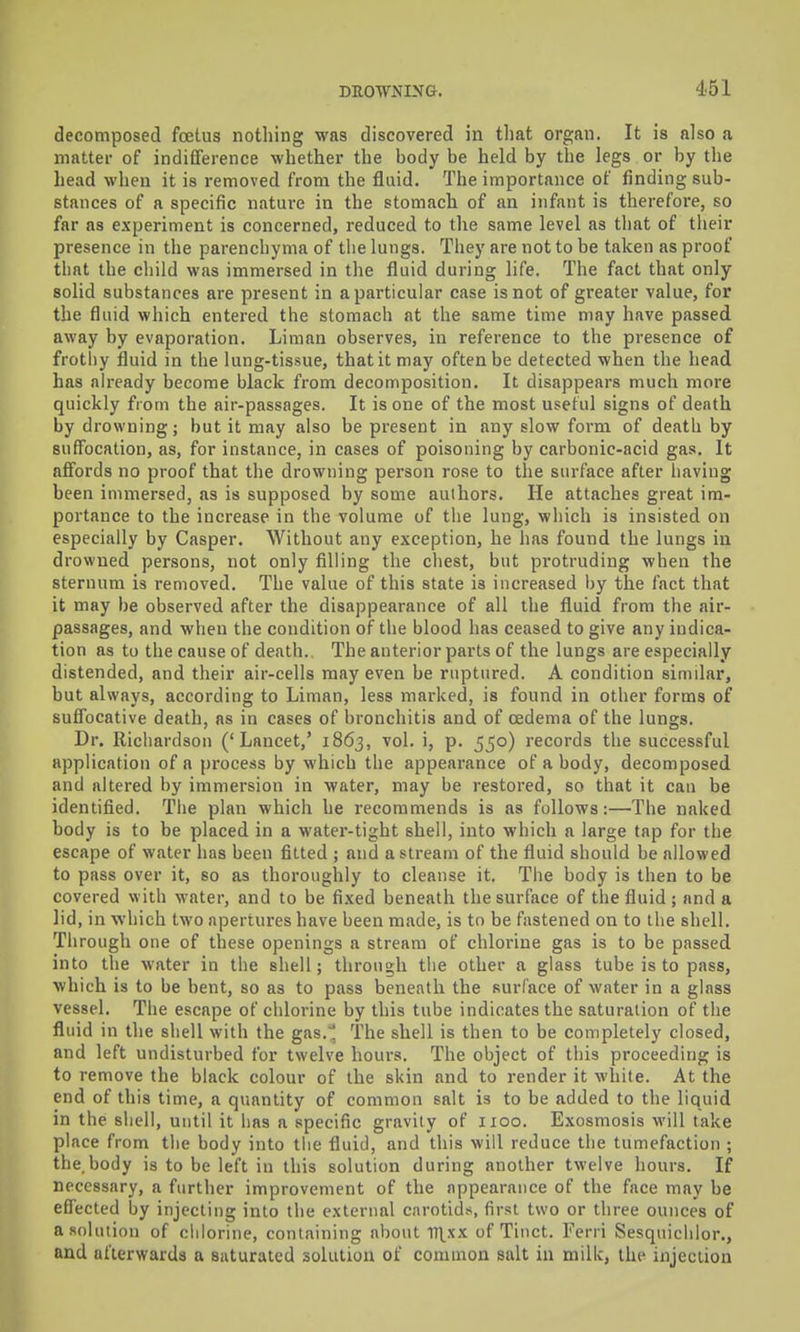 decomposed foetus nothing was discovered in tliat organ. It is also a matter of indifference whether the body be held by the legs or by the head when it is removed from the fluid. The importance of finding sub- stances of a specific nature in the stomach of an infant is therefoi'e, so far as experiment is concerned, reduced to the same level as that of their presence in the parenchyma of tlie lungs. They are not to be taken as proof that the child was immersed in the fluid during life. The fact that only solid substances are present in a particular case is not of greater value, for the fluid which entered the stomach at the same time may have passed away by evaporation. Liman observes, in reference to the presence of frothy fluid in the lung-tissue, that it may often be detected when the head has already become black from decomposition. It disappears much more quickly from the air-passages. It is one of the most useful signs of death by drowning; but it may also be present in any slow form of death by suffocation, as, for instance, in cases of poisoning by carbonic-acid gas. It affords no proof that the drowning person rose to the surface after having been immersed, as is supposed by some authors. He attaches great im- portance to the increase in the volume of the lung, which is insisted on especially by Casper. Without any exception, he has found the lungs in drowned persons, not only filling the chest, but protruding when the sternum is removed. The value of this state is increased by the fact that it may be observed after the disappearance of all the fluid from the air- passages, and when the condition of the blood has ceased to give any indica- tion as to the cause of death. The anterior parts of the lungs are especially distended, and their air-cells may even be ruptured. A condition similar, but always, according to Liman, less marked, is found in other forms of sufl'ocative death, as in cases of bronchitis and of oedema of the lungs. Dr. Richardson ('Lancet,' 1863, vol. i, p. 550) records the successful application of a process by which the appearance of a body, decomposed and altered by immersion in water, may be restored, so that it can be identified. Tiie plan which he recommends is as follows:—The naked body is to be placed in a water-tight shell, into which a large tap for the escape of water has been fitted ; and a stream of the fluid should be allowed to pass over it, so as thoroughly to cleanse it. The body is then to be covered with water, and to be fixed beneath the surface of the fluid; and a lid, in which two apertures have been made, is to be fastened on to the shell. Through one of these openings a stream of chlorine gas is to be passed into the water in the shell; tlirough the other a glass tube is to pass, which is to be bent, so as to pass beneath the surface of water in a glass vessel. The escape of chlorine by this tube indicates the saturation of the fluid in the shell with the gas.^ The shell is then to be completely closed, and left undisturbed for twelve hours. The object of this proceeding is to remove the black colour of the skin and to render it white. At the end of this time, a quantity of common salt is to be added to the liquid in the shell, until it has a specific gravity of iioo. Exosmosis will take place from the body into the fluid, and this will reduce the tumefaction ; the.body is to be left in this solution during another twelve hours. If necessary, a further improvement of the appearance of the face may be effected by injecting into the external carotids, first two or three ounces of a solution of chlorine, containing about l^^xx of Tiiict. Fcrri Sesquichlor., and afterwards a saturated solution of common salt in milk, the injection