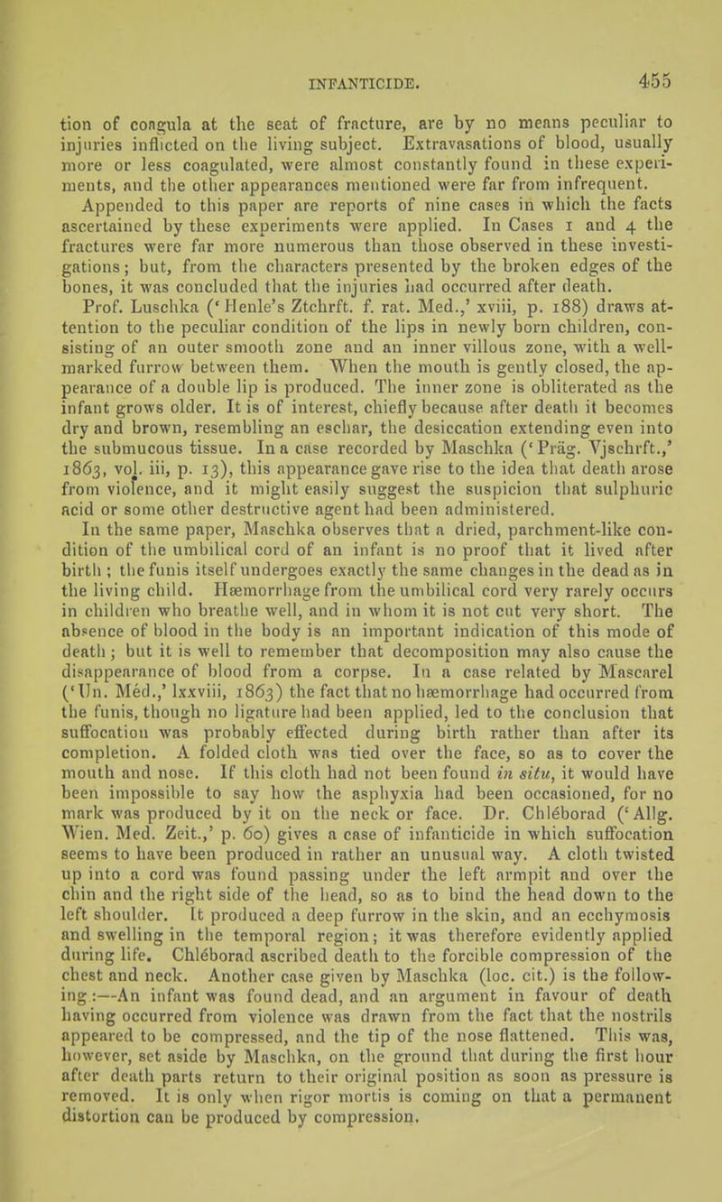 tion of congula at the seat of fracture, are by no means peculiar to injuries inflicted on tlie living subject. Extravasations of blood, usually more or less coagulated, were almost constantly found in these experi- ments, and the other appearances mentioned were far from infrequent. Appended to this paper are reports of nine cases in which the facts ascertained by these experiments were applied. In Cases i and 4 the fractures were far more numerous than those observed in these investi- gations; but, fjoni the characters presented by the broken edges of the bones, it was concluded that the injuries had occurred after death. Prof. Luschka ('Jlenle's Ztchrft. f. rat. Med.,' xviii, p. 188) draws at- tention to the peculiar condition of the lips in newly born children, con- sisting of an outer smooth zone and an inner villous zone, with a well- marked furrow between them. When the mouth is gently closed, the ap- pearance of a double lip is produced. The inner zone is obliterated as the infant grows older. It is of interest, chiefly because after death it becomes dry and brown, resembling an eschar, the desiccation extending even into the submucous tissue. In a case recorded by Maschka (' Prag. Vjschrft.,' 1863, vol. iii, p. 13), this appearance gave rise to the idea that death arose from viofence, and it might easily suggest the suspicion that sulphuric acid or some other destructive agent had been administered. In the same paper, Maschka observes that a dried, parchment-like con- dition of the umbilical cord of an infant is no proof that it lived after birth ; the funis itself undergoes exactly the same changes in the dead as in the living child. Haemorrhage from the umbilical cord very rarely occurs in children who breathe well, and in whom it is not cut very short. The absence of blood in the body is an important indication of this mode of death ; but it is well to remember that decomposition may also cause the disappearance of blood from a corpse. In a case related by Mascarel ('Un. Med.,' Ixxviii, 1863) the fact that no hsemorriiage had occurred from the funis, though no ligature had been applied, led to the conclusion that suffocation was probably effected during birth rather than after its completion. A folded cloth was tied over the face, so as to cover the mouth and nose. If this cloth had not been found in situ, it would have been impossible to say how the asphyxia had been occasioned, for no mark was produced by it on the neck or face. Dr. Chleborad ('Allg. Wien. Med. Zeit.,' p. 60) gives a case of infanticide in which suffocation seems to have been produced in rather an unusual way. A cloth twisted up into a cord was found passing under the left armpit and over the chin and the right side of the head, so as to bind the head down to the left shoulder. It produced a deep furrow in the skin, and an ecchymosis and swelling in tlie temporal region; it was therefore evidently applied during life. Chleborad ascribed death to the forcible compression of the chest and neck. Another case given by Maschka (loc. cit.) is the follow- ing :—An infant was found dead, and an argument in favour of death having occurred from violence was drawn from the fact that the nostrils appeared to be compressed, and the tip of the nose flattened. This was, however, set aside by Maschkn, on the ground that during the first hour after death parts return to their original position as soon as pressure is removed. It is only when rigor mortis is coming on that a permanent distortion can be produced by compression.