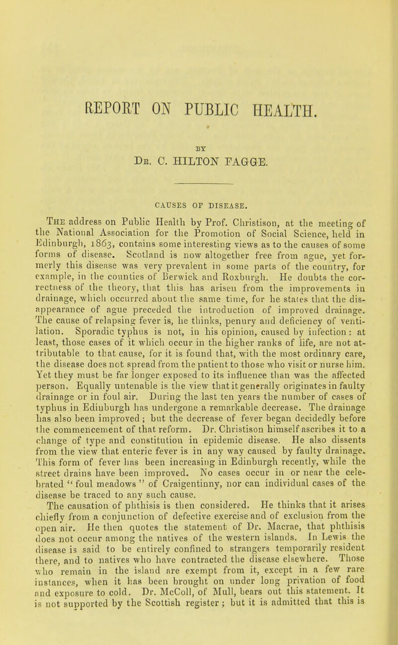 REPORT ON PUBLIC HEALTH. BY De. C. HILTON FAGQE. CAUSES OF DISEASE. The address on Public Health by Prof. Cliristison, at the meeting of the National Association for the Promotion of Social Science, held in Edinburgli, 1863, contains some interesting views as to the causes of some forms of disease. Scotland is now altogether free from ague, yet for- merly this disease was very prevalent in some parts of the countrj% for example, in the counties of Berwick and Roxbnrgli. He doubts the cor- rectness of the theory, tliat this has arisen from the improvements in drainage, wliich occurred about the same time, for he stales that the dis- appearance of ague preceded the introduction of improved drainage. The cause of relapsing fever is, he tliinks, penury and deficiency of venti- lation. Sporadic typhus is not, in his opinion, caused by infection : at least, those cases of it which occur in the higher ranks of life, are not at- tributable to that cause, for it is found that, with the most ordinary care, the disease does not spread from the patient to those who visit or nurse him. Yet they must be far longer exposed to its influence tlian was the affected person. Equally untenable is the view that it generally originates in faulty drainage or in foul air. During the last ten years the number of cases of typhus in Edinburgh has undergone a remarkable decrease. Tlie drainage lias also been improved ; but the decrease of fever began decidedly before the commencement of that reform. Dr. Christison himself ascribes it to a change of type and constitution in epidemic disease. He also dissents from the view that enteric fever is in any way caused by faulty drainage. This form of fever lias been increasing in Edinburgh recently, while the street drains have been improved. No cases occur in or near the cele- brated foul meadows of Craigentinny, nor can individual cases of the disease be traced to any such cause. The causation of phthisis is then considered. He thinks that it arises chiefly from a conjunction of defective exercise and of exclusion from the open air. He then quotes the statement of Dr. Macrae, that phthisis does not occur among the natives of the western islands. In Lewis the disease is said to be entirely confined to strangers temporarily resident there, and to natives who have contracted the disease elsewhere. Those who remain in the island are exempt from it, except in a few rare instances, when it has been brought on under long privation of food and exposure to cold. Dr. McColi, of Mull, bears out this statement. It is not supported by the Scottish register; but it is admitted that this is